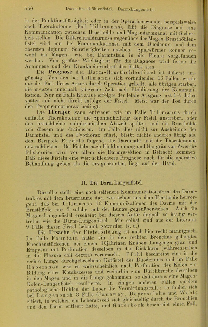 in der Punktionsflüssigkeit oder in der Operationswunde, beispielsweise nach Thorakotomie (Fall Tillmanns), läßt die Diagnose auf eine Kommunikation zwischen Brusthöhle und Magendarmkanal mit Sicher- heit stellen. Die Difterentialdiagno.se gegenüber der Magen-Brusthöhlen- flstel wird nur bei Kommunikationen mit dem Duodenum und dem obersten Jejunum Schwierigkeiten machen. Spulwürmer können so- wohl bei Magen - wie bei Darmfisteln in der Pleura vorgefunden werden. Von größter Wichtigkeit für die Diagnose wird ferner die Anamnese und der Krankheitsverlauf des Falles sein. Die Prognose der Darm-Brusthöhlenfistel ist äußerst un- günstig. Von den bei Tillmanns sich vorfindenden 16 Fällen wurde nur der Fall dieses Autors durch Operation geheilt, alle übrigen starben, die meisten innerhalb kürzester Zeit nach Etablierung der Kommuni- kation. Nur im Falle Krause erfolgte der letale Ausgang erst l1/* Jahre später und nicht direkt infolge der Fistel. Meist war der Tod durch den Pyopneumothorax bedingt. Die Therapie kann entweder wie im Falle Till man ns durch einfache Thorakotomie die Spontanheilung der Fistel anstreben, oder den ursächlichen subphrenischen Abszeß spalten und die Brusthöhle von diesem aus drainieren. Im Falle dies nicht zur Ausheilung der Darmfistel und des Pyothorax führt, bleibt nichts anderes übrig als, dem Beispiele Riedel’s folgend, die Darmnaht und die Thorakotomie anzuschließen. Bei Fisteln nach Einklemmung und Grangrän von Zw’erck- fellshernien wird vor allem die Darmresektion in Betracht kommen. Daß diese Fisteln eine weit schlechtere Prognose auch für die operative Behandlung geben als die erstgenannten, liegt auf der Hand. II. Die Darm-Lungenfistel. Dieselbe stellt eine noch seltenere Kommunikationsform des Darm- traktes mit dem Brustraume dar, wie schon aus dem Umstande hervor- geht, daß bei Tillmanns 16 Kommunikationen des Darms mit der Brusthöhle nur 3 solche mit der Lunge gegenüberstehen. Auch die Magen-Lungenfistel erscheint bei diesem Autor doppelt so häufig ver- treten wie die Darm-Lungenfistel. Mir selbst sind aus der Literatui 9 Fälle dieser Fistel bekannt geworden (s. u.) Die Ursache der Fistelbildung ist auch hier recht mannigfach. Im Falle Fountain hatte ein in den rechten Bronchus gelangtes Knochenstückchen bei einem 10jährigen Knaben Lungengangrän und Empyem mit Perforation desselben in den Dickdarm (wahrscheinlich in die Flexura coli dextra) verursacht. Pfuhl beschreibt eine in die rechte Lunge durchgebrochene Kotfistel des Duodenums und im Falle Habershon war es wahrscheinlich nach Perforation des Kolon zui Bildung eines Kotabszesses und weiterhin zum Durchbruche desselben in den Magen und in die Lunge gekommen, so daß daraus eine Magen- Kolon-Lungenfistel resultierte. In einigen anderen Fällen spielten pathologische Höhlen der Leber die Vermittlungsrolle; so finden sich bei Langenbuch 3 Fälle (Janeway, Depesselche und Webb) zitiert, in welchen ein Leberabszeß sich gleichzeitig durch die Bronchien und den Darm entleert hatte, und Güterbock beschreibt einen lall,