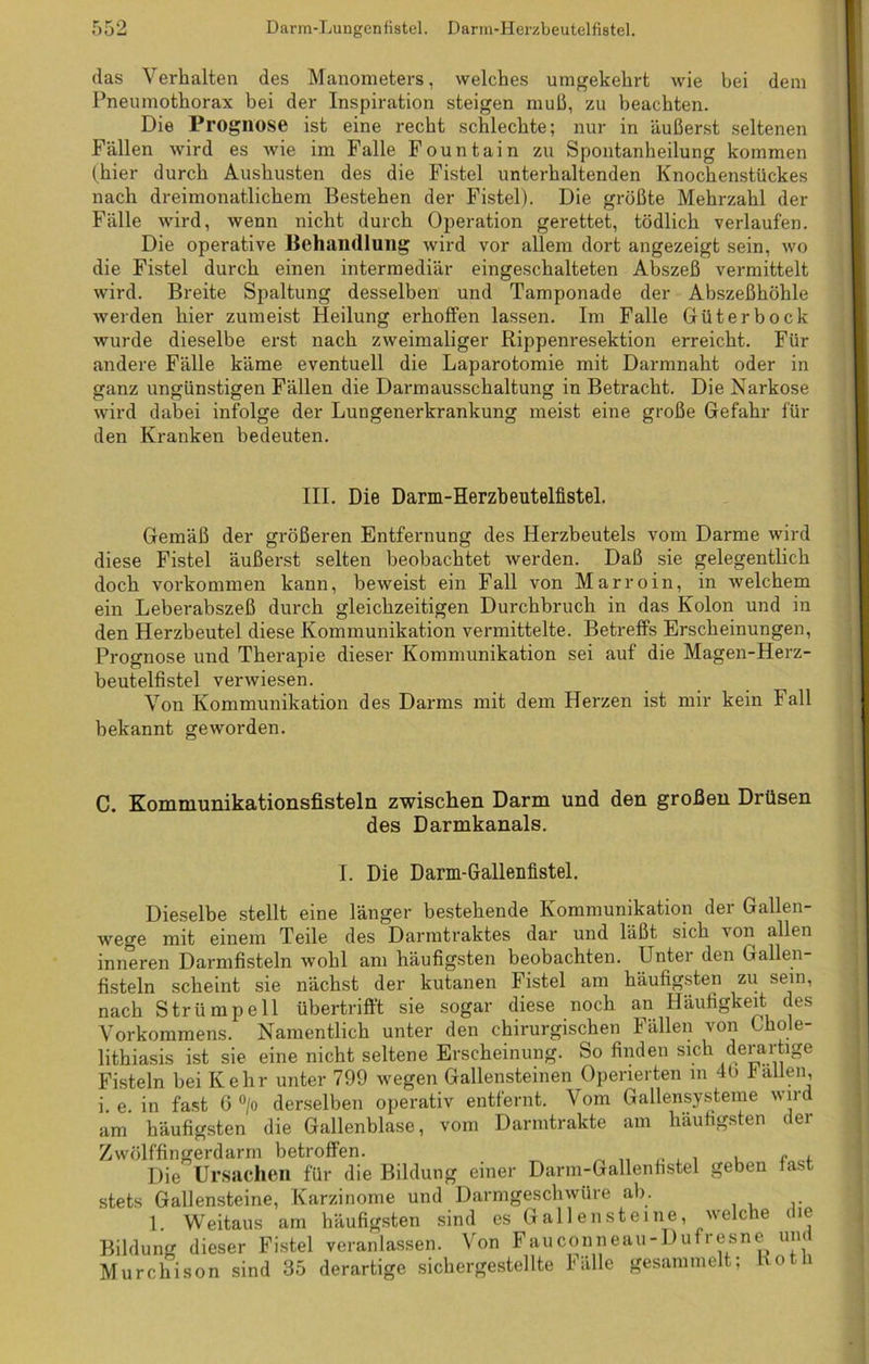 (las Verhalten des Manometers, welches umgekehrt wie bei dem Pneumothorax bei der Inspiration steigen muh, zu beachten. Die Prognose ist eine recht schlechte; nur in äußerst seltenen Fällen wird es wie im Falle Fountain zu Spontanheilung kommen (hier durch Aushusten des die Fistel unterhaltenden Knochenstückes nach dreimonatlichem Bestehen der Fistel). Die größte Mehrzahl der Fälle wird, wenn nicht durch Operation gerettet, tödlich verlaufen. Die operative Behandlung wird vor allem dort angezeigt sein, wo die Fistel durch einen intermediär eingeschalteten Abszeß vermittelt wird. Breite Spaltung desselben und Tamponade der Abszeßhöhle werden hier zumeist Heilung erhoffen lassen. Im Falle Güter bock wurde dieselbe erst nach zweimaliger Rippenresektion erreicht. Für andere Fälle käme eventuell die Laparotomie mit Darmnaht oder in ganz ungünstigen Fällen die Darmausschaltung in Betracht. Die Narkose wird dabei infolge der Lungenerkrankung meist eine große Gefahr für den Kranken bedeuten. III. Die Darm-Herzbeutelfistel. Gemäß der größeren Entfernung des Herzbeutels vom Darme wird diese Fistel äußerst selten beobachtet werden. Daß sie gelegentlich doch Vorkommen kann, beweist ein Fall von Marroin, in welchem ein Leberabszeß durch gleichzeitigen Durchbruch in das Kolon und in den Herzbeutel diese Kommunikation vermittelte. Betreffs Erscheinungen, Prognose und Therapie dieser Kommunikation sei auf die Magen-Herz- beutelfistel verwiesen. Von Kommunikation des Darms mit dem Herzen ist mir kein Fall bekannt geworden. C. Kommunikationsfisteln zwischen Darm und den großen Drüsen des Darmkanals. I. Die Darm-Gallenfistel. Dieselbe stellt eine länger bestehende Kommunikation der Gallen- wege mit einem Teile des Darmtraktes dar und läßt sich von allen inneren Darmfisteln wohl am häufigsten beobachten. Unter den Gallen- fisteln scheint sie nächst der kutanen Fistel am häufigsten zu sein, nach Strümpell übertrifft sie sogar diese noch an Häufigkeit des Vorkommens. Namentlich unter den chirurgischen Fällen von Chole- lithiasis ist sie eine nicht seltene Erscheinung. So finden sich derartige Fisteln bei Kehr unter 799 wegen Gallensteinen Operierten m 4t> fallen, i e in fast 6 °/o derselben operativ entfernt. Vom Gallensysteme wird am häufigsten die Gallenblase, vom Darmtrakte am häufigsten der Zwölffingerdarm betroffen. „ „ . . . e , Die Ursachen für die Bildung einer Darm-Gallenfistel geben fas stets Gallensteine, Karzinome und Darmgeschwüre ab. 1. Weitaus am häufigsten sind es Gallensteine, welche die Bildung dieser Fistel veranlassen. Von Fauconneau-Dufresne und Murchison sind 35 derartige .sichergestellte Fälle gesammelt; Ko i