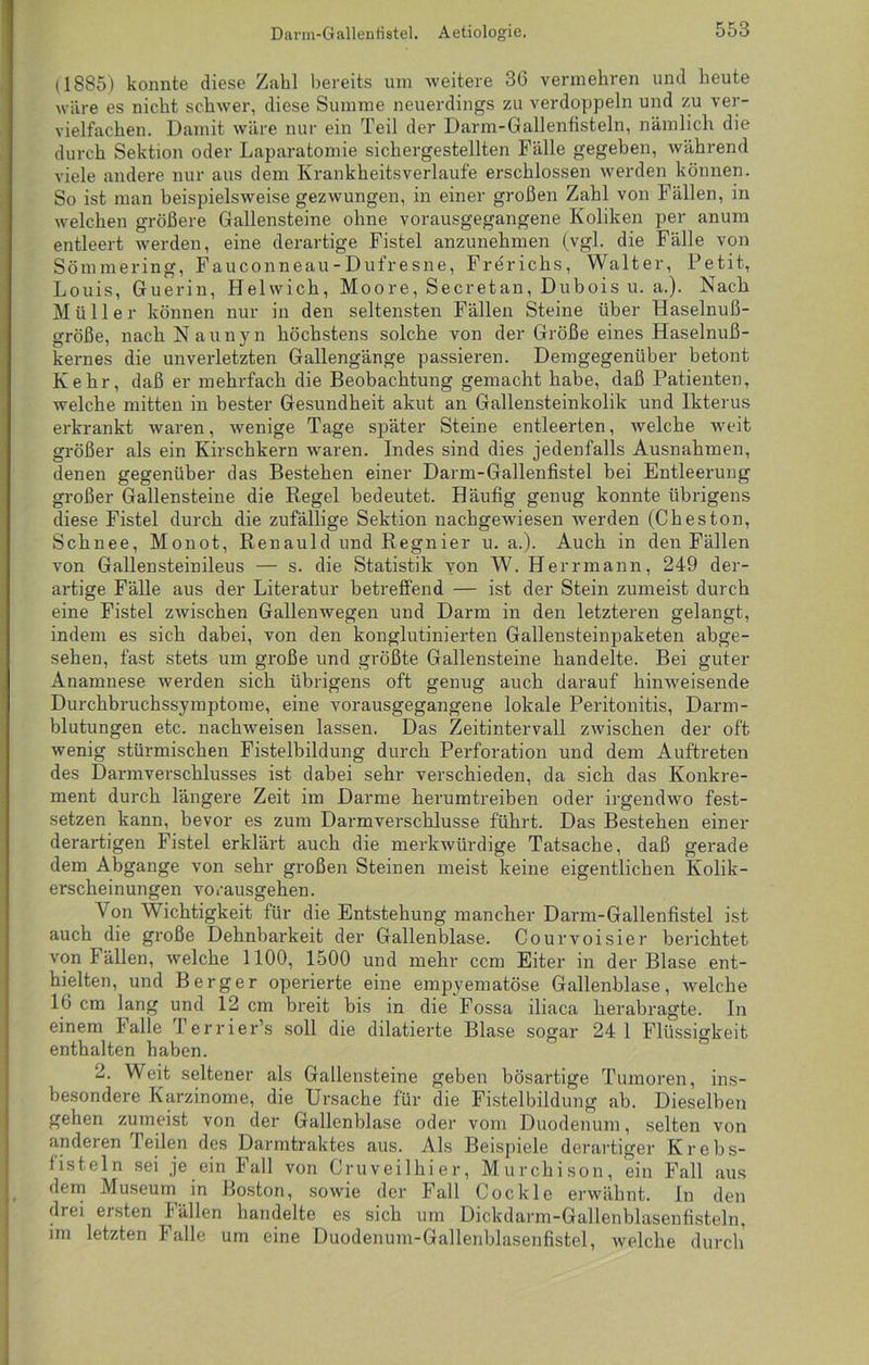 (1885) konnte diese Zahl bereits um Aveitere 36 vermehren und heute wäre es nicht schwer, diese Summe neuerdings zu verdoppeln und zu ver- vielfachen. Damit wäre nur ein Teil der Darm-Gallenfisteln, nämlich die durch Sektion oder Laparatomie sichergestellten Fälle gegeben, während viele andere nur aus dem Krankheitsverlaufe erschlossen werden können. So ist man beispielsweise gezwungen, in einer großen Zahl von Fällen, in welchen größere Gallensteine ohne vorausgegangene Koliken per anum entleert werden, eine derartige Fistel anzunehmen (vgl. die Fälle von Sömmering, Fauconneau-Dufresne, Frerichs, Walter, Petit, Louis, Guerin, Helwich, Moore, Secretan, Dubois u. a.). Nach Müller können nur in den seltensten Fällen Steine über Haselnuß- größe, nach Naunyn höchstens solche von der Größe eines Haselnuß- kernes die unverletzten Gallengänge passieren. Demgegenüber betont Kehr, daß er mehrfach die Beobachtung gemacht habe, daß Patienten, welche mitten in bester Gesundheit akut an Gallensteinkolik und Ikterus erkrankt Avaren, Avenige Tage später Steine entleerten, Avelche weit größer als ein Kirschkern waren. Indes sind dies jedenfalls Ausnahmen, denen gegenüber das Bestehen einer Darm-Gallenfistel bei Entleerung großer Gallensteine die Regel bedeutet. Häufig genug konnte übrigens diese Fistel durch die zufällige Sektion nachgeAviesen Averden (Cheston, Schnee, Monot, Renauld und Regnier u. a.). Auch in den Fällen von Gallensteinileus — s. die Statistik yon W. Herrmann, 249 der- artige Fälle aus der Literatur betreffend — ist der Stein zumeist durch eine Fistel zAvischen Gallenwegen und Darm in den letzteren gelangt, indem es sich dabei, von den konglutinierten Gallensteinpaketen abge- sehen, fast stets um große und größte Gallensteine handelte. Bei guter Anamnese Averden sich übrigens oft genug auch darauf hinweisende Durchbruchssymptome, eine vorausgegangene lokale Peritonitis, Darm- blutungen etc. naclrweisen lassen. Das Zeitintervall zwischen der oft Avenig stürmischen Fistelbildung durch Perforation und dem Auftreten des Darmverschlusses ist dabei sehr verschieden, da sich das Konkre- ment durch längere Zeit im Darme herumtreiben oder irgendwo fest- setzen kann, bevor es zum Darmverschlusse führt. Das Bestehen einer derartigen Fistel erklärt auch die merkAvürdige Tatsache, daß gerade dem Abgänge von sehr großen Steinen meist keine eigentlichen Kolik- erscheinungen Amrausgehen. \ on Wichtigkeit für die Entstehung mancher Darm-Gallenfistel ist auch die große Dehnbarkeit der Gallenblase. Courvoisier berichtet von Fällen, Avelche 1100, 1500 und mehr ccm Eiter in der Blase ent- hielten, und Berger operierte eine empyematöse Gallenblase, welche 16 cm lang und 12 cm breit bis in die Fossa iliaca herabragte. In einem Falle Terrier’s soll die dilatierte Blase sogar 24 1 Flüssigkeit enthalten haben. 2. Weit seltener als Gallensteine geben bösartige Tumoren, ins- besondere Karzinome, die Ursache für die Fistelbildung ab. Dieselben gehen zumeist von der Gallenblase oder vom Duodenum, selten von anderen I eilen des Darmtraktes aus. Als Beispiele derartiger Krebs- fisteln sei je ein Fall von Cruveilhier, Murchison, ein Fall aus dem Museum in Boston, sowie der Fall Cockle erwähnt. In den drei ersten Fällen handelte es sich um Dickdarm-Gallenblasenfisteln, im letzten Falle um eine Duodenum-Gallenblasenfistel, Avelche durch