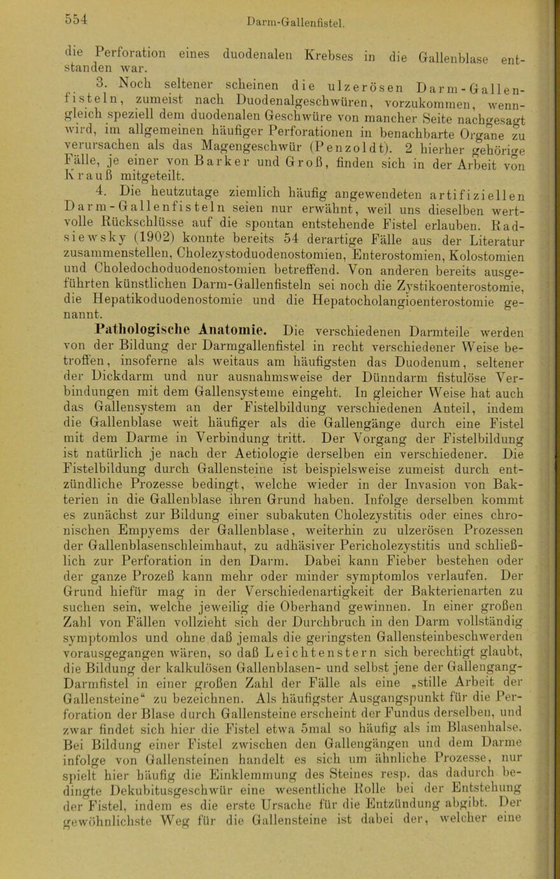 die Perforation eines duodenalen Krebses in die Gallenblase ent- standen war. 3. Noch seltener scheinen die ulzerösen Darm-Gallen- ti stein, zumeist nach Duodenalgeschwüren, vorzukommen, wenn- gleich speziell dem duodenalen Geschwüre von mancher Seite nach^esao-t wird, im allgemeinen häufiger Perforationen in benachbarte Organe zu verursachen als das Magengeschwür (Penzoldt). 2 hierher gehörige Fälle, je einer von Bark er und Groß, finden sich in der Arbeit von K r a u ß mitgeteilt. 4. Die heutzutage ziemlich häufig angewendeten artifiziellen Dar m-Gallenfisteln seien nur erwähnt, weil uns dieselben wert- volle Rückschlüsse auf die spontan entstehende Fistel erlauben. Rad- siewsky (1902) konnte bereits 54 derartige Fälle aus der Literatur zusammenstellen, Cholezystoduodenostomien, Enterostomien, Kolostomien und Ckoledochoduodenostomien betreffend. Von anderen bereits auso-e- führten künstlichen Darm-Gallenfisteln sei noch die Zystikoenterostomie, die Hepatikoduodenostomie und die Hepatocholangioenterostomie ge- nannt. Pathologische Anatomie. Die verschiedenen Darmteile werden von der Bildung der Darmgallenfistel in recht verschiedener Weise be- troffen, insoferne als weitaus am häufigsten das Duodenum, seltener der Dickdarm und nur ausnahmsweise der Dünndarm fistulöse Ver- bindungen mit dem Gallensysteme eingeht. In gleicher Weise hat auch das Gallensystem an der Fistelbildung verschiedenen Anteil, indem die Gallenblase weit häufiger als die Gallengänge durch eine Fistel mit dem Darme in Verbindung tritt. Der Vorgang der Fistelbildung ist natürlich je nach der Aetiologie derselben ein verschiedener. Die Fistelbildung durch Gallensteine ist beispielsweise zumeist durch ent- zündliche Prozesse bedingt, welche wieder in der Invasion von Bak- terien in die Gallenblase ihren Grund haben. Infolge derselben kommt es zunächst zur Bildung einer subakuten Cholezystitis oder eines chro- nischen Empyems der Gallenblase, weiterhin zu ulzerösen Prozessen der Gallenblasenschleimhaut, zu adhäsiver Pei'icholezystitis und schließ- lich zur Perforation in den Darm. Dabei kann Fieber bestehen oder der ganze Prozeß kann mehr oder minder symptomlos verlaufen. Der Grund hiefür mag in der Verschiedenartigkeit der Bakterienarten zu suchen sein, welche jeweilig die Oberhand gewinnen. In einer großen Zahl von Fällen vollzieht sich der Durchbruch in den Darm vollständig symptomlos und ohne daß jemals die geringsten Gallensteinbeschwerden vorausgegangen wären, so daß Leichtenstern sich berechtigt glaubt, die Bildung der kalkulösen Gallenblasen- und selbst jene der Gallengang- Darmfistel in einer großen Zahl der Fälle als eine „stille Arbeit der Gallensteine“ zu bezeichnen. Als häufigster Ausgangspunkt für die Per- foration der Blase durch Gallensteine erscheint der Fundus derselben, und zwar findet sich hier die Fistel etwa 5mal so häufig als im Blasenhalse. Bei Bildung einer Fistel zwischen den Gallengängen und dem Darme infolge von Gallensteinen handelt es sich um ähnliche Prozesse, nur spielt hier häufig die Einklemmung des Steines resp. das dadurch be- dingte Dekubitusgeschwür eine wesentliche Rolle bei der Entstehung der Fistel, indem es die erste Ursache für die Entzündung abgibt. Der «•ewöhnliehste Weg für die Gallensteine ist dabei der, welcher eine