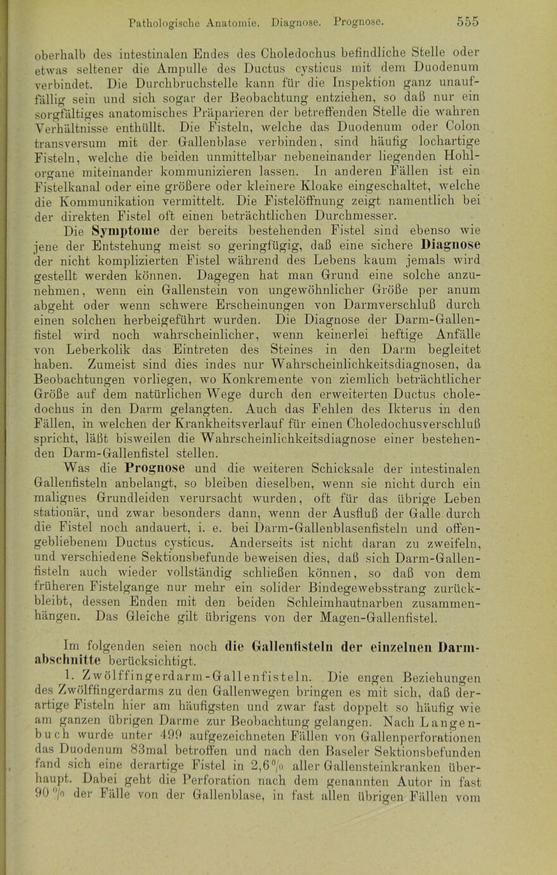 oberhalb des intestinalen Endes des Ckoledochus befindliche Stelle oder etwas seltener die Ampulle des Ductus cysticus mit dem Duodenum verbindet. Die Durchbruchstelle kann für die Inspektion ganz unauf- fällig sein und sich sogar der Beobachtung entziehen, so daß nur ein sorgfältiges anatomisches Präparieren der betreffenden Stelle die wahren Verhältnisse enthüllt. Die Fisteln, welche das Duodenum oder Colon transversum mit der Gallenblase verbinden, sind häufig lochartige Fisteln, welche die beiden unmittelbar nebeneinander liegenden Hohl- organe miteinander kommunizieren lassen. In anderen Fällen ist ein Fistelkanal oder eine größere oder kleinere Kloake eingeschaltet, welche die Kommunikation vermittelt. Die Fistelöffnung zeigt namentlich bei der direkten Fistel oft einen beträchtlichen Durchmesser. Die Symptome der bereits bestehenden Fistel sind ebenso wie jene der Entstehung meist so geringfügig, daß eine sichere Diagnose der nicht komplizierten Fistel während des Lebens kaum jemals wird gestellt werden können. Dagegen hat man Grund eine solche anzu- nehmen, wenn ein Gallenstein von ungewöhnlicher Größe per anum abgeht oder wenn schwere Erscheinungen von Darmverschluß durch einen solchen herbeigeführt wurden. Die Diagnose der Darm-Gallen- fistel wird noch wahrscheinlicher, wenn keinerlei heftige Anfälle von Leberkolik das Eintreten des Steines in den Darm begleitet haben. Zumeist sind dies indes nur Wahrscheinlichkeitsdiagnosen, da Beobachtungen vorliegen, wo Konkremente von ziemlich beträchtlicher Größe auf dem natürlichen Wege durch den erweiterten Ductus chole- dochus in den Darm gelangten. Auch das Fehlen des Ikterus in den Fällen, in welchen der Krankheitsverlauf für einen Choledochusverschluß spricht, läßt bisweilen die Wahrscheinlichkeitsdiagnose einer bestehen- den Darm-Gallenfistel stellen. Was die Prognose und die weiteren Schicksale der intestinalen Gallenfisteln anbelangt, so bleiben dieselben, wenn sie nicht durch ein malignes Grundleiden verursacht wurden, oft für das übrige Leben stationär, und zwar besonders dann, wenn der Ausfluß der Galle durch die Fistel noch andauert, i. e. bei Darm-Gallenblasenfisteln und offen- gebliebenem Ductus cysticus. Anderseits ist nicht daran zu zweifeln, und verschiedene Sektionsbefunde beweisen dies, daß sich Darm-Gallen- fisteln auch wieder vollständig schließen können, so daß von dem früheren Fistelgange nur mehr ein solider Bindegewebsstrang zurück- bleibt, dessen Enden mit den beiden Schleimhautnarben Zusammen- hängen. Das Gleiche gilt übrigens von der Magen-Gallenfistel. Im folgenden seien noch die Gallentisteln der einzelnen Darm- abschnitte berücksichtigt. 1. Zwölffingerdarm-Gallenfisteln. Die engen Beziehungen des Zwölffingerdarms zu den Gallenwegen bringen es mit sich, daß der- artige Fisteln hier am häufigsten und zwar fast doppelt so häufig wie am ganzen übrigen Darme zur Beobachtung gelangen. Nach Langen- buch wurde unter 499 aufgezeichneten Fällen von Gallenperforationen das Duodenum 83mal betroffen und nach den Baseler Sektionsbefunden fand sich eine derartige Fistel in 2,6°/» aller Gallensteinkranken über- haupt. Dabei geht die Perforation nach dem genannten Autor in fast 90 °/o der Fälle von der Gallenblase, in fast allen übrigen Fällen vom