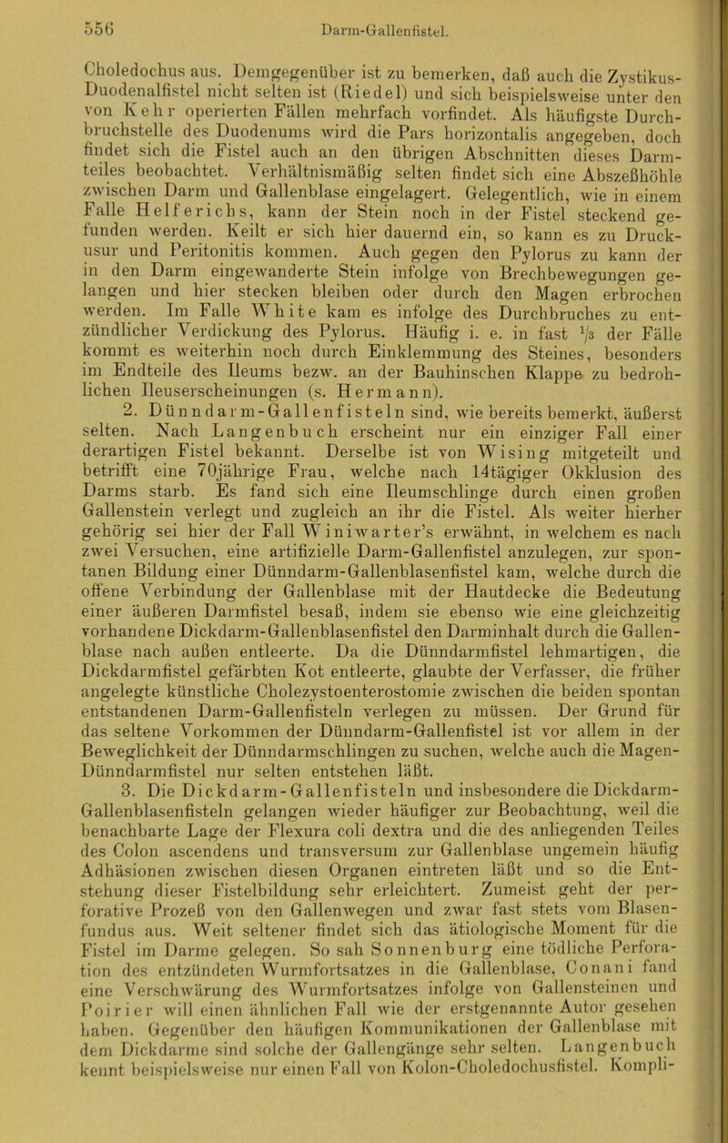 Choledochus aus. Demgegenüber ist zu bemerken, daß auch die Zystikus- Duodenalfistel nicht selten ist (Riedel) und sich beispielsweise unter den von Kehr operierten Fällen mehrfach vorfindet. Als häufigste Durch- bruchstelle des Duodenums wird die Pars horizontalis angegeben, doch findet sich die Fistel auch an den übrigen Abschnitten dieses Darm- teiles beobachtet. Verhältnismäßig selten findet sich eine Abszeßhöhle zwischen Darm und Gallenblase eingelagert. Gelegentlich, wie in einem Falle Helferichs, kann der Stein noch in der Fistel steckend ge- funden werden. Keilt er sich hier dauernd ein, so kann es zu Druck- usur und Peritonitis kommen. Auch gegen den Pylorus zu kann der in den Darm eingewanderte Stein infolge von Brechbewegungen ge- langen und hier stecken bleiben oder durch den Magen erbrochen werden. Im Falle White kam es infolge des Durchbruches zu ent- zündlicher Verdickung des Pylorus. Häufig i. e. in fast J/s der Fälle kommt es weiterhin noch durch Einklemmung des Steines, besonders im Endteile des Ileums bezw. an der Bauhinschen Klappe zu bedroh- lichen Ileuserscheinungen (s. Hermann). 2. Dünndarm-Gallenfisteln sind, wie bereits bemerkt, äußerst selten. Nach Langenbuch erscheint nur ein einziger Fall einer derartigen Fistel bekannt. Derselbe ist von Wising mitgeteilt und betrifft eine 70jährige Frau, welche nach 14tägiger Okklusion des Darms starb. Es fand sich eine Ileumschlinge durch einen großen Gallenstein verlegt und zugleich an ihr die Fistel. Als weiter hierher gehörig sei hier der Fall Winiwarter’s erwähnt, in welchem es nach zwei Versuchen, eine artifizielle Darm-Gallenfistel anzulegen, zur spon- tanen Bildung einer Dünndarm-Gallenblasenfistel kam, welche durch die offene Verbindung der Gallenblase mit der Hautdecke die Bedeutung einer äußeren Darmfistel besaß, indem sie ebenso wie eine gleichzeitig vorhandene Dickdarm-Gallenblasenfistel den Darminhalt durch die Gallen- blase nach außen entleerte. Da die Dünn dann fistel lehmartigen, die Dickdarmfistel gefärbten Kot entleerte, glaubte der Verfasser, die früher angelegte künstliche Cholezystoenterostomie zwischen die beiden spontan entstandenen Darm-Gallenfisteln verlegen zu müssen. Der Grund für das seltene Vorkommen der Dünndarm-Gallenfistel ist vor allem in der Beweglichkeit der Dünndarmschlingen zu suchen, welche auch die Magen- Dünndarmfistel nur selten entstehen läßt. 3. Die Dickel arm-Gallenfisteln und insbesondere die Dickdarm- Gallenblasenfisteln gelangen wieder häufiger zur Beobachtung, weil die benachbarte Lage der Flexura coli dextra und die des anliegenden Teiles des Colon ascendens und transversum zur Gallenblase ungemein häufig Adhäsionen zwischen diesen Organen eintreten läßt und so die Ent- stehung dieser Fistelbildung sehr erleichtert. Zumeist geht der per- forative Prozeß von den Gallenwegen und zwar fast stets vom Blasen- fundus aus. Weit seltener findet sich das ätiologische Moment für die Fistel im Darme gelegen. So sah Sonnenburg eine tödliche Perfora- tion des entzündeten Wurmfortsatzes in die Gallenblase, Conani fand eine Verschwärung des Wurmfortsatzes infolge von Gallensteinen und Poirier will einen ähnlichen Fall wie der erstgenannte Autor gesehen haben. Gegenüber den häufigen Kommunikationen der Gallenblase mit dem Dickdarme sind solche der Gallengänge sehr selten. Langenbuch kennt beispielsweise nur einen Fall von Kolon-Ckoledochusfistel. Kompli-