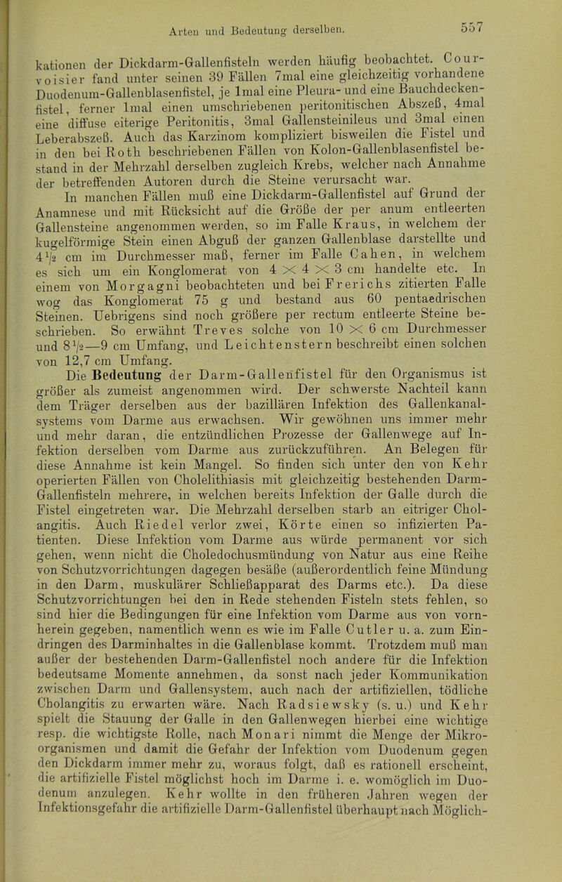 Arten und Bedeutung derselben. kationen der Dickdarm-Gallenfisteln werden häufig beobachtet. Goui- voisier fand unter seinen 39 Fällen 7mal eine gleichzeitig vorhandene Duodenum-Gallenblasenfistel, je lmal eine Pleura- und eine Bauchdecken- fistel, ferner lmal einen umschriebenen peritonitischen Abszeß, 4mal eine diffuse eiterige Peritonitis, 3mal Gallensteinileus und 3mal einen Leberabszeß. Auch das Karzinom kompliziert bisweilen die Fistel und in den bei Roth beschriebenen Fällen von Kolon-Gallenblasenfistel be- stand in der Mehrzahl derselben zugleich Krebs, welcher nach Annahme der betreffenden Autoren durch die Steine verursacht war. In manchen Fällen muß eine Dickdarm-Gallenfistel auf Grund der Anamnese und mit Rücksicht auf die Größe der per anum entleerten Gallensteine angenommen werden, so im Falle Kraus, in welchem der kugelförmige Stein einen Abguß der ganzen Gallenblase darstellte und 41/2 cm im Durchmesser maß, ferner im Falle Cahen, in welchem es sich um ein Konglomerat von 4 X 4 X 3 cm handelte etc. In einem von Morgagni beobachteten und beiFrerichs zitierten Falle wog das Konglomerat 75 g und bestand aus 60 pentaedrischen Steinen. Uebrigens sind noch größere per rectum entleerte Steine be- schrieben. So erwähnt Treves solche von 10 X 6 cm Durchmesser und 8j/2—9 cm Umfang, und Leichtenstern beschreibt einen solchen von 12,7 cm Umfang. Die Bedeutung der Darm-Gallenfistel für den Organismus ist größer als zumeist angenommen wird. Der schwerste Nachteil kann dem Träger derselben aus der bazillären Infektion des Gallenkanal- systems vom Darme aus erwachsen. Wir gewöhnen uns immer mehr und mehr daran, die entzündlichen Prozesse der Gallenwege auf In- fektion derselben vom Darme aus zurückzuführen. An Belegen für diese Annahme ist kein Mangel. So finden sich unter den von Kehr operierten Fällen von Cholelithiasis mit gleichzeitig bestehenden Darm- Gallenfisteln mehrere, in welchen bereits Infektion der Galle durch die Fistel eingetreten war. Die Mehrzahl derselben starb an eitriger Chol- angitis. Auch Riedel verlor zwei, Körte einen so infizierten Pa- tienten. Diese Infektion vom Darme aus würde permanent vor sich gehen, wenn nicht die Choledochusmündung von Natur aus eine Reihe von Schutzvorrichtungen dagegen besäße (außerordentlich feine Mündung in den Darm, muskulärer Schließapparat des Darms etc.). Da diese Schutzvorrichtungen bei den in Rede stehenden Fisteln stets fehlen, so sind hier die Bedingungen für eine Infektion vom Darme aus von vorn- herein gegeben, namentlich wenn es wie im Falle Cutler u. a. zum Ein- dringen des Darminhaltes in die Gallenblase kommt. Trotzdem muß man außer der bestehenden Darm-Gallenfistel noch andere für die Infektion bedeutsame Momente annehmen, da sonst nach jeder Kommunikation zwischen Darm und Gallensystem, auch nach der artifiziellen, tödliche Cholangitis zu erwarten wäre. Nach Radsiewsky (s. u.) und Kehr spielt die Stauung der Galle in den Gallenwegen hierbei eine wichtige resp. die wichtigste Rolle, nachMonari nimmt die Menge der Mikro- organismen und damit die Gefahr der Infektion vom Duodenum gegen den Dickdarm immer mehr zu, woraus folgt, daß es rationell erscheint, die artifizielle Fistel möglichst hoch im Darme i. e. womöglich im Duo- denum anzulegen. Kehr wollte in den früheren Jahren wegen der Infektionsgefahr die artifizielle Darm-Gallenfistel überhaupt nach Möglich-