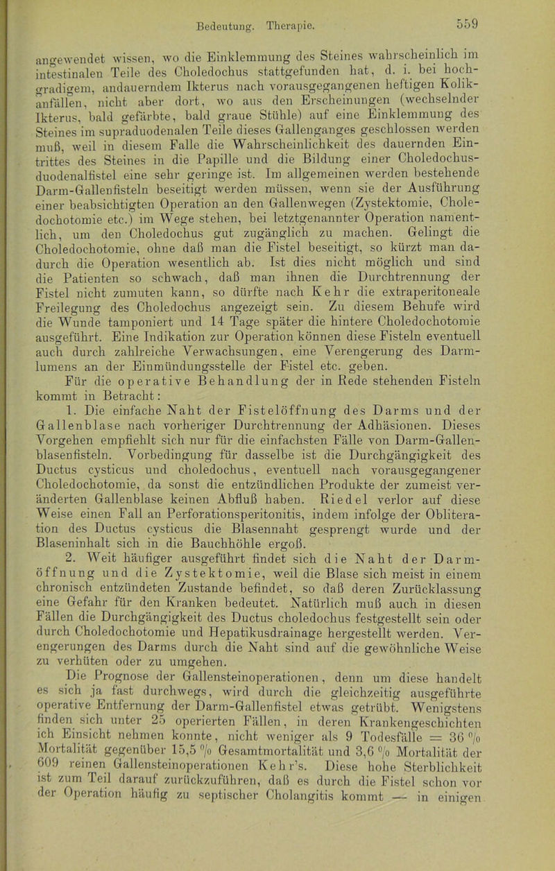 Bedeutung. Therapie. angewendet wissen, wo die Einklemmung des Steines wahrscheinlich im intestinalen Teile des Choledochus stattgefunden hat, d. i. bei hoch- gradigem, andauerndem Ikterus nach vorausgegangenen heftigen Kolik- anfällen, nicht aber dort, wo aus den Erscheinungen (wechselnder Ikterus, bald gefärbte, bald graue Stühle) auf eine Einklemmung des Steines im supraduodenalen Teile dieses Gallenganges geschlossen werden muß, weil in diesem Falle die Wahrscheinlichkeit des dauernden Ein- trittes des Steines in die Papille und die Bildung einer Choledochus- duodenalfistel eine sehr geringe ist. Im allgemeinen werden bestehende Darm-Gallenfisteln beseitigt werden müssen, wenn sie der Ausführung einer beabsichtigten Operation an den Gallenwegen (Zystektomie, Chole- dochotomie etc.) im Wege stehen, bei letztgenannter Operation nament- lich, um den Choledochus gut zugänglich zu machen. Gelingt die Choledochotomie, ohne daß man die Fistel beseitigt, so kürzt man da- durch die Operation wesentlich ab. Ist dies nicht möglich und sind die Patienten so schwach, daß man ihnen die Durchtrennung der Fistel nicht zumuten kann, so dürfte nach Kehr die extraperitoneale Freilegung des Choledochus angezeigt sein. Zu diesem Behufe wird die Wunde tamponiert und 14 Tage später die hintere Choledochotomie ausgeführt. Eine Indikation zur Operation können diese Fisteln eventuell auch durch zahlreiche Verwachsungen, eine Verengerung des Darm- lumens an der Einmündungsstelle der Fistel etc. geben. Für die operative Behandlung der in Rede stehenden Fisteln kommt in Betracht: 1. Die einfache Naht der Fistelöffnung des Darms und der Gallenblase nach vorheriger Durchtrennung der Adhäsionen. Dieses Vorgehen empfiehlt sich nur für die einfachsten Fälle von Darm-Gallen- blasenfisteln. Vorbedingung für dasselbe ist die Durchgängigkeit des Ductus cysticus und choledochus, eventuell nach vorausgegangener Choledochotomie, da sonst die entzündlichen Produkte der zumeist ver- änderten Gallenblase keinen Abfluß haben. Riedel verlor auf diese Weise einen Fall an Perforationsperitonitis, indem infolge der Oblitera- tion des Ductus cysticus die Blasennaht gesprengt wurde und der Blaseninhalt sich in die Bauchhöhle ergoß. 2. Weit häufiger ausgeführt findet sich die Naht der Darm- öffnung und die Zystektomie, weil die Blase sich meist in einem chronisch entzündeten Zustande befindet, so daß deren Zurücklassung eine Gefahr für den Kranken bedeutet. Natürlich muß auch in diesen Fällen die Durchgängigkeit des Ductus choledochus festgestellt sein oder durch Choledochotomie und Hepatikusdrainage hergestellt werden. Ver- engerungen des Darms durch die Naht sind auf die gewöhnliche Weise zu verhüten oder zu umgehen. Die Prognose der Gallensteinoperationen, denn um diese handelt es sich ja fast durchwegs, wird durch die gleichzeitig ausgeführte operative Entfernung der Darm-Gallenfistel etwas getrübt. Wenigstens finden sich unter 25 operierten Fällen, in deren Krankengeschichten ich Einsicht nehmen konnte, nicht weniger als 9 Todesfälle = 36 °/o Mortalität gegenüber 15,5 °/o Gesamtmortalität und 3,6 °/o Mortalität der 609 reinen Gallensteinoperationen Kehr’s. Diese hohe Sterblichkeit ist zum Teil darauf zurückzuführen, daß es durch die Fistel schon vor der Operation häufig zu septischer Cholangitis kommt — in einigen