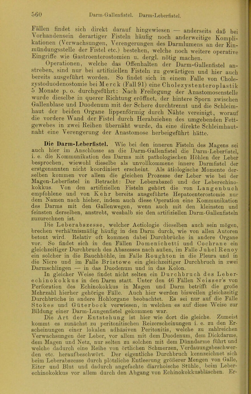 Fällen findet sich direkt darauf hingewiesen — anderseits daß bei Vorhandensein derartiger Fisteln häufig noch anderweitige Kompli- kationen (Verwachsungen, Verengerungen des Darmlumens an der Ein- mündungsstelle der Fistel etc.) bestehen, welche noch weitere operative Eingriffe wie Gastroenterostomien u. dergl. nötig machen. Operationen, welche das Offenhalten der Darm-Gallenfistel an- streben, sind nur bei artifiziellen Fisteln zu gewärtigen und hier auch bereits ausgeführt worden. So findet sich in einem Falle von Chole- zystoduodenostomie bei Merck (Fall 91) eine Cholezystenteroplastik 5 Monate p. o. durchgeführt: Nach Freilegung der Anastomosenstelle wurde dieselbe in querer Richtung eröffnet, der hintere Sporn zwischen Gallenblase und Duodenum mit der Schere durchtrennt und die Schleim- haut der beiden Organe lippenförmig durch Nähte vereinigt, worauf die vordere Wand der Fistel durch Herabziehen des umgebenden Fett- gewebes in zwei Reihen übernäht wurde, da eine direkte Schleimhaut- naht eine Verengerung der Anastomose herbeigeführt hätte. Die Darm-Leberfistel. Wie bei den inneren Eistein des Magens sei auch hier im Anschlüsse an die Darm-Gallenfistel die Darm-Leberfistel, i. e. die Kommunikation des Darms mit pathologischen Höhlen der Leber besprochen, wiewohl dieselbe als unvollkommene innere Darmfistel der erstgenannten nicht koordiniert erscheint. Als ätiologische Momente der- selben kommen vor allem die gleichen Prozesse der Leber wie bei der Magen-Leberfistel in Betracht: Der Leberabszeß und der Leberechino- kokkus. Von den artifiziellen Fisteln gehört die von Langenbuch empfohlene und von Kehr bereits ausgeführte Hepatoenterostomie nur dem Namen nach hieher, indem auch diese Operation eine Kommunikation des Darms mit den Gallenwegen, wenn auch mit den kleinsten und feinsten derselben, anstrebt, weshalb sie den artifiziellen Darm-Gallenfisteln zuzurechnen ist. Die Leberabszesse, welcher Aetiologie dieselben auch sein mögen, brechen verhältnismäßig häufig in den Darm durch, wie von allen Autoren betont wird. Relativ oft kommen dabei Durchbrüche in andere Organe vor. So findet sich in den Fällen Domenichetti und Cochrane ein gleichzeitiger Durchbruch des Abszesses nach außen, im Falle Juhel Renoy ein solcher in die Bauchhöhle, im Falle Roughton in die Pleura und in die Niere und im Falle Br ist owe ein gleichzeitiger Durchbruch in zwei Darmschlingen — in das Duodenum und in das Kolon. In gleicher Weise findet nicht selten ein Durchbruch des Leber- echinokokkus in den Darm statt. Unter den 46 Fällen Neisser’s von Perforation des Echinokokkus in Magen und Darm betrifft die große Mehrzahl hierher gehörige Fälle. Auch hier werden bisweilen gleichzeitig Durchbrüche in andere Hohlorgane beobachtet. Es sei nur auf die Fälle Stokes und Güterbock verwiesen, in welchen es auf diese Weise zur Bildung einer Darm-Lungenfistel gekommen war. Die Art der Entstehung ist hier wie dort die gleiche. Zumeist kommt es zunächst zu peritonitischen Reizerscheinungen i. e. zu den Er- scheinungen einer lokalen adhäsiven Peritonitis, welche zu zahlreichen Verwachsungen der Leber, vor allem mit dem Duodenum, dem Dickdarme, dem Magen und Netz, nur selten zu solchen mit dem Dünndarme führt und welche dadurch eine Reihe von örtlichen Schmerzen, Verdauungsbeschwer- den etc. herauf beschwört. Der eigentliche Durchbruch kennzeichnet sich beim Leberabszesse durch plötzliche Entleerung größerer Mengen von Galle, Eiter und Blut und dadurch angefachte diarrlioische Stühle, beim Leber- echinokokkus vor allem durch den Abgang von Echinokokkusbläschen. Er-