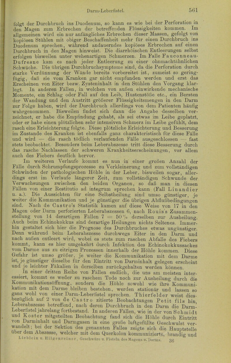 folgt der Durchbruch ins Duodenum, so kann es wie bei der Perforation in den Magen zum Erbrechen der betreffenden Flüssigkeiten kommen. Im allgemeinen wird ein nur anfängliches Erbrechen dieser Massen, gefolgt von kopiösen Stühlen mit obiger Beschaffenheit mehr für einen Durchbruch ins Duodenum sprechen, während andauerndes kopiöses Erbrechen auf einen Durchbruch in den Magen hinweist. Die diarrhöischen Entleerungen selbst erfolgen bisweilen unter wehenartigen Schmerzen. Im Falle Fauconneau- Dufresne kam es nach jeder Entleerung zu einer ohnmachtähnlichen Schwäche. Die übrigen Durchbruchsymptome sind, da die Perforation durch starke Verdünnung der Wände bereits vorbereitet ist, zumeist so gering- fügig, daß sie vom Kranken gar nicht empfunden werden und erst das Erscheinen von Eiter bezw. Zysteninhalt in den Stühlen den Vorgang klar- legt. In anderen Fällen, in welchen von außen einwirkende mechanische Momente, ein Schlag oder Fall auf den Leib, Hustenstöße etc., ein Bersten der Wandung und den Austritt größerer Flüssigkeitsmengen in den Darm zur Folge haben, wird der Durchbruch allerdings von dem Patienten häufig wahrgenommen. Bisweilen findet sich dann die Angabe desselben ver- zeichnet, er habe die Empfindung gehabt, als sei etwas im Leibe geplatzt, oder er habe einen plötzlichen sehr intensiven Schmerz im Leibe gefühlt, dem rasch eine Erleichterung folgte. Diese plötzliche Erleichterung und Besserung im Zustande des Kranken ist ebenfalls ganz charakteristisch für diese Fälle und wird — die rasch tödlich verlaufenden Fälle ausgeschlossen — fast stets beobachtet. Besonders beim Leberabszesse tritt diese Besserung durch das rasche Nachlassen der schweren Krankheitserscheinungen, vor allem auch des Fiebers deutlich hervor. Im weiteren Verlaufe kommt es nun in einer großen Anzahl der Fälle durch Schrumpfungsprozesse zu Verkleinerung und zum vollständigen Schwinden der pathologischen Höhle in der Leber, bisweilen sogar, aller- dings erst im Verlaufe längerer Zeit, zum vollständigen Schwunde der Verwachsungen zwischen den beiden Organen, so daß man in diesen Fällen von einer Restitutio ad integrum sprechen kann (Fall Lin and i er u. a.). Die Aussichten für eine Selbstheilung sind umso günstiger, je weiter die Kommunikation und je günstiger die übrigen Abflußbedingungen sind. Nach de Castro’s Statistik kamen auf diese Weise von 17 in den Magen oder Darm perforierten Leberabszessen 6, nach Rouis’s Zusammen- stellung von 14 derartigen Fällen 7 = 50/o derselben zur Ausheilung. Auch beim Echinokokkus sind derartige Heilungen nichts Seltenes. Immer- hin gestaltet sich hier die Prognose des Durchbruches etwas ungünstiger. Denn während beim Leberabszesse durchwegs Eiter in den Darm und nach außen entleert wird, wobei es stets zum raschen Abfalle des Fiebers kommt, kann es hier umgekehrt durch Infektion des Echinokokkussackes vom Darme aus zu eitrigen Prozessen innerhalb der Höhle kommen. Diese Gefahr ist umso größer, je weiter die Kommunikation mit dem Darme ist, je günstiger dieselbe für den Eintritt von Darminhalt gelegen erscheint und je leichter Fäkalien in derselben zurückgehalten werden können. In einer dritten Reihe von Fällen endlich, die uns am meisten inter- essiert, kommt es weder zu raschem Tode noch zur Ausheilung durch die Kommunikationsöffnung, sondern die Höhle sowohl wie ihre Kommuni- kation mit dem Darme bleiben bestehen, werden stationär und lassen so ganz wohl von einer Darm-Leberfistel sprechen. Thierfelder weist dies- bezüglich auf 2 von de Castro zitierte Beobachtungen Petit fils hin Leberabszesse betreffend, nach deren Durchbruch in den Darm die Darm- Leberfistel jahrelang fortbestand. In anderen Fällen, wie in der von Schmidt und Koster mitgeteilten Beobachtung fand sich die Höhle durch Eintritt von Darminhalt und Darmgasen in eine große luftgefüllte Geschwulst ver- wandeU; bei der Sektion des genannten Falles zeigte sich die Hauptstelle u _>er dem Abszesse, welcher mit dem Querkolon kommunizierte, brandig und Lieblein ii. Hilgenreiner, Geschwüre n. Fisteln des Magens itTJJnrms. Qg