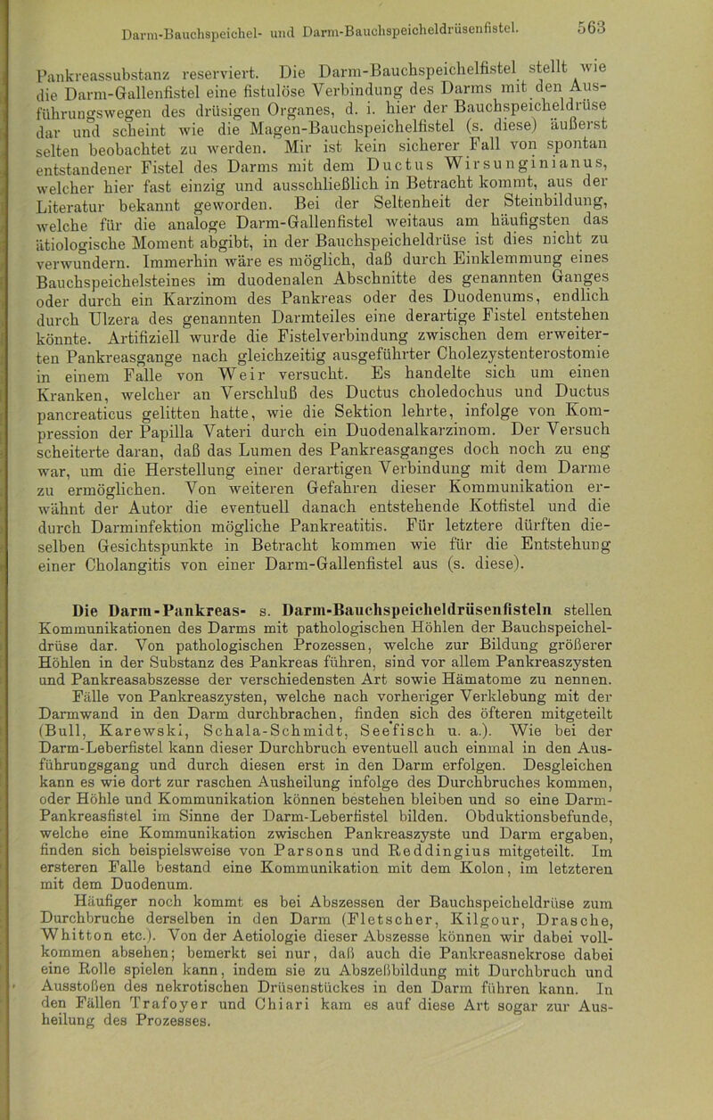 Darm-Bauchspeichel- und Darm-Bauchspeicheldrüsenfistel. Pankreassubstanz reserviert. Die Darm-Bauchspeichelfistel stellt wie die Darm-Gallenfistel eine fistulöse Verbindung des Darms mit den Aus- führungswegen des drüsigen Organes, d. i. hier der Bauchspeicheldrüse dar und scheint wie die Magen-Bauchspeichelfistel (s. diese) äußerst selten beobachtet zu werden. Mir ist kein sicherer Fall von spontan entstandener Fistel des Darms mit dem Ductus Wirsunginianus, welcher hier fast einzig und ausschließlich in Betracht kommt, aus der Literatur bekannt geworden. Bei der Seltenheit der Steinbildung, welche für die analoge Darm-Gallenfistel weitaus am häufigsten das ätiologische Moment abgibt, in der Bauchspeicheldrüse ist dies nicht zu verwundern. Immerhin wäre es möglich, daß durch Einklemmung eines Bauchspeichelsteines im duodenalen Abschnitte des genannten Ganges oder durch ein Karzinom des Pankreas oder des Duodenums, endlich durch Ulzera des genannten Darmteiles eine derartige Fistel entstehen könnte. Artifiziell wurde die Fistelverbindung zwischen dem erweiter- ten Pankreasgange nach gleichzeitig ausgeführter Cholezystenterostomie in einem Falle von Weir versucht. Es handelte sich um einen Kranken, welcher an Verschluß des Ductus choledochus und Ductus pancreaticus gelitten hatte, wie die Sektion lehrte, infolge von Kom- pression der Papilla Vateri durch ein Duodenalkarzinom. Der Versuch scheiterte daran, daß das Lumen des Pankreasganges doch noch zu eng war, um die Herstellung einer derartigen Verbindung mit dem Darme zu ermöglichen. Von weiteren Gefahren dieser Kommunikation er- wähnt der Autor die eventuell danach entstehende Kotfistel und die durch Darminfektion mögliche Pankreatitis. Für letztere dürften die- selben Gesichtspunkte in Betracht kommen wie für die Entstehung einer Cholangitis von einer Darm-Gallenfistel aus (s. diese). Die Darm-Pankreas- s. Darm-Bauchspeicheldrüsenfisteln stellen Kommunikationen des Darms mit pathologischen Höhlen der Bauchspeichel- drüse dar. Von pathologischen Prozessen, welche zur Bildung größerer Höhlen in der Substanz des Pankreas führen, sind vor allem Pankreaszysten und Pankreasabszesse der verschiedensten Art sowie Hämatome zu nennen. Fälle von Pankreaszysten, welche nach vorheriger Verklebung mit der Darmwand in den Darm durchbrachen, finden sich des öfteren mitgeteilt (Bull, Karewski, Schala-Schmidt, Seefisch u. a.). Wie bei der Darm-Leberfistel kann dieser Durchbruch eventuell auch einmal in den Aus- führungsgang und durch diesen erst in den Darm erfolgen. Desgleichen kann es wie dort zur raschen Ausheilung infolge des Durchbruches kommen, oder Höhle und Kommunikation können bestehen bleiben und so eine Darm- Pankreasfistel im Sinne der Darm-Leberfistel bilden. Obduktionsbefunde, welche eine Kommunikation zwischen Pankreaszyste und Darm ergaben, finden sich beispielsweise von Parsons und Reddingius mitgeteilt. Im ersteren Falle bestand eine Kommunikation mit dem Kolon, im letztei’en mit dem Duodenum. Häufiger noch kommt es bei Abszessen der Bauchspeicheldrüse zum Durchbruche derselben in den Darm (Fletscher, Kilgour, Dräsche, Whitton etc.). Von der Aetiologie dieser Abszesse können wir dabei voll- kommen absehen; bemerkt sei nur, daß auch die Pankreasnekrose dabei eine Rolle spielen kann, indem sie zu Abszeßbildung mit Durchbruch und Ausstößen des nekrotischen Drüsenstückes in den Darm führen kann. In den Fällen Trafoyer und Ohiari kam es auf diese Art sogar zur Aus- heilung des Prozesses.