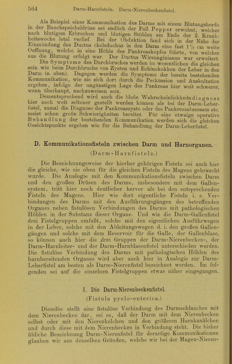 - , Als Beispiel einer Kommunikation des Darms mit einem Blutungsherde in der Bauchspeicheldrüse sei endlich der Fall Pepper erwähnt, welcher nach blutigem Erbrechen und blutigen Stühlen am Ende der 2 Krank heitswoche letal verlief. Bei der Obduktion fand sich in der Nähe der Einmündung de3 Ductus choledochus in den Darm eine fast l‘/2 cm weite Oeftnung, welche in eine Höhle des Pankreaskopfes führte, von welcher aus die Blutung erfolgt war. Der Ductus Wirsunginianus war erweitert. . Die Symptome des Durchbruches werden im wesentlichen die gleichen sein wie beim Durchbruche von Zysten und Echinokokken der Leber in den Darm (s. oben). Dagegen werden die Symptome der bereits bestehenden Kommunikation, wie sie sich dort durch die Perkussion und Auskultation ergeben, infolge der ungünstigen Lage des Pankreas hier weit schwerer, wenn überhaupt, nachzuweisen sein. Dementsprechend wird auch die bloße Wahrscheinlichkeitsdiagnose hier noch weit seltener gestellt werden können als bei der Darm-Leber- fistel, zumal die Diagnose der Pankreaszyste oder des Pankreasabszesses etc. meist schon große Schwierigkeiten bereitet. Eür eine etwaige operative Behandlung der bestehenden Kommunikation werden sich die gleichen Gesichtspunkte ergeben wie für die Behandlung der Darm-Leberfistel. D. Kommunikationsfisteln zwischen Darm und Harnorganen. (Darm-Harnfistel n.) Die Bezeichnungsweise der hierher gehörigen Fisteln sei auch hier die gleiche, wie sie oben für die gleichen Fisteln des Magens gebraucht wurde. Die Analogie mit den Kommunikationsfisteln zwischen Darm und den großen Drüsen des Darms, insbesondere mit dem Gallen- system, tritt hier noch deutlicher hervor als bei den entsprechenden Fisteln des Magens. Hier wie dort eigentliche Fisteln i. e. Ver- bindungen des Darms mit den Ausführungsgängen des betreffenden Organes neben fistulösen Verbindungen des Darms mit pathologischen Höhlen in der Substanz dieser Organe. Und wie die Darm-Gallenfistel drei Fistelgruppen umfaßt, solche mit den eigentlichen Ausführwegen in der Leber, solche mit den Ableitungswegen d. i. den großen Gallen- gängen und solche mit dem Reservoir für die Galle, der Gallenblase, so können auch hier die firei Gruppen der Darm-Nierenbecken-, der Dann-Harnleiter- und der Darm-Harnblasenfistel unterschieden werden. Die fistulöse Verbindung des Darms mit pathologischen Höhlen des harnbereitenden Organes wird aber auch hier in Analogie zur Darm- Leberfistel am besten als Darm-Nierenfistel bezeichnet werden. Im fol- genden sei auf die einzelnen Fistelgruppen etwas näher eingegangen. I. Die Darm-Nierenbeckenfistel. (Fistula pyelo-enterica.) Dieselbe stellt eine fistulöse Verbindung des Darmschlauches mit dem Nierenbecken dar, sei es, daß der Darm mit dem Nierenbecken selbst oder mit den Nierenkelchen und den größeren Harnkanälchen und durch diese mit dem Nierenbecken in Verbindung steht. Die bisher übliche Bezeichnung Darm-Nierenfistel für derartige Kommunikationen glauben wir aus denselben Gründen, welche wir bei der Magen-Nieren-