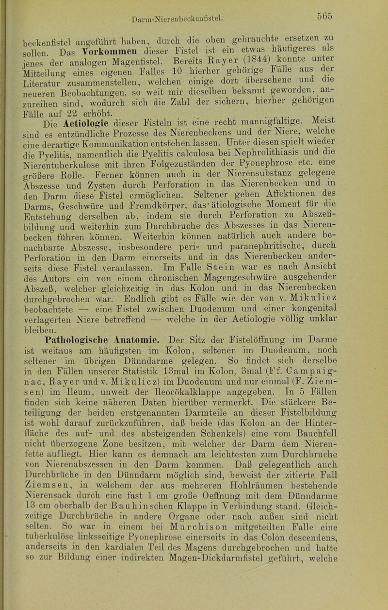 beckenfistel angeführt haben, durch die oben gebrauchte, ersetzen zu sollen Das Torkommen dieser Fistel ist ein etwas häufigeres als jenes der analogen Magenfistel. Bereits Bayer (1844) konnte unter Mitteilung eines eigenen Falles 10 hierher gehörige lalle aus dei Literatur zusaimnenstellen, welchen einige dort übersehene und t ie neueren Beobachtungen, so weit mir dieselben bekannt geworden, an- zureihen sind, wodurch sich die Zahl der sichern, hierher gehörigen Fälle auf 22 erhöht. . i . . ... ,, . , Die Aetiologie dieser Fisteln ist eine recht mannigfaltige. Meist sind es entzündliche Prozesse des Nierenbeckens und der Niere, welche eine derartige Kommunikation entstehen lassen. Unter diesen spielt wieder die Pyelitis, namentlich die Pyelitis calculosa bei Nephrolithiasis und die Nierentuberkulose mit ihren Folgezuständen der Pyonephrose etc. eine größere Rolle. Ferner können auch in der Nierensubstanz gelegene Abszesse und Zysten durch Perforation in das Nierenbecken und in den Darm diese Fistel ermöglichen. Seltener geben Affektionen des Darms, Geschwüre und Fremdkörper, dasätiologische Moment für die Entstehung derselben ab, indem sie durch Perforation zu Abszeß- bildung und weiterhin zum Durchbruche des Abszesses in das Nieren- becken führen können. Weiterhin können natürlich auch andere be- nachbarte Abszesse, insbesondere peri- und paranephritische, durch Perforation in den Darm einerseits und in das Nierenbecken ander- seits diese Fistel veranlassen. Im Falle Stein war es nach Ansicht des Autors ein von einem chronischen Magengeschwüre ausgehender Abszeß, welcher gleichzeitig in das Kolon und in das Nierenbecken durchgebrochen war. Endlich gibt es Fälle wie der von v. Mikulicz beobachtete — eine Fistel zwischen Duodenum und einer kongenital verlagerten Niere betreffend — welche in der Aetiologie völlig unklar bleiben. Pathologische Anatomie. Der Sitz der Fistelöffnung im Darme ist weitaus am häufigsten im Kolon, seltener im Duodenum, noch seltener im übrigen Dünndarme gelegen. So findet sich derselbe in den Fällen unserer Statistik 13mal im Kolon, 3mal(Ff. Campaig- nac, Rayer und v. Mikulicz) im Duodenum und nur einmal (F. Ziern- sen) im Ueum, unweit der Ueocökalklappe angegeben. In 5 Fällen finden sich keine näheren Daten hierüber vermerkt. Die stärkere Be- teiligung der beiden erstgenannten Darmteile an dieser Fistelbildung ist wohl darauf zurückzuführen, daß beide (das Kolon an der Hinter- fläche des auf- und des absteigenden Schenkels) eine vom Bauchfell nicht überzogene Zone besitzen, mit welcher der Darm dem Nieren- fette aufliegt. Hier kann es demnach am leichtesten zum Durchbruche von Nierenabszessen in den Darm kommen. Daß gelegentlich auch Durchbrüche in den Dünndarm möglich sind, beweist der zitierte Fall Ziemsen, in welchem der aus mehreren Hohlräumen bestehende Nierensack durch eine fast I cm große Oeffnung mit dem Dünndarme 13 cm oberhalb der Bauhinsehen Klappe in Verbindung stand. Gleich- zeitige Durchbrüche in andere Organe oder nach außen sind nicht selten. So war in einem bei Murchison mitgeteilten Falle eine tuberkulöse linksseitige Pyonephrose einerseits in das Colon descendens, anderseits in den kardialen Teil des Magens durchgebrochen und hatte so zur Bildung einer indirekten Magen-Dickdarmfistel geführt, welche