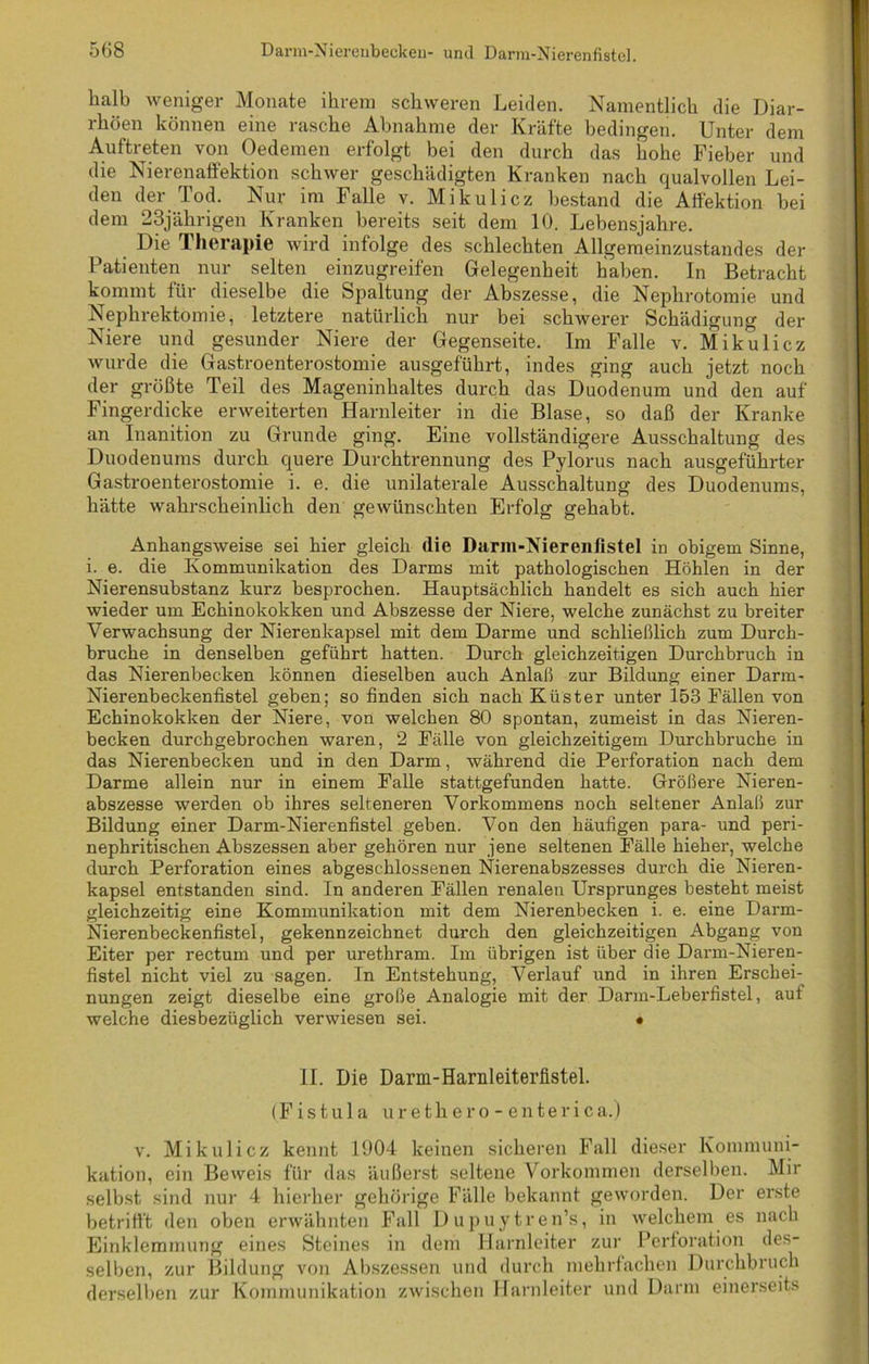halb weniger Monate ihrem schweren Leiden. Namentlich die Diar- rhöen können eine rasche Abnahme der Kräfte bedingen. Unter dem Auftreten von Oedemen erfolgt bei den durch das hohe Fieber und die Nierenaffektion schwer geschädigten Kranken nach qualvollen Lei- den der Tod. Nur im Falle v. Mikulicz bestand die Affektion hei dem 23jährigen Kranken bereits seit dem 10. Lebensjahre. Die Therapie wird infolge des schlechten Allgemeinzustandes der Patienten nur selten einzugreifen Gelegenheit haben. In Betracht kommt für dieselbe die Spaltung der Abszesse, die Nephrotomie und Nephrektomie, letztere natürlich nur bei schwerer Schädigung der Niere und gesunder Niere der Gegenseite. Im Falle v. Mikulicz wurde die Gastroenterostomie ausgeführt, indes ging auch jetzt noch der größte Teil des Mageninhaltes durch das Duodenum und den auf Fingerdicke erweiterten Harnleiter in die Blase, so daß der Kranke an Inanition zu Grunde ging. Eine vollständigere Ausschaltung des Duodenums durch quere Durchtrennung des Pylorus nach ausgeführter Gastroenterostomie i. e. die unilaterale Ausschaltung des Duodenums, hätte wahrscheinlich den gewünschten Erfolg gehabt. Anhangsweise sei hier gleich die Darm-Nierenftstel in obigem Sinne, i. e. die Kommunikation des Darms mit pathologischen Höhlen in der Nierensubstanz kurz besprochen. Hauptsächlich handelt es sich auch hier wieder um Echinokokken und Abszesse der Niere, welche zunächst zu breiter Verwachsung der Nierenkapsel mit dem Darme und schließlich zum Durch- bruche in denselben geführt hatten. Durch gleichzeitigen Durchbruch in das Nierenbecken können dieselben auch Anlaß zur Bildung einer Darm- Nierenbeckenfistel geben; so finden sich nach Küster unter 153 Fällen von Echinokokken der Niere, von welchen 80 spontan, zumeist in das Nieren- becken durchgebrochen waren, 2 Fälle von gleichzeitigem Durchbruche in das Nierenbecken und in den Darm, während die Perforation nach dem Darme allein nur in einem Falle stattgefunden hatte. Größere Nieren- abszesse werden ob ihres selteneren Vorkommens noch seltener Anlaß zur Bildung einer Darm-Nierenfistel geben. Von den häufigen para- und peri- nephritischen Abszessen aber gehören nur jene seltenen Fälle hieher, welche durch Perforation eines abgeschlossenen Nierenabszesses durch die Nieren- kapsel entstanden sind. In anderen Fällen renalen Ursprunges besteht meist gleichzeitig eine Kommunikation mit dem Nierenbecken i. e. eine Darm- Nierenbeckenfistel, gekennzeichnet durch den gleichzeitigen Abgang von Eiter per rectum und per urethram. Im übrigen ist über die Darm-Nieren- fistel nicht viel zu sagen. In Entstehung, Verlauf und in ihren Erschei- nungen zeigt dieselbe eine große Analogie mit der Darm-Leberfistel, auf welche diesbezüglich verwiesen sei. • II. Die Darm-Harnleiterfistel. (Fistu 1 a urethero-enterica.) v. Mikulicz kennt 1904 keinen sicheren Fall dieser Kommuni- kation, ein Beweis für das äußerst seltene Vorkommen derselben. Mir selbst sind nur 4 hierher gehörige Fälle bekannt geworden. Der erste betrifft den oben erwähnten Fall Dupuytren’s, in welchem es nach Einklemmung eines Steines in dem Harnleiter zur Perforation des- selben, zur Bildung von Abszessen und durch mehrfachen Durchbruch derselben zur Kommunikation zwischen Harnleiter und Darm einerseits