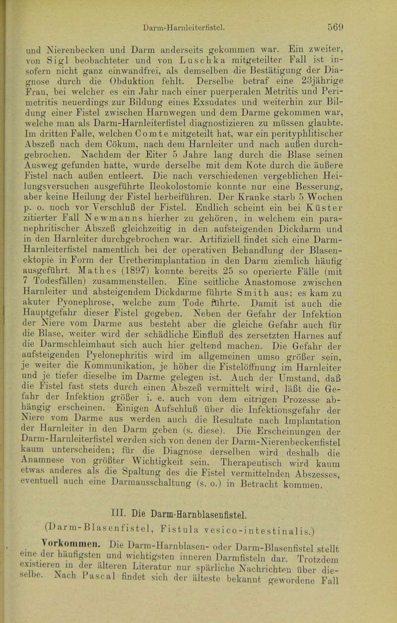 und Nierenbecken und Dann anderseits gekommen war. Ein zweiter, von Sigl beobachteter und von Luschka mitgeteilter Fall ist in- sofern nicht ganz einwandfrei, als demselben die Bestätigung der Dia- gnose durch die Obduktion fehlt. Derselbe betraf eine 23jährige Frau, bei welcher es ein Jahr nach einer puerperalen Metritis und Peri- metritis neuerdings zur Bildung eines Exsudates und weiterhin zur Bil- dung einer Fistel zwischen Harnwegen und dem Darme gekommen war, welche man als Darm-Harnleiterfistel diagnostizieren zu müssen glaubte. Im dritten Falle, welchen Comte mitgeteilt hat, war ein perityphlitischer Abszeß nach dem Cökum, nach dem Harnleiter und nach außen durch- gebrochen. Nachdem der Eiter 5 Jahre lang durch die Blase seinen Ausweg gefunden hatte, wurde derselbe mit dem Kote durch die äußere Fistel nach außen entleert. Die nach verschiedenen vergeblichen Hei- lungsversuchen ausgeführte Ileokolostomie konnte nur eine Besserung, aber keine Heilung der Fistel herbeiführen. Der Kranke starb 5 Wochen p. o. noch vor Verschluß der Fistel. Endlich scheint ein bei Küster zitierter Fall Newmanns hierher zu gehören, in welchem ein para- nephritischer Abszeß gleichzeitig in den aufsteigenden Dickdarm und in den Harnleiter durchgebrochen war. Artifiziell findet sich eine Darm- Harnleiterfistel namentlich bei der operativen Behandlung der Blasen- ektopie in Form der Uretherimplantation in den Darm ziemlich häufig ausgeführt. Math es (1897) konnte bereits 25 so operierte Fälle (mit 7 Todesfällen) zusammenstellen. Eine seitliche Anastomose zwischen Harnleiter und absteigendem Dickdarme führte Smith aus; es kam zu akuter Pyonephrose, welche zum Tode führte. Damit ist auch die Hauptgefahr dieser Fistel gegeben. Neben der Gefahr der Infektion der Niere vom Darme aus besteht aber die gleiche Gefahr auch für die Blase, weiter wird der schädliche Einfluß des zersetzten Harnes auf die Darmschleimhaut sich auch hier geltend machen. Die Gefahr der aufsteigenden Pyelonephritis wird im allgemeinen umso größer sein, je weiter die Kommunikation, je höher die Fistelöffnung im Harnleiter und je tiefer dieselbe im Darme gelegen ist. Auch der Umstand, daß die Fistel fast stets durch einen Abszeß vermittelt wird, läßt die Ge- tahr der Infektion größer i. e. auch von dem eitrigen Prozesse ab- hängig erscheinen. Einigen Aufschluß über die Infektionsgefahr der Niere vom Darme aus werden auch die Resultate nach Implantation dei Harnleiter in den Dann geben (s. diese). Die Erscheinungen der Darm-Harnleiterfistel werden sich von denen der Darm-Nierenbeckenfistel kaum unterscheiden; für die Diagnose derselben wird deshalb die Anamnese von größter Wichtigkeit sein. Therapeutisch wird kaum etwas anderes als die Spaltung des die Fistel vermittelnden Abszesses, eventuell auch eine Darmausschaltung (s. o.) in Betracht kommen. III. Die Darm-Harnblaseniistel. (Darm-Blasenfistel, Fistula vesico-intestinalis.) • Dl? Darm-Harnblasen- oder Darm-Blasenfistel stellt eine der häufigsten und wichtigsten inneren Darmfisteln dar. Trotzdem existieren in der älteren Literatur nur spärliche Nachrichten über die- se )G. Nach I ascal findet sich der älteste bekannt gewordene Fall