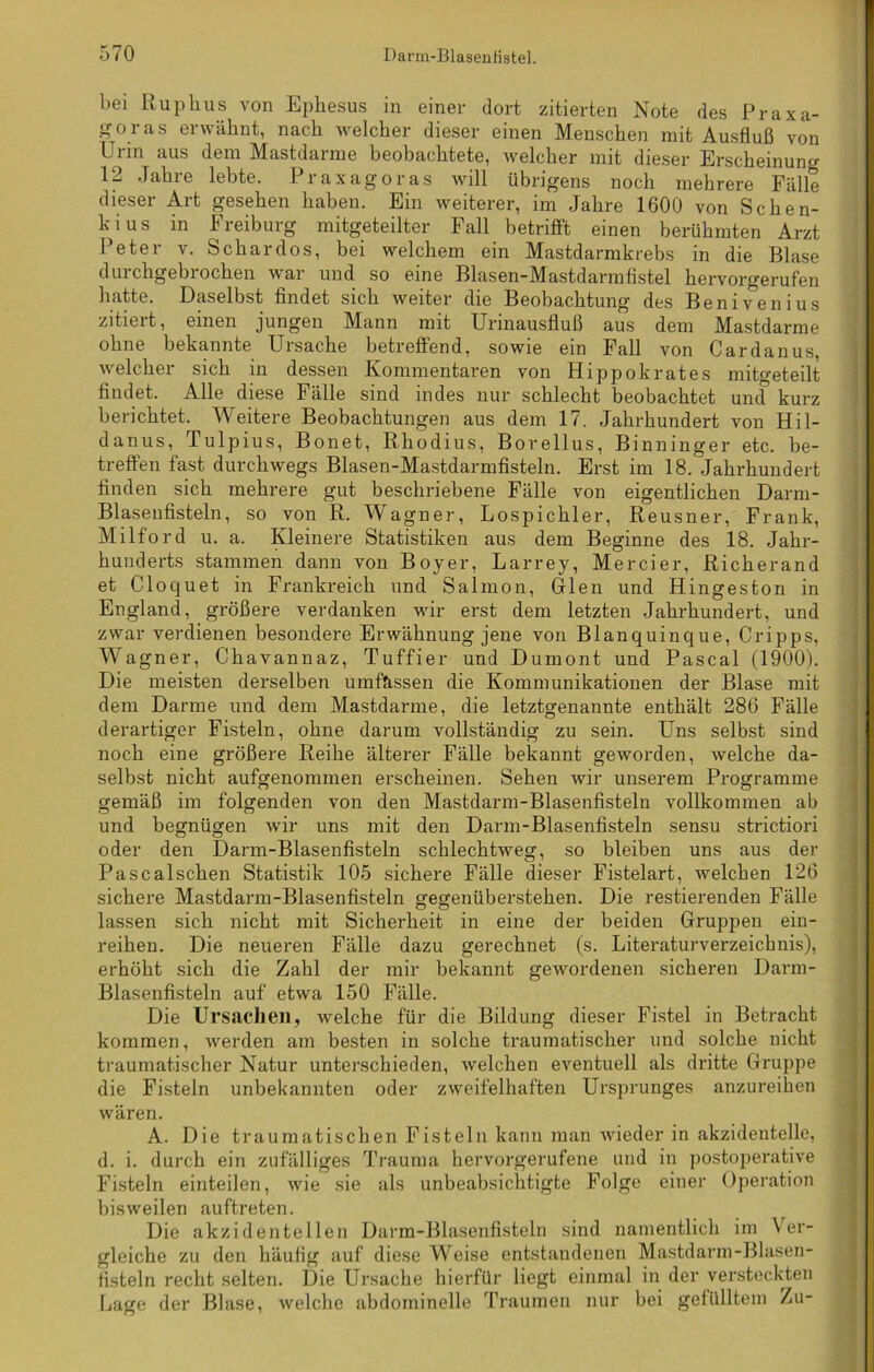 bei Ruphus von Ephesus in einer dort zitierten Note des Praxa- g-oras erwähnt, nach welcher dieser einen Menschen mit Ausfluß von Urin aus dem Mastdarme beobachtete, welcher mit dieser Erscheinung 12 Jahre lebte. Praxagoras will übrigens noch mehrere Fälle dieser Art gesehen haben. Ein weiterer, im Jahre 1600 von Schen- kius in Freiburg mitgeteilter Fall betrifft einen berühmten Arzt Peter v. Schardos, bei welchem ein Mastdarmkrebs in die Blase durchgebrochen war und so eine Blasen-Mastdarmflstel hervorgerufen hatte. Daselbst findet sich weiter die Beobachtung des Benivenius zitiert, einen jungen Mann mit Urinausfluß aus dem Mastdarme ohne bekannte Ursache betreffend, sowie ein Fall von Cardanus, welcher sich in dessen Kommentaren von Hippokrates mitgeteilt findet. Alle diese Fälle sind indes nur schlecht beobachtet und kurz berichtet. Weitere Beobachtungen aus dem 17. Jahrhundert von Hil- da n u s, T ulpius, Bon et, Rhodius, Borellus, Binninger etc. be- treffen fast durchwegs Blasen-Mastdarmfisteln. Erst im 18. Jahrhundert finden sich mehrere gut beschriebene Fälle von eigentlichen Darm- Blasenfisteln, so von R. Wagner, Lospichler, Reusner, Frank, Milford u. a. Kleinere Statistiken aus dem Beginne des 18. Jahr- hunderts stammen dann von Boyer, Larrey, Mercier, Richerand et Clocjuet in Frankreich und Salmon, Ulen und Hingeston in England, größere verdanken wir erst dem letzten Jahrhundert, und zwar verdienen besondere Erwähnung jene von Blanquinque, Cripps, Wagner, Chavannaz, Tuffier und Dumont und Pascal (1900). Die meisten derselben umfassen die Kommunikationen der Blase mit dem Darme und dem Mastdarme, die letztgenannte enthält 286 Fälle derartiger Fisteln, ohne darum vollständig zu sein. Uns selbst sind noch eine größere Reihe älterer Fälle bekannt geworden, welche da- selbst nicht aufgenommen erscheinen. Sehen wir unserem Programme gemäß im folgenden von den Mastdarm-Blasenfisteln vollkommen ab und begnügen wir uns mit den Darm-Blasenfisteln sensu strictiori oder den Darm-Blasenfisteln schlechtweg, so bleiben uns aus der Pascalschen Statistik 105 sichere Fälle dieser Fistelart, welchen 126 sichere Mastdarm-Blasenfisteln gegenüberstehen. Die Testierenden Fälle lassen sich nicht mit Sicherheit in eine der beiden Gruppen ein- reihen. Die neueren Fälle dazu gerechnet (s. Literaturverzeichnis), erhöht sich die Zahl der mir bekannt gewordenen sicheren Darm- Blasenfisteln auf etwa 150 Fälle. Die Ursachen, welche für die Bildung dieser Fistel in Betracht kommen, werden am besten in solche traumatischer und solche nicht traumatischer Natur unterschieden, welchen eventuell als dritte Gruppe die Fisteln unbekannten oder zweifelhaften Ursprunges anzureihen wären. A. Die traumatischen Fisteln kann man wieder in akzidentelle, d. i. durch ein zufälliges Trauma hervorgerufene und in postoperative Fisteln einteilen, wie sie als unbeabsichtigte Folge einer Operation bisweilen auftreten. Die akzidentellen Darm-Blasenfisteln sind namentlich im Ver- gleiche zu den häufig auf diese Weise entstandenen Mastdarm-Blasen- fisteln recht selten. Die Ursache hierfür liegt einmal in der versteckten Lage der Blase, welche abdominelle Traumen nur bei gefülltem Zu-