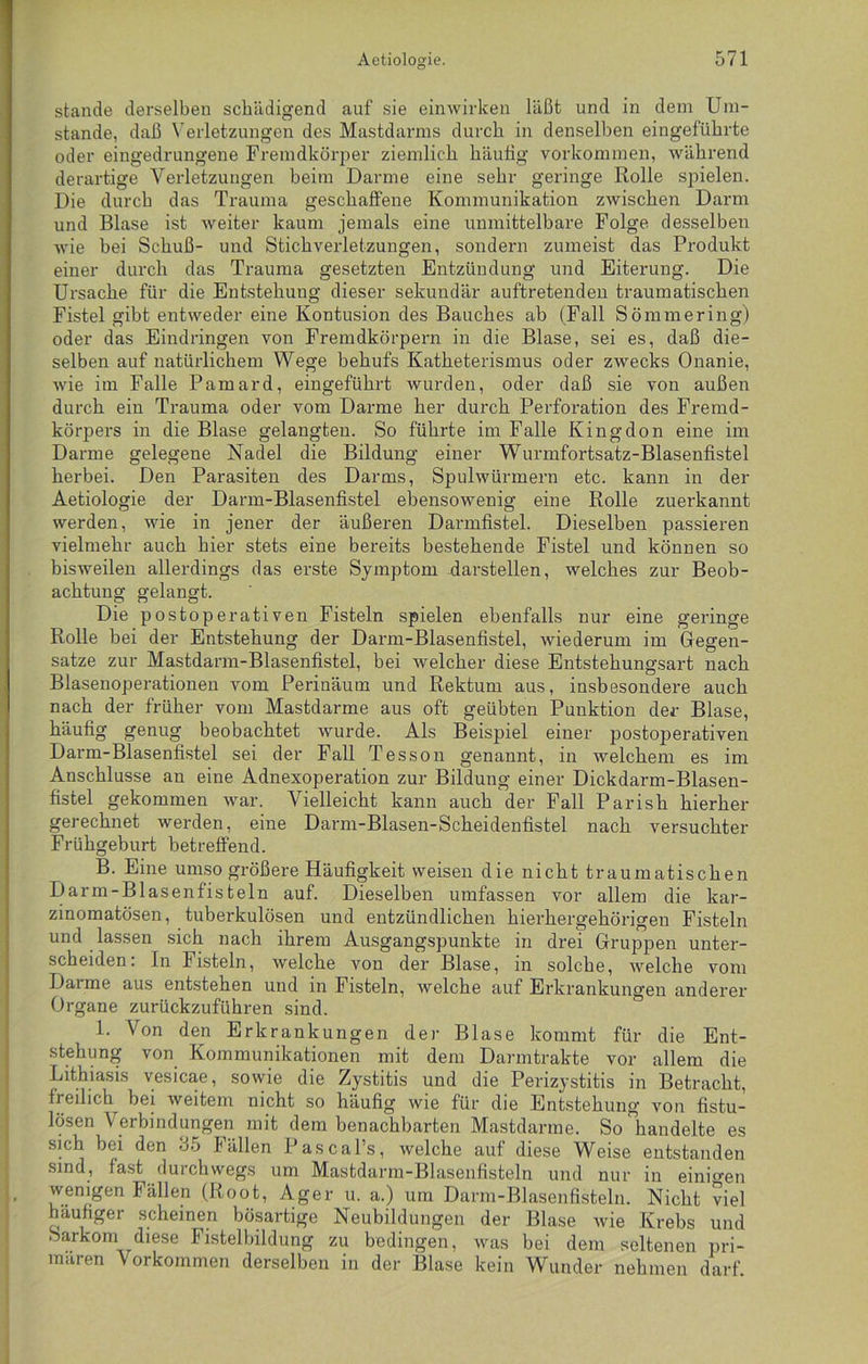 stände derselben schädigend auf sie ein wirken läßt und in dem Um- stande, daß Verletzungen des Mastdarms durch in denselben eingeführte oder eingedrungene Fremdkörper ziemlich häufig Vorkommen, während derartige Verletzungen beim Darme eine sehr geringe Rolle spielen. Die durch das Trauma geschaffene Kommunikation zwischen Darm und Blase ist weiter kaum jemals eine unmittelbare Folge desselben wie bei Schuß- und Stichverletzungen, sondern zumeist das Produkt einer durch das Trauma gesetzten Entzündung und Eiterung. Die Ursache für die Entstehung dieser sekundär auftretenden traumatischen Fistel gibt entweder eine Kontusion des Bauches ab (Fall Sömmering) oder das Eindringen von Fremdkörpern in die Blase, sei es, daß die- selben auf natürlichem Wege behufs Katheterismus oder zwecks Onanie, wie im Falle Pamard, eingeführt wurden, oder daß sie von außen durch ein Trauma oder vom Darme her durch Perforation des Fremd- körpers in die Blase gelangten. So führte im Falle Kingdon eine im Darme gelegene Nadel die Bildung einer Wurmfortsatz-Blasenfistel herbei. Den Parasiten des Darms, Spulwürmern etc. kann in der Aetiologie der Darm-Blasenfistel ebensowenig eine Rolle zuerkannt werden, wie in jener der äußeren Darmfistel. Dieselben passieren vielmehr auch hier stets eine bereits bestehende Fistel und können so bisweilen allerdings das erste Symptom darstellen, welches zur Beob- achtung gelangt. Die postoperativen Fisteln spielen ebenfalls nur eine geringe Rolle bei der Entstehung der Darm-Blasenfistel, wiederum im Gegen- sätze zur Mastdarm-Blasenfistel, bei welcher diese Entstehungsart nach Blasenoperationen vom Perinäum und Rektum aus, insbesondere auch nach der früher vom Mastdarme aus oft geübten Punktion der Blase, häufig genug beobachtet wurde. Als Beispiel einer postoperativen Darm-Blasenfistel sei der Fall Tesson genannt, in welchem es im Anschlüsse an eine Adnexoperation zur Bildung einer Dickdarm-Blasen- fistel gekommen war. Vielleicht kann auch der Fall Parish hierher gerechnet werden, eine Darm-Blasen-Scheidenfistel nach versuchter Frühgeburt betreffend. B. Eine umso größere Häufigkeit weisen die nicht traumatischen Darm-Blasenfisteln auf. Dieselben umfassen vor allem die kar- zinomatösen, tuberkulösen und entzündlichen hierhergehörigen Fisteln und lassen sich nach ihrem Ausgangspunkte in drei Gruppen unter- scheiden: In Fisteln, welche von der Blase, in solche, welche vom Darme aus entstehen und in Fisteln, welche auf Erkrankungen anderer Organe zurückzuführen sind. 1. Von den Erkrankungen der Blase kommt für die Ent- stehung von Kommunikationen mit dem Darmtrakte vor allem die Lithiasis vesicae, sowie die Zystitis und die Perizystitis in Betracht, freilich bei weitem nicht so häufig wie für die Entstehung von fistu- lösen Verbindungen mit dem benachbarten Mastdarme. So handelte es sich bei den 35 Fällen Pascal’s, welche auf diese Weise entstanden sind, fast durchwegs um Mastdarm-Blasenfisteln und nur in einigen wenigen hallen (Root, Ager u. a.) um Darm-Blasenfisteln. Nicht viel häufiger scheinen bösartige Neubildungen der Blase wie Krebs und Sarkom diese Fistelbildung zu bedingen, was bei dem seltenen pri- mären Vorkommen derselben in der Blase kein Wunder nehmen darf.