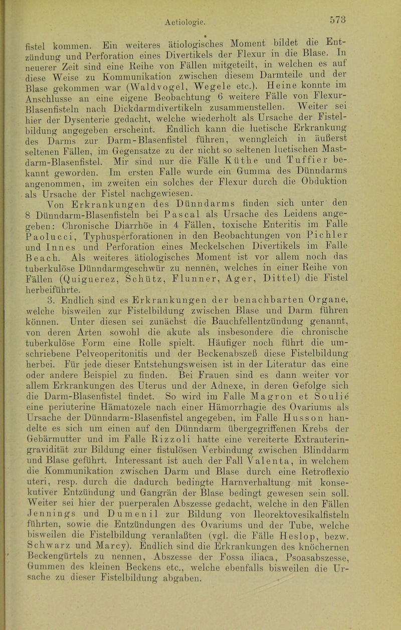 fistel kommen. Ein weiteres ätiologisches Moment bildet die Ent- zündung und Perforation eines Divertikels der Flexur in die Blase, ln neuerer Zeit sind eine Reihe von Fällen mitgeteilt, in welchen es auf diese Weise zu Kommunikation zwischen diesem Darmteile und der Blase gekommen war (Waldvogel, Wegele etc.). Heine konnte im Anschlüsse an eine eigene Beobachtung 6 weitere Fälle von Flexur- Blasenfisteln nach Dickdarmdivertikeln zusammenstellen. Weiter sei hier der Dysenterie gedacht, welche wiederholt als Ursache der Fistel- bildung angegeben erscheint. Endlich kann die luetische Erkrankung des Darms zur Darm-Blasenfistel führen, wenngleich in äußerst seltenen Fällen, im Gegensätze zu der nicht so seltenen luetischen Mast- darm-Blasenfistel. Mir sind nur die Fälle Küthe und Tuffier be- kannt geworden. Im ersten Falle wurde ein Gumma des Dünndarms angenommen, im zweiten ein solches der Flexur durch die Obduktion als Ursache der Fistel nachgewiesen. Von Erkrankungen des Dünndarms finden sich unter den 8 Dünndarm-Blasenfisteln bei Pascal als Ursache des Leidens ange- geben: Chronische Diarrhöe in 4 Fällen, toxische Enteritis im Falle Paolucci, Typhusperforationen in den Beobachtungen von Pichler und Inn es und Perforation eines Meckelschen Divertikels im Falle Beach. Als weiteres ätiologisches Moment ist vor allein noch das tuberkulöse Dünndarmgeschwür zu nennen, welches in einer Reihe von Fällen (Quiguerez, Schütz, Flunner, Ager, Dittel) die Fistel herbeiführte. 3. Endlich sind es Erkrankungen der benachbarten Organe, welche bisweilen zur Fistelbildung zwischen Blase und Darm führen können. Unter diesen sei zunächst die Bauchfellentzündung genannt, von deren Arten sowohl die akute als insbesondere die chronische tuberkulöse Form eine Rolle spielt. Häufiger noch führt die um- schriebene Pelveoperitonitis und der Beckenabszeß diese Fistelbildung herbei. Für jede dieser Entstehungsweisen ist in der Literatur das eine oder andere Beispiel zu finden. Bei Frauen sind es dann weiter vor allem Erkrankungen des Uterus und der Adnexe, in deren Gefolge sich die Darm-Blasenfistel findet. So wird im Falle Magron et Soulie eine periuterine Hämatozele nach einer Hämorrhagie des Ovariums als Ursache der Dünndarm-Blasenfistel angegeben, im Falle Husson han- delte es sich um einen auf den Dünndarm übergegriffenen Krebs der Gebärmutter und im Falle Rizzoli hatte eine vereiterte Extrauterin- gravidität zur Bildung einer fistulösen Verbindung zwischen Blinddarm und Blase geführt. Interessant ist auch der Fall Valenta, in welchem die Kommunikation zwischen Darm und Blase durch eine Retrofiexio uteri, resp. durch die dadurch bedingte Harnverhaltung mit konse- kutiver Entzündung und Gangrän der Blase bedingt gewesen sein soll. Weiter sei hier der puerperalen Abszesse gedacht, welche in den Fällen Jennings und Dumenil zur Bildung von Ileorektovesikalfisteln führten, sowie die Entzündungen des Ovariums und der Tube, welche bisweilen die Fistelbildung veranlaßten (vgl. die Fälle Heslop, bezw. Schwarz und Marcy). Endlich sind die Erkrankungen des knöchernen Beckengürtels zu nennen, Abszesse der Fossa iliaca, Psoasabszesse, Gummen des kleinen Beckens etc., welche ebenfalls bisweilen die Ur- sache zu dieser Fistelbildung abgaben.