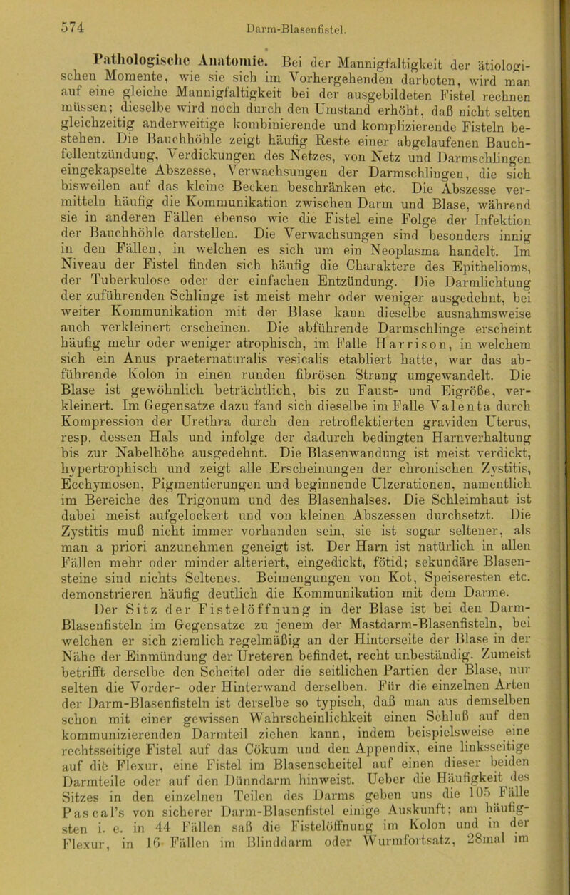 Pathologische Anatomie. Bei der Mannigfaltigkeit der ätiologi- schen. Momente, wie sie sich nn Vorhergehenden darboten, wird man auf eine gleiche Mannigfaltigkeit bei der ausgebildeten Fistel rechnen müssen; dieselbe wird noch durch den Umstand erhöbt, daß nicht selten gleichzeitig anderweitige kombinierende und komplizierende Fisteln be- stehen. Die Bauchhöhle zeigt häufig Reste einer abgelaufenen Bauch- fellentzündung, \ erdickungen des Netzes, von Netz und Darmschlingen eingekapselte Abszesse, Verwachsungen der Darmschlingen, die sich bisweilen auf das kleine Becken beschränken etc. Die Abszesse ver- mitteln häufig die Kommunikation zwischen Darm und Blase, während sie in anderen Fällen ebenso wie die Fistel eine Folge der Infektion der Bauchhöhle darstellen. Die Verwachsungen sind besonders innig in den Fällen, in welchen es sich um ein Neoplasma handelt. Im Niveau der Fistel finden sich häufig die Charaktere des Epithelioms, der Tuberkulose oder der einfachen Entzündung. Die Darmlichtung der zuführenden Schlinge ist meist mehr oder weniger ausgedehnt, bei Aveiter Kommunikation mit der Blase kann dieselbe ausnahmsweise auch verkleinert erscheinen. Die abführende Darmschlinge erscheint häufig mehr oder weniger atrophisch, im Falle Harrison, in welchem sich ein Anus praeternaturalis vesicalis etabliert hatte, war das ab- führende Kolon in einen runden fibrösen Strang umgewandelt. Die Blase ist gewöhnlich beträchtlich, bis zu Faust- und Eigröße, ver- kleinert. Im Gegensätze dazu fand sich dieselbe im Falle Valenta durch Kompression der Urethra durch den retroflektierten graviden Uterus, resp. dessen Hals und infolge der dadurch bedingten Harnverhaltung bis zur Nabelhöhe ausgedehnt. Die Blasenwandung ist meist verdickt, hypertrophisch und zeigt alle Erscheinungen der chronischen Zystitis, Ecchymosen, Pigmentierungen und beginnende Ulzerationen, namentlich im Bereiche des Trigonum und des Blasenhalses. Die Schleimhaut ist dabei meist aufgelockert und von kleinen Abszessen durchsetzt. Die Zystitis muß nicht immer vorhanden sein, sie ist sogar seltener, als man a priori anzunehmen geneigt ist. Der Harn ist natürlich in allen Fällen mehr oder minder alteriert, eingedickt, fötid; sekundäre Blasen- steine sind nichts Seltenes. Beimengungen von Kot, Speiseresten etc. demonstrieren häufig deutlich die Kommunikation mit dem Darme. Der Sitz der Fistelöffnung in der Blase ist bei den Darm- Blasenfisteln im Gegensätze zu jenem der Mastdarm-Blasenfisteln, bei welchen er sich ziemlich regelmäßig an der Hinterseite der Blase in der Nähe der Einmündung der Ureteren befindet, recht unbeständig. Zumeist betrifft derselbe den Scheitel oder die seitlichen Partien der Blase, nur selten die Vorder- oder Hinterwand derselben. Für die einzelnen Arten der Darm-Blasenfisteln ist derselbe so typisch, daß man aus demselben schon mit einer gewissen Wahrscheinlichkeit einen Schluß auf den kommunizierenden Darmteil ziehen kann, indem beispielsweise eine rechtsseitige Fistel auf das Cökum und den Appendix, eine linksseitige auf die Flexur, eine Fistel im Blasenscheitel auf einen dieser beiden Darmteile oder auf den Dünndarm hinweist. Ueber die Häufigkeit des Sitzes in den einzelnen Teilen des Darms geben uns die 10.» Fälle Pascal’s von sicherer Darm-Blasenfistel einige Auskunft; am häufig- sten i. e. in 44 Fällen saß die Fistelötfnung im Kolon und in der Flexur, in 16 Fällen im Blinddarm oder Wurmfortsatz, 28inal im