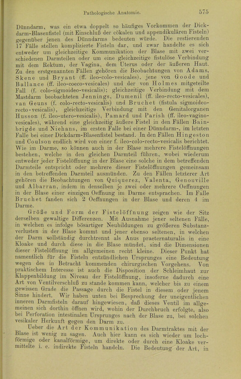 Pathologische Anatomie. Dünndarm, was ein etwa doppelt so häufiges Vorkommen der Dick - darm-Blasenfistel (mit Einschluß der cökalen und appendikulären Fisteln ) gegenüber jenen des Dünndarms bedeuten würde. Die restierenden 17 Fälle stellen komplizierte Fisteln dar, und zwar handelte es sich entweder um gleichzeitige Kommunikation der Blase mit zwei ver- schiedenen Darmteilen oder um eine gleichzeitige fistulöse Verbindung mit dem Rektum, der Vagina, dem Uterus oder der äußeren Haut. Zu den erstgenannten Fällen gehören die Beobachtungen von Adams, Skene und Bryant (ff. ileo-colo-vesicales), jene von Goode und Bailance (ff. ileo-coeco-vesicales) und der von Holmes mitgeteilte Fall (f. colo-sigmoideo-vesicalis); gleichzeitige Verbindung mit dem Mastdarm beobachteten Jennings, Dumenil (ff. ileo-recto-vesicales), van Geuns (f. colo-recto-vesicalis) und Bruchet (fistula sigmoideo- recto-vesicalis), gleichzeitige Verbindung mit den Genitalorganen Husson (f. ileo-utero-vesicalis), Pamard und Parish (ff. ileo-vagino- vesicales), während eine gleichzeitig äußere Fistel in den Fällen Bain- brigde und Niehans, im ersten Falle bei einer Dünndarm-, im letzten Falle bei einer Dickdarm-Blasenfistel bestand. In den Fällen Hingeston und Coulson endlich wird von einer f. ileo-colo-recto-vesicalis berichtet. Wie im Darme, so können auch in der Blase mehrere Fistelöff'nungen bestehen, welche in den gleichen Darmteil führen, wobei wiederum entweder jeder Fistelöffnung in der Blase eine solche in dem betreffenden Darmteile entspricht oder mehrere dieser Fistelöffnungen gemeinsam in den betreffenden Darmteil ausmünden. Zu den Fällen letzterer Art gehören die Beobachtungen von Quiquerez, Valenta, Genouville und Albarran, indem in denselben je zwei oder mehrere Oeffnungen in der Blase einer einzigen Oeffnung im Darme entsprachen. Im Falle Bruchet fanden sich 2 Oeffnungen in der Blase und deren 4 im Darme. Größe und Form der Fistelöffnung zeigen wie der Sitz derselben gewaltige Differenzen. Mit Ausnahme jener seltenen Fälle, in welchen es infolge bösartiger Neubildungen zu größeren Substanz- verlusten in der Blase kommt und jener ebenso seltenen, in welchen der Darm vollständig durchtrennt als Anus praeternaturalis in eine Kloake und durch diese in die Blase mündet, sind die Dimensionen dieser Fistelöffnung im allgemeinen recht kleine. Dieser Punkt hat namentlich für die Fisteln entzündlichen Ursprunges eine Bedeutung wegen des in Betracht kommenden chirurgischen Vorgehens. Von praktischem Interesse ist auch die Disposition der Schleimhaut zur Klappenbildung im Niveau der Fistelöffnung, insoferne dadurch eine Art von Ventilverschluß zu stände kommen kann, welcher bis zu einem gewissen Grade die Passage durch die Fistel in diesem oder jenem Sinne hindert. Wir haben unten bei Besprechung der uneigentlichen inneren Darmfisteln darauf hingewiesen, daß dieses Ventil im allge- meinen sich dorthin öffnen wird, wohin der Durchbruch erfolgte, also bei Perforation intestinalen Ursprunges nach der Blase zu, bei solchen vesikaler Herkunft gegen den Darm zu. Ueber die Art der Kommunikation des Darmtraktes mit der Blase ist wenig zu sagen. Auch hier kann es sich wieder um locli- föimige oder kanalförmige, um direkte oder durch eine Kloake ver- mittelte i. e. indirekte Fisteln handeln. Die Bedeutung der Art, in