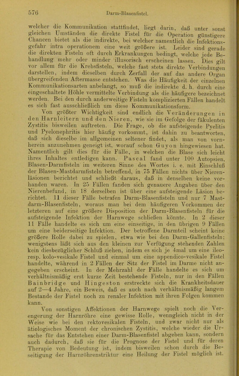 welcher die Kommunikation stattfindet, liegt darin, daß unter sonst gleichen Umständen die direkte Fistel für die Operation günstigere Chancen bietet als die indirekte, bei welcher namentlich die Infektions- gefahr intra Operationen! eine weit größere ist. Leider sind gerade die direkten Fisteln oft durch Erkrankungen bedingt, welche jede Be- handlung mehr oder minder illusorisch erscheinen lassen. Dies <rilt vor allem für die Krebsfisteln, welche fast stets direkte Verbindungen darstellen, indem dieselben durch Zerfall der auf das andere Organ übergreifenden Aftermasse entstehen. Was die Häufigkeit der einzelnen Kommunikationsarten anbelangt, so muß die indirekte d. h. durch eine eingeschaltete Höhle vermittelte Verbindung als die häufigere bezeichnet werden. Bei den durch anderweitige Fisteln komplizierten Fällen handelt es sich fast ausschließlich um diese Kommunikationsform. Von größter Wichtigkeit sind endlich die Veränderungen in den Harnleitern und den Nieren, wie sie im Gefolge der fäkulenten Zystitis bisweilen auftreten. Die Frage, ob die aufsteigende Pyelitis und Pyelonephritis hier häufig vorkommt, ist dahin zu beantworten, daß sich dieselbe im allgemeinen seltener findet, als man von vorn- herein anzunehmen geneigt ist, worauf schon Guyon hingewiesen hat. Namentlich gilt dies für die Fälle, in welchen die Blase sich leicht ihres Inhaltes entledigen kann. Pascal fand unter 100 Autopsien, Blasen-Darmfisteln im weiteren Sinne des Wortes i. e. mit Einschluß der Blasen-Mastdarmfisteln betreffend, in 75 Fällen nichts über Nieren- läsionen berichtet und schließt daraus, daß in denselben keine vor- handen waren. In 25 Fällen fanden sich genauere Angaben über den Nierenbefund, in 18 derselben ist über eine aufsteigende Läsion be- richtet. 11 dieser Fälle betrafen Darm-Blasenfisteln und nur 7 Mast- darm-Blasenfisteln, woraus man bei dem häufigeren Vorkommen der letzteren auf eine größere Disposition der Darm-Blasenfisteln für die aufsteigende Infektion der Harnwege schließen könnte. In 2 dieser 11 Fälle handelte es sich um eine einseitige, in den übrigen 9 Fällen um eine beiderseitige Infektion. Der betroffene Darmteil scheint keine größere Rolle dabei zu spielen, etwa wie bei den Darm-Gallenfisteln; wenigstens läßt sich aus den kleinen zur Verfügung stehenden Zahlen kein diesbezüglicher Schluß ziehen, indem es sich je 4mal um eine ileo- resp. kolo-vesikale Fistel und einmal um eine appendico-vesikale Fistel handelte, während in 2 Fällen der Sitz der Fistel im Darme nicht an- gegeben erscheint. In der Mehrzahl der Fälle handelte es sich um verhältnismäßig erst kurze Zeit bestehende Fisteln, nur in den Fällen Bainbridge und Hingeston erstreckte sich die Krankheitsdauer auf 2—4 Jahre, ein Beweis, daß es auch nach verhältnismäßig langem Bestände der Fistel noch zu renaler Infektion mit ihren Folgen kommen kann. Von sonstigen Affektionen der Harnwege spielt noch die Ver- engerung der Harnröhre eine gewisse Rolle, wenngleich nicht in der Weise wie bei den rektovesikalen Fisteln, und zwar nicht nur als ätiologisches Moment der chronischen Zystitis, welche wieder die Ur- sache für das Entstehen einer Darm-Blasenfistel abgeben kann, sondern auch dadurch, daß sie für die Prognose der Fistel und für deren Therapie von Bedeutung ist, indem bisweilen schon durch die Be- seitigung der Harnröhrenstriktur eine Heilung der Fistel möglich ist.