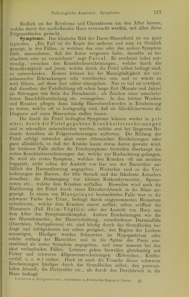 Endlich sei der Erytheme und Ulzerationen um den After herum, welche durch den ausfließenden Harn verursacht werden, mit allen ihren Folgezuständen gedacht. Symptome. Das klinische Bild der Darm-Blasenfistel ist ein ganz typisches. „Ein Fall ist die Kopie des anderen und man ist förmlich geneigt, in den Fällen, in welchen das eine oder das andere Symptom fehlt, anzunehmen, daß der Autor vergessen habe, dasselbe zu be- obachten oder zu verzeichnen“ sagt Pascal. Es erscheint indes not- wendig, zwischen den Krankheitserscheinungen, welche durch die Grundkrankheit und jenen, welche durch die Fistel selbst bedingt sind, zu unterscheiden. Erstere können bei der Mannigfaltigkeit der ver- anlassenden Erkrankungen sehr verschieden sein und es würde zu weit führen, auf diese hier näher einzugehen. Nur so viel sei erwähnt, daß dieselben der Fistelbildung oft schon lange Zeit (Monate und Jahre) als Störungen von Seite des Darmkanals, als Zeichen einer umschrie- benen Bauchfellentzündung etc. vorangehen. In den letzten Wochen und Monaten pflegen dann häufig Blasenbeschwerden in Erscheinung zu treten, welche oft so hochgradig sind, daß sie fälschlicherweise die Diagnose auf einen Blasenstein stellen lassen. Die durch die Fistel bedingten Symptome können wieder in pri- märe, durch die Fistel gegebene Krankheitserscheinungen und in sekundäre unterschieden werden, welche erst bei längerem Be- stände derselben als Folgeerscheinungen auftreten. Die Bildung der Fistel erfolgt entweder akut unter stürmischen Erscheinungen oder ganz allmählich, so daß der Kranke kaum etwas davon gewahr wird. Im letzteren Falle stellen die Fistelsymptome bisweilen überhaupt die ersten Krankheitserscheinungen dar, welche zur Beobachtung gelangen. So wird als erstes Symptom, welches den Kranken oft am meisten frappiert, nicht selten der Austritt von Gas aus der Harnröhre an- läßlich der Harnentleerung angegeben. Weiterhin sind es die Ver- änderungen des Harnes, der üble Geruch und das fäkulente Aussehen desselben, die Beimengung von kleinen Kotkonkrementen, Speise- resten etc., welche dem Kranken auffallen. Bisweilen wird auch die Etablierung der Fistel durch einen Eiterdurchbruch in die Blase an- gezeigt. In einem von Blanquinque beobachteten Falle war es die schwarze Farbe des Urins, bedingt durch eingenommenes Bismutum subnitricum, welche dem Kranken zuerst auffiel; selten eröffnet die Hämaturie (Fall H e im - Vö gtli n) oder der Austritt von Harn aus dem After den Symptomenkomplex. Andere Erscheinungen wie die des Blasenkatarrhs, der Harnverhaltung, verschiedener Darmzufälle (Diarrhöen, Obstipationen) etc. sind häufig durch das Grundleiden be- dingt und infolgedessen nur selten geeignet, den Beginn des Leidens anzuzeigen. Häufiger werden Schmerzen im Hypogastrium oder solche entlang der Harnröhre und in die Spitze des Penis aus- strahlend als erstes Symptom angegeben, und zwar zumeist bei den akut verlaufenden Fällen. Letztere gehen bisweilen gleichzeitig mit lieber und schweren Allgemeinerscheinungen (Erbrechen, Kräfte- verfall u. s. w.) einher. Doch ist auch die Ursache dieser schweren Erscheinungen häufiger durch das Grundleiden selbst, den porivesi- kalen Abszeß, die Perizystitis etc., als durch den Durchbruch in die Blase bedingt. Dieblein u. Hilgenreiner, Geschwlire u. Fisteln des Magens u. Darms. 37