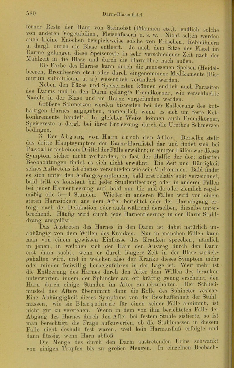 ferner Reste der Haut von Steinobst (Pflaumen etc.), endlich solche von anderen Vegetabilien, Fleischfasern u. s. w. Nicht selten werden auch kleine Knochen beispielsweise solche von Fröschen, Rebhühnern u. der gl. durch die Blase entleert. Je nach dem Sitze der Fistel im l)arme gelangen diese Speisereste in sehr verschiedener Zeit nach der Mahlzeit in die Blase und durch die Harnröhre nach außen. Die Farbe des Harnes kann durch die genossenen Speisen (Heidel- beeren, Brombeeren etc.) oder durch eingenommene Medikamente (Bis- mutum subnitricum u. a.) wesentlich verändert werden. Neben den Fäzes und Speiseresten können endlich auch Parasiten des Darms und in den Darm gelangte Fremdkörper, wie verschluckte Nadeln in der Blase und im Harne vorgefunden werden. Größere Schmerzen werden bisweilen bei der Entleerung des kot- haltigen Harnes angegeben, namentlich wenn es sich um feste Kot- konkremente handelt. In gleicher Weise können auch Fremdkörper. Speisereste u. dergl. bei ihrer Entleerung durch die Urethra Schmerzen bedingen. 3. Der Abgang von Harn durch den After. Derselbe stellt das dritte Hauptsymptom der Darm-FIarnfistel dar und findet sich bei Pascal in fast einem Drittel der Fälle erwähnt; in einigen Fällen war dieses Symptom sicher nicht vorhanden, in fast der Hälfte der dort zitierten Beobachtungen findet es sich nicht erwähnt. Die Zeit und Häufigkeit seines Auftretens ist ebenso verschieden wie sein Vorkommen. Bald findet es sich unter den Anfangssymptomen, bald erst relativ spät verzeichnet, bald tritt es konstant bei jeder Stuhlentleerung oder in anderen Fällen bei jeder Harnentleerung auf, bald nur hie und da oder ziemlich regel- mäßig alle 3—4 Stunden. Wieder in anderen Fällen wird von einem steten Harnsickern aus dem After berichtet oder der Harnabgang er- folgt nach der Defäkation oder auch während derselben, dieselbe unter- brechend. Häufig wird durch jede Harnentleerung in den Darm Stuhl- drang ausgelöst. Das Austreten des Harnes in den Darm ist dabei natürlich un- abhängig von dem Willen des Kranken. Nur in manchen Fällen kann man von einem gewissen Einflüsse des Kranken sprechen, nämlich in jenen, in welchen sich der Harn den Ausweg durch den Darm erst dann sucht, wenn er durch längere Zeit in der Blase zurück- gehalten wird, und in welchen also der Kranke dieses Symptom mehr oder minder freiwillig herbeizuführen in der Lage ist. Weit mehr ist die Entleerung des Harnes durch den After dem Willen des Kranken unterworfen, indem der Sphincter ani oft kräftig genug erscheint, den Harn durch einige Stunden im After zurückzuhalten. Der Schließ- muskel des Afters übernimmt dann die Rolle des Sphincter vesicae. Eine Abhängigkeit dieses Symptoms von der Beschaffenheit der Stuhl- massen, wie sie Blanquinque für einen seiner Fälle annimmt, ist nicht gut zu verstehen. Wenn in dem von ihm berichteten Falle der Abgang des Harnes durch den After bei festem Stuhle sistierte, so ist man berechtigt, die Frage aufzuwerfen, ob die Stuhlmassen in diesem Falle nicht deshalb fest waren, weil kein Harnausfluß erfolgte und dann flüssig, wenn Harn abfloß. Die Menge des durch den Darm austretenden Urins schwankt einigen Tropfen bis zu großen Mengen. In einzelnen Beobach- von