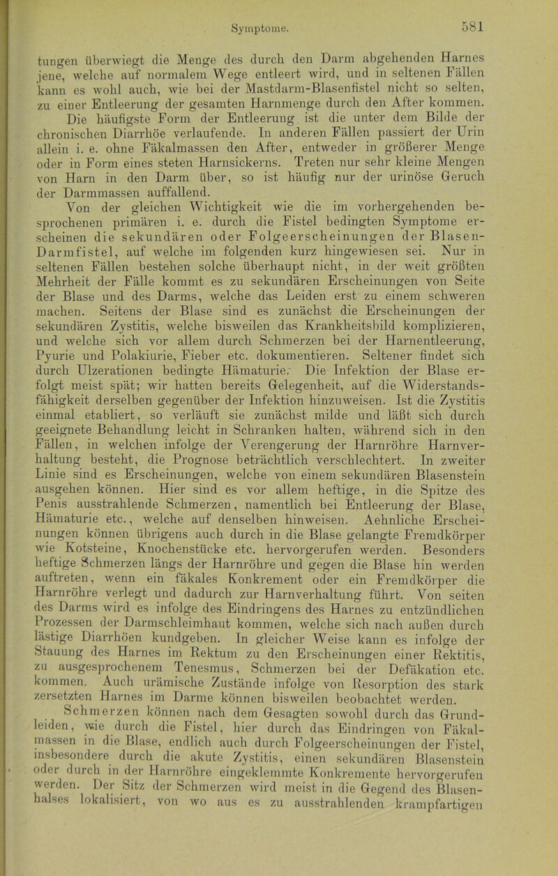 tun gen überwiegt die Menge des durch, den Darm abgehenden Harnes jene, welche auf normalem Wege entleert wird, und in seltenen Fällen kann es wohl auch, wie bei der Mastdarm-Blasenfistel nicht so selten, zu einer Entleerung der gesamten Harnmenge durch den After kommen. Die häufigste Form der Entleerung ist die unter dem Bilde der chronischen Diarrhöe verlaufende. In anderen Fällen passiert der Urin allein i. e. ohne Fäkalmassen den After, entweder in größerer Menge oder in Form eines steten Harnsickerns. Treten nur sehr kleine Mengen von Harn in den Darm über, so ist häufig nur der urinöse Geruch der Darmmassen auffallend. Von der gleichen Wichtigkeit wie die im vorhergehenden be- sprochenen primären i. e. durch die Fistel bedingten Symptome er- scheinen die sekundären oder Folgeerscheinungen der Blasen- Darmfistel, auf welche im folgenden kurz hingewiesen sei. Nur in seltenen Fällen bestehen solche überhaupt nicht, in der weit größten Mehrheit der Fälle kommt es zu sekundären Erscheinungen von Seite der Blase und des Darms, welche das Leiden erst zu einem schweren machen. Seitens der Blase sind es zunächst die Erscheinungen der sekundären Zystitis, welche bisweilen das Krankheitsbild komplizieren, und welche sich vor allem durch Schmerzen bei der Harnentleerung, Pyurie und Polakiurie, Fieber etc. dokumentieren. Seltener findet sich durch Ulzerationen bedingte Hämaturie.- Die Infektion der Blase er- folgt meist spät; wir hatten bereits Gelegenheit, auf die Widerstands- fähigkeit derselben gegenüber der Infektion hinzuweisen. Ist die Zystitis einmal etabliert, so verläuft sie zunächst milde und läßt sich durch geeignete Behandlung leicht in Schranken halten, während sich in den Fällen, in welchen infolge der Verengerung der Harnröhre Harnver- haltung besteht, die Prognose beträchtlich verschlechtert. In zweiter Linie sind es Erscheinungen, welche von einem sekundären Blasenstein ausgehen können. Hier sind es vor allem heftige, in die Spitze des Penis ausstrahlende Schmerzen, namentlich bei Entleerung der Blase, Hämaturie etc., welche auf denselben hinweisen. Aehnliche Erschei- nungen können übrigens auch durch in die Blase gelangte Fremdkörper wie Kotsteine, Knochenstücke etc. hervorgerufen werden. Besonders heftige Schmerzen längs der Harnröhre und gegen die Blase hin werden auftreten, wenn ein fäkales Konkrement oder ein Fremdkörper die Harnröhre verlegt und dadurch zur Harnverhaltung führt. Von seiten des Darms wird es infolge des Eindringens des Harnes zu entzündlichen Prozessen der Darmschleimhaut kommen, welche sich nach außen durch lästige Diarrhöen kundgeben. In gleicher Weise kann es infolge der Stauung des Harnes im Rektum zu den Erscheinungen einer Rektitis, zu ausgesprochenem Tenesmus, Schmerzen bei der Defäkation etc. kommen. Auch urämische Zustände infolge von Resorption des stark zersetzten Harnes im Darme können bisweilen beobachtet werden. Schmerzen können nach dem Gesagten sowohl durch das Grund- leiden, wie durch die Fistel, hier durch das Eindringen von Fäkal- massen in die Blase, endlich auch durch Folgeerscheinungen der Fistel, insbesondere durch die akute Zystitis, einen sekundären Blasenstein oder durch in der Harnröhre eingeklemmte Konkremente hervorgerufen werden. Der Sitz der Schmerzen wird meist in die Gegend des Blasen- halses lokalisiert, von wo aus es zu ausstrahlenden krampfartigen