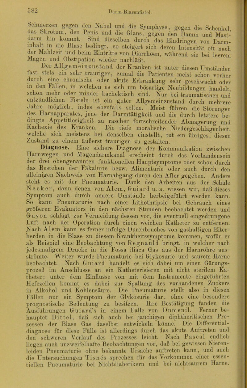 Schmerzen gegen den Nabel und die Symphyse, gegen die Schenkel, clas bkiotum, den Penis und die Glans, gegen den Damm und Mast- ig1'1“ bin kommt. Sind dieselben durch das Eindringen von Darm- inhalt in die Blase bedingt, so steigert sieb deren Intensität oft nach der Mahlzeit und beim Eintritte von Diarrhöen, während sie bei leerem Magen und Obstipation wieder nachläßt. Der Allgemeinzustand der Kranken ist unter diesen Umständen fast stets ein sehr trauriger, zumal die Patienten meist schon vorher durch eine chronische oder akute Erkrankung sehr geschwächt oder in den Fällen, in welchen es sich um bösartige Neubildungen handelt, schon mehr oder minder kachektisch sind. Nur bei traumatischen und entzündlichen Fisteln ist ein guter Allgemeinzustand durch mehrere Jahre möglich, indes ebenfalls selten. Meist führen die Störungen des Harnapparates, jene der Darmtätigkeit und die durch letztere be- dingte Appetitlosigkeit zu rascher fortschreitender Abmagerung und Kachexie des Kranken. Die tiefe moralische Niedergeschlagenheit, welche sich meistens bei denselben einstellt, tut ein übriges° diesen Zustand zu einem äußerst traurigen zu gestalten. Diagnose. Eine sichere Diagnose der Kommunikation zwischen Harnwegen und Magendarmkanal erscheint durch das Vorhandensein der drei obengenannten funktionellen Hauptsymptome oder schon durch das Bestehen der Fäkalurie bezw. Alimenturie oder auch durch den alleinigen Nachweis von Harnabgang durch den After gegeben. Anders steht es mit der Pneumaturie. Dank den Arbeiten aus der Schule Neck er, dann denen von Alem, Guiard u. a. Avissen wir, daß dieses Symptom auch durch andere Umstände herbeigeführt werden kann. So kann Pneumaturie nach einer Lithothripsie bei Gebrauch eines größeren Evakuators in den nächsten Stunden beobachtet werden und Guyon schlägt zur Vermeidung dessen ATor, die eventuell eingedrungene Luft nach der Operation durch einen Aveichen Katheter zu entfernen. Nach Alem kann es ferner infolge Durchbruches von gashaltigen Eiter- herden in die Blase zu diesem Krankheitssymptome kommen, Avofür er als Beispiel eine Beobachtung von Regnauld bringt, in Avelcher nach jedesmaligem Drucke in die Fossa iliaca Gas aus der Harnröhre aus- strömte. Weiter Avurde Pneumaturie hei Glykosurie und saurem Harne beobachtet. Nach Guiard handelt es sich dabei um einen Gärungs- prozeß im Anschlüsse an ein Katheterisieren mit nicht sterilem Ka- theter; unter dem Einflüsse von mit dem Instrumente eingeführten Hefezellen kommt es dabei zur Spaltung des vorhandenen Zuckers in Alkohol und Kohlensäure. Die Pneumaturie stellt also in diesen Fällen nur ein Symptom der Glykosurie dar, ohne eine besondere prognostische Bedeutung zu besitzen. Ihre Bestätigung fanden die Ausführungen Guiard’s in einem Falle von Dumenil. Ferner be- hauptet Dittel, daß sich auch bei jauchigen diphtheritischen Pro- zessen der Blase Gas daselbst entwickeln könne. Die Differential - diagnose für diese Fälle ist allerdings durch das akute Auftreten und den sckAveren Verlauf des Prozesses leicht. Nach Pascal endlich liegen auch unzweifelhafte Beobachtungen vor, daß bei gewissen Nieren- leiden Pneumaturie ohne bekannte Ursache auftreten kann, und auch die Untersuchungen Tisnes sprechen für das Vorkommen einer essen- tiellen Pneumaturie bei Nichtdiabetikern und bei nichtsaurem Harne.