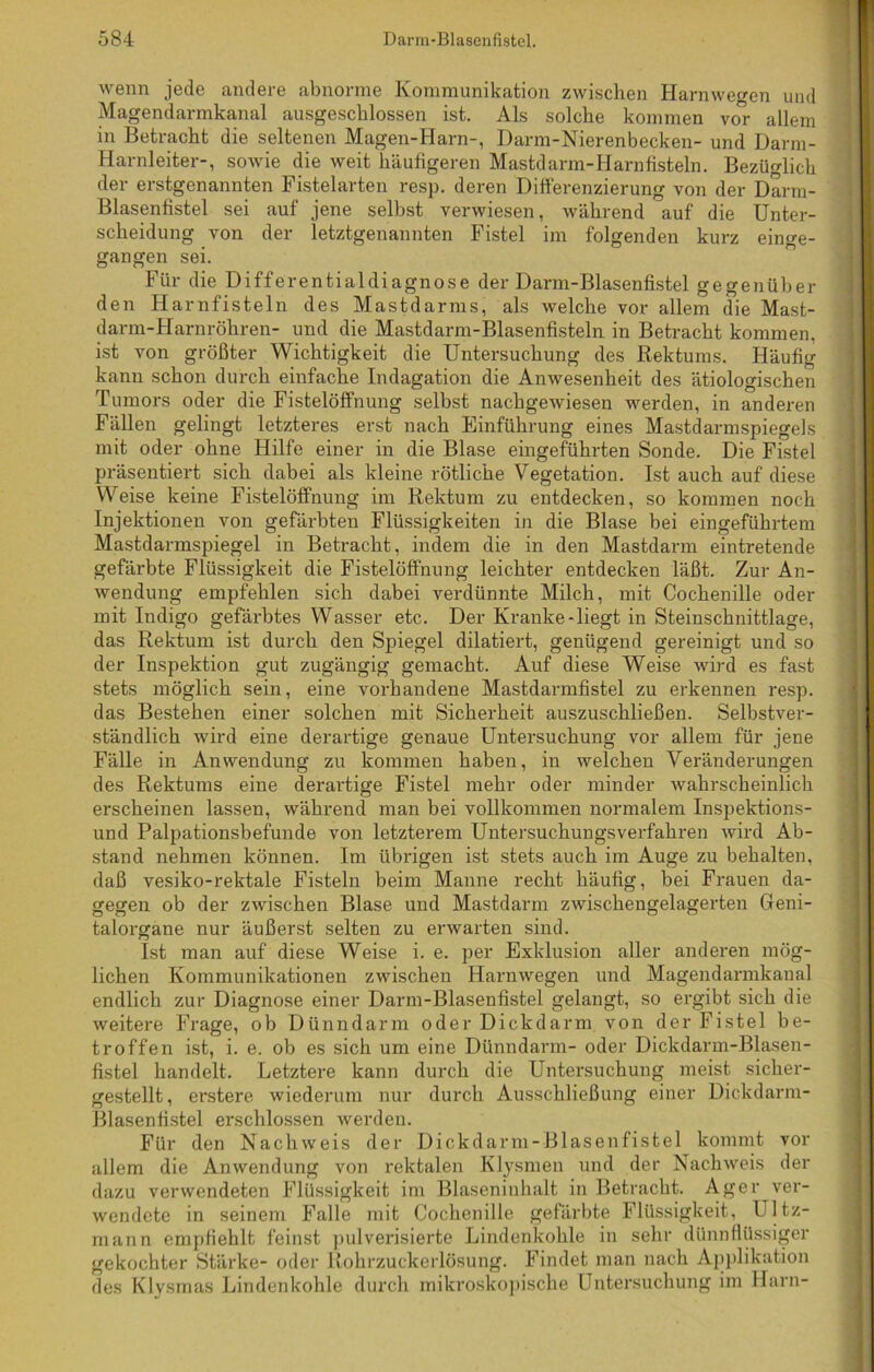 wenn jede andere abnorme Kommunikation zwischen Harnwe^en und Magendarmkanal ausgeschlossen ist. Als solche kommen vo°r allem in Betracht die seltenen Magen-Harn-, Darm-Nierenbecken- und Darm- Harnleiter-, sowie die weit häufigeren Mastdarm-Harnfisteln. Bezüglich der erstgenannten Fistelarten resp. deren Differenzierung von der Darm- Blasenfistel sei auf jene selbst verwiesen, während auf die Unter- scheidung von der letztgenannten Fistel im folgenden kurz einge- gangen sei. Für die Differentialdiagnose der Darm-Blasenfistel gegenüber den Harnfisteln des Mastdarms, als welche vor allem die Mast- darm-Harnröhren- und die Mastdarm-Blasenfisteln in Betracht kommen, ist von größter Wichtigkeit die Untersuchung des Rektums. Häufig kann schon durch einfache Indagation die Anwesenheit des ätiologischen Tumors oder die Fistelöffnung selbst nachgewiesen werden, in anderen Fällen gelingt letzteres erst nach Einführung eines Mastdarmspiegels mit oder ohne Hilfe einer in die Blase eingeführten Sonde. Die Fistel präsentiert sich dabei als kleine rötliche Vegetation. Ist auch auf diese Weise keine Fistelöffnung im Rektum zu entdecken, so kommen noch Injektionen von gefärbten Flüssigkeiten in die Blase bei eingeführtem Mastdarmspiegel in Betracht, indem die in den Mastdarm eintretende gefärbte Flüssigkeit die Fistelöffnung leichter entdecken läßt. Zur An- wendung empfehlen sich dabei verdünnte Milch, mit Cochenille oder mit Indigo gefärbtes Wasser etc. Der Kranke-liegt in Steinschnittlage, das Rektum ist durch den Spiegel dilatiert, genügend gereinigt und so der Inspektion gut zugängig gemacht. Auf diese Weise wird es fast stets möglich sein, eine vorhandene Mastdarmfistel zu erkennen resp. das Bestehen einer solchen mit Sicherheit auszuschließen. Selbstver- ständlich wird eine derartige genaue Untersuchung vor allem für jene Fälle in Anwendung zu kommen haben, in welchen Veränderungen des Rektums eine derartige Fistel mehr oder minder wahrscheinlich erscheinen lassen, während man bei vollkommen normalem Inspektions- und Palpationsbefunde von letzterem Untersuchungsverfahren wird Ab- stand nehmen können. Im übrigen ist stets auch im Auge zu behalten, daß vesiko-rektale Fisteln beim Manne recht häufig, bei Frauen da- gegen ob der zwischen Blase und Mastdarm zwischengelagerten Geni- talorgane nur äußerst selten zu erwarten sind. Ist man auf diese Weise i. e. per Exklusion aller anderen mög- lichen Kommunikationen zwischen Harnwegen und Magendarmkaual endlich zur Diagnose einer Darm-Blasenfistel gelangt, so ergibt sich die weitere Frage, ob Dünndarm oder Dickdarm von der Fistel be- troffen ist, i. e. ob es sich um eine Dünndarm- oder Dickdarm-Blasen- fistel handelt. Letztere kann durch die Untersuchung meist sicher- gestellt, erstere wiederum nur durch Ausschließung einer Dickdarm- Blasen tistel erschlossen werden. Für den Nachweis der Dickdarm-Blasenfistel kommt vor allem die Anwendung von rektalen Klysmen und der Nachweis der dazu verwendeten Flüssigkeit im Blaseninhalt in Betracht. Ager ver- wendete in seinem Falle mit Cochenille gefärbte Flüssigkeit, Ultz- mann empfiehlt feinst pulverisierte Lindenkohle in sehr dünnflüssiger gekochter Stärke- oder Rohrzuckerlösung. Findet man nach Applikation des Klysmas Lindenkohle durch mikroskopische Untersuchung im Harn-