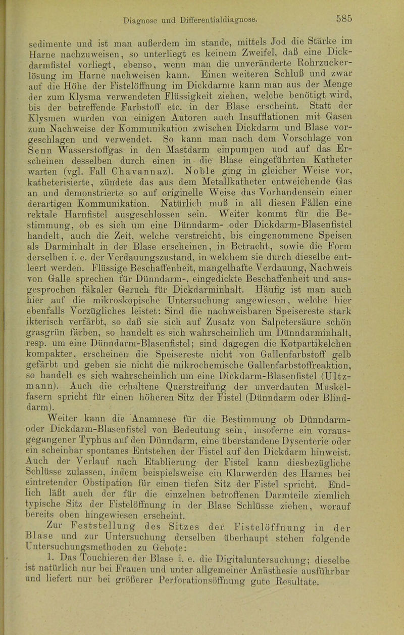 Diagnose und Differentialdiagnose. Sedimente und ist man außerdem im stände, mittels Jod die Stärke im Harne nachzuweisen, so unterliegt es keinem Zweifel, daß eine Dick- darmfistel vorliegt, ebenso, wenn man die unveränderte Rohrzucker- lösung im Harne nacliweisen kann. Einen weiteren Schluß und zwar auf die Höhe der Fistelöffnung im Dickdarme kann man aus der Menge der zum Klysma verwendeten Flüssigkeit ziehen, welche benötigt wird, bis der betreffende Farbstoff etc. in der Blase erscheint. Statt der Klysmen wurden von einigen Autoren auch Insufflationen mit Gasen zum Nachweise der Kommunikation zwischen Dickdarm und Blase vor- geschlagen und verwendet. So kann man nach dem Vorschläge von Senn Wasserstoffgas in den Mastdarm einpumpen und auf das Er- scheinen desselben durch einen in die Blase eingeführten Katheter warten (vgl. Fall Chavannaz). Noble ging in gleicher Weise vor, katheterisierte, zündete das aus dem Metallkatheter entweichende Gas an und demonstrierte so auf originelle Weise das Vorhandensein einer derartigen Kommunikation. Natürlich muß in all diesen Fällen eine rektale Harnfistel ausgeschlossen sein. Weiter kommt für die Be- stimmung, ob es sich um eine Dünndarm- oder Dickdarm-Blasenfistel handelt, auch die Zeit, welche verstreicht, bis eingenommene Speisen als Darminhalt in der Blase erscheinen, in Betracht, sowie die Form derselben i. e. der Verdauungszustand, in welchem sie durch dieselbe ent- leert werden. Flüssige Beschaffenheit, mangelhafte Verdauung, Nachweis von Galle sprechen für Dünndarm-, eingedickte Beschaffenheit und aus- gesprochen fäkaler Geruch für Dickdarminhalt. Häufig ist man auch hier auf die mikroskopische Untersuchung angewiesen, welche hier ebenfalls Vorzügliches leistet: Sind die nachweisbaren Speisereste stark ikterisck verfärbt, so daß sie sich auf Zusatz von Salpetersäure schön grasgrün färben, so handelt es sich wahrscheinlich um Dünndarminhalt, resp. um eine Dünndarm-Blasenfistel; sind dagegen die Kotpartikelchen kompakter, erscheinen die Speisereste nicht von Gallenfarbstoff gelb gefärbt und geben sie nicht die mikrochemische Gallenfarbstoffreaktion, so handelt es sich wahrscheinlich um eine Dickdarm-Blasenfistel (Ultz- mann). Auch die erhaltene Querstreifung der unverdauten Muskel- fasern spricht für einen höheren Sitz der Fistel (Dünndarm oder Blind- darm). Weiter kann die Anamnese für die Bestimmung ob Dünndarm- oder Dickdarm-Blasenfistel von Bedeutung sein, insoferne ein voraus- gegangener Typhus auf den Dünndarm, eine überstandene Dysenterie oder ein scheinbar spontanes Entstehen der Fistel auf den Dickdarm hinweist. Auch der Verlauf nach Etablierung der Fistel kann diesbezügliche Schlüsse zulassen, indem beispielsweise ein Klarwerden des Harnes bei eintretender Obstipation für einen tiefen Sitz der Fistel spricht. End- lich läßt auch der für die einzelnen betroffenen Darmteile ziemlich typische Sitz der Fistelöffnung in der Blase Schlüsse ziehen, worauf bereits oben hingewiesen erscheint. Zur J eststellung des Sitzes der Fistelöffnung in der Blase und zur Untersuchung derselben überhaupt stehen folgende Untersuchungsmethoden zu Gebote: 1. Das Touchieren der Blase i. e. die Digitaluntersuchung; dieselbe ist natürlich nur bei Frauen und unter allgemeiner Anästhesie ausführbar und liefert nur bei größerer Perforationsöffnung gute Resultate.