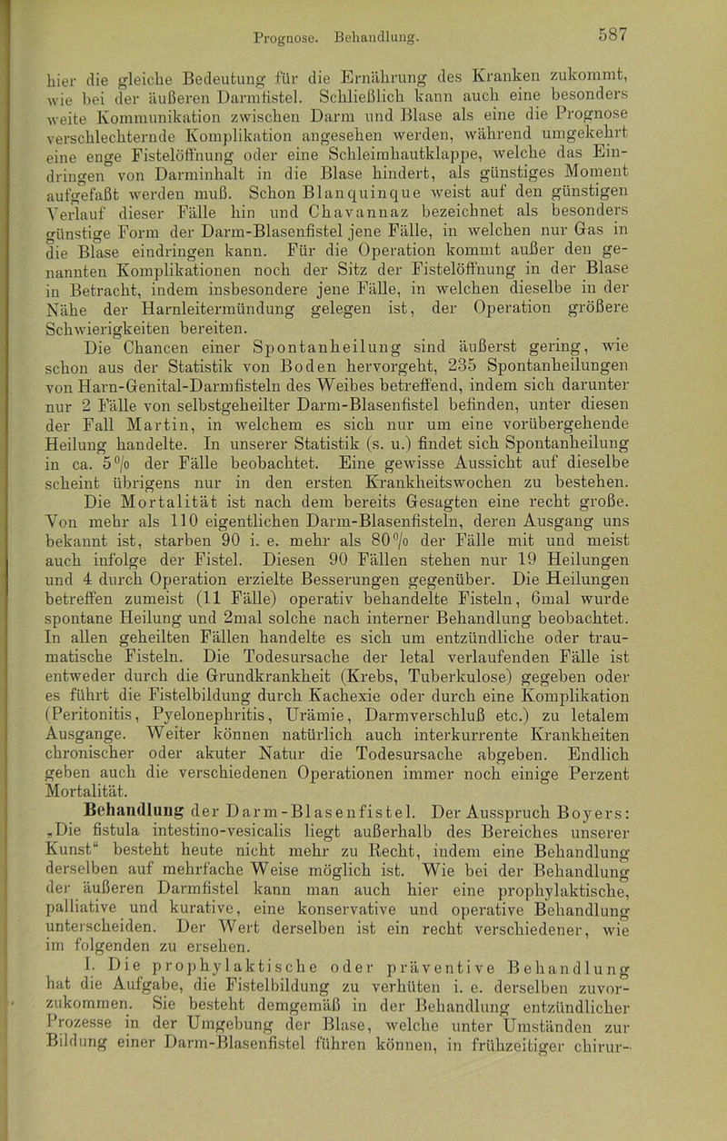 Prognose. Behandlung. hier die gleiche Bedeutung für die Ernährung des Kranken zukommt, wie bei der äußeren Darmfistel. Schließlich kann auch eine besonders weite Kommunikation zwischen Darm und Blase als eine die Prognose verschlechternde Komplikation angesehen werden, während umgekehrt eine enge Fistelöffnung oder eine Schleimhautklappe, welche das Ein- dringen von Darminhalt in die Blase hindert, als günstiges Moment aufgefaßt werden muß. Schon Blanquinque weist auf den günstigen Arerlauf dieser Fälle hin und Chavannaz bezeichnet als besonders Günstige Form der Darm-Blasenfistel jene Fälle, in welchen nur Gas in die Blase eindringen kann. Für die Operation kommt außer den ge- nannten Komplikationen noch der Sitz der Fistelöffnung in der Blase in Betracht, indem insbesondere jene Fälle, in welchen dieselbe in der Nähe der Harnleitermündung gelegen ist, der Operation größere Schwierigkeiten bereiten. Die Chancen einer Spontanheilung sind äußerst gering, wie schon aus der Statistik von Boden hervorgeht, 235 Spontanheilungen von Harn-Genital-Darmfisteln des Weibes betreffend, indem sich darunter nur 2 Fälle von selbstgeheilter Darm-Blasenfistel befinden, unter diesen der Fall Martin, in welchem es sich nur um eine vorübergehende Heilung handelte. In unserer Statistik (s. u.) findet sich Spontanheilung in ca. 5°/o der Fälle beobachtet. Eine gewisse Aussicht auf dieselbe scheint übrigens nur in den ersten Krankheitswochen zu bestehen. Die Mortalität ist nach dem bereits Gesagten eine recht große. Yon mehr als 110 eigentlichen Darm-Blasenfisteln, deren Ausgang uns bekannt ist, starben 90 i. e. mehr als 80°/o der Fälle mit und meist auch infolge der Fistel. Diesen 90 Fällen stehen nur 19 Heilungen und 4 durch Operation erzielte Besserungen gegenüber. Die Heilungen betreffen zumeist (11 Fälle) operativ behandelte Fisteln, 6mal wurde spontane Heilung und 2mal solche nach interner Behandlung beobachtet. In allen geheilten Fällen handelte es sich um entzündliche oder trau- matische Fisteln. Die Todesursache der letal verlaufenden Fälle ist entweder durch die Grundkrankheit (Krebs, Tuberkulose) gegeben oder es führt die Fistelbildung durch Kachexie oder durch eine Komplikation (Peritonitis, Pyelonephritis, Urämie, Darmverschluß etc.) zu letalem Ausgange. Weiter können natürlich auch interkurrente Krankheiten chronischer oder akuter Natur die Todesursache abgeben. Endlich geben auch die verschiedenen Operationen immer noch einige Perzent Mortalität. Behandlung der Darm-Blasenfistel. Der Ausspruch Boyers: „Die fistula intestino-vesicalis liegt außerhalb des Bereiches unserer Kunst“ besteht heute nicht mehr zu Recht, indem eine Behandlung derselben auf mehrfache Weise möglich ist. Wie bei der Behandlung der äußeren Darmfistel kann man auch hier eine prophylaktische, palliative und kurative, eine konservative und operative Behandlung unterscheiden. Der Wert derselben ist ein recht verschiedener, wie im folgenden zu ersehen. I. Die prophylaktische oder präventive Behandlung hat die Aufgabe, die Fistelbildung zu verhüten i. e. derselben zuvor- zukommen. Sie besteht demgemäß in der Behandlung entzündlicher Prozesse in der Umgebung der Blase, welche unter Umständen zur Bildung einer Darm-Blasenfistel führen können, in frühzeitiger chirur-