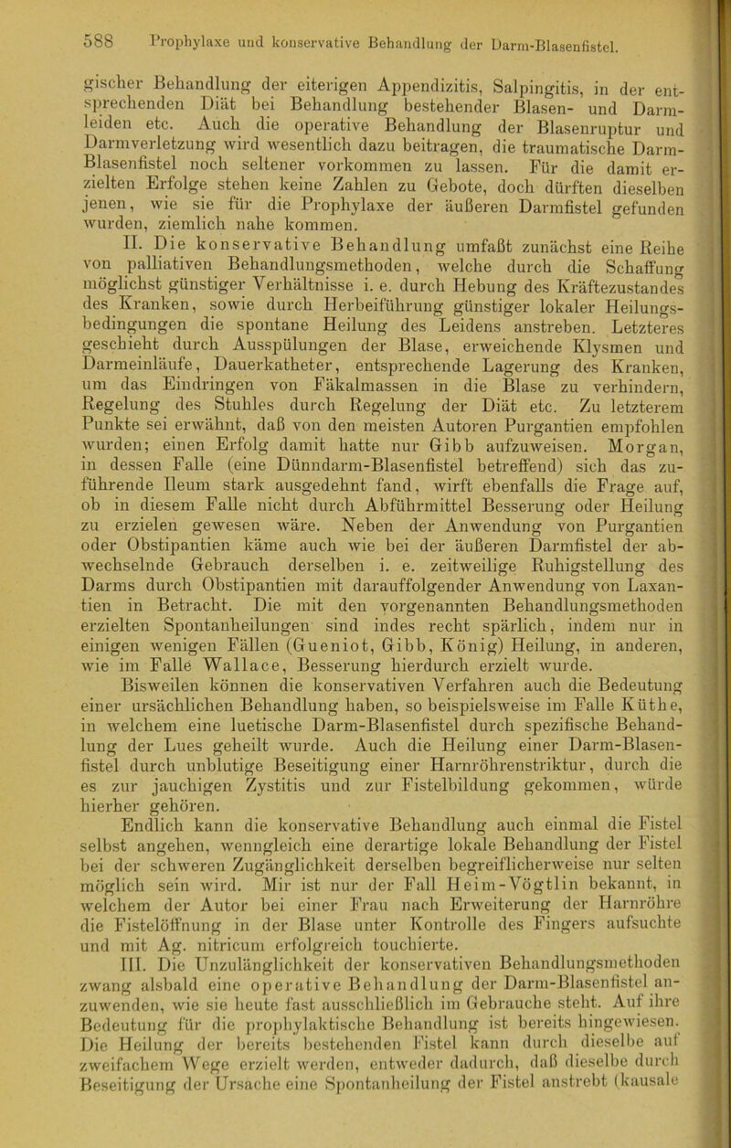 Bischer Behandlung der eiterigen Appendizitis, Salpingitis, in der ent- sprechenden Diät bei Behandlung bestehender Blasen- und Darm- leiden etc. Auch die operative Behandlung der Blasenruptur und Darmverletzung wird wesentlich dazu beitragen, die traumatische Darm- Blasenfistel noch seltener Vorkommen zu lassen. Für die damit er- zielten Erfolge stehen keine Zahlen zu Gebote, doch dürften dieselben jenen, wie sie für die Prophylaxe der äußeren Darmfistel gefunden wurden, ziemlich nahe kommen. IL Die konservative Behandlung umfaßt zunächst eine Reibe von palliativen Behandlungsmethoden, welche durch die Schaffung möglichst günstiger Verhältnisse i. e. durch Hebung des Kräftezustandes des Kranken, sowie durch Herbeiführung günstiger lokaler Heilungs- bedingungen die spontane Heilung des Leidens anstreben. Letzteres geschieht durch Ausspülungen der Blase, erweichende Klysmen und Darmeinläufe, Dauerkatheter, entsprechende Lagerung des Kranken, um das Eindringen von Fäkalmassen in die Blase zu verhindern, Regelung des Stuhles durch Regelung der Diät etc. Zu letzterem Punkte sei erwähnt, daß von den meisten Autoren Purgantien empfohlen wurden; einen Erfolg damit hatte nur Gibb aufzuweisen. Morgan, in dessen Falle (eine Dünndarm-Blasenfistel betreffend) sich das zu- führende Ileum stark ausgedehnt fand, wirft ebenfalls die Frage auf, ob in diesem Falle nicht durch Abführmittel Besserung oder Heilung zu erzielen gewesen wäre. Neben der Anwendung von Purgantien oder Obstipantien käme auch wie bei der äußeren Darmfistel cler ab- wechselnde Gebrauch derselben i. e. zeitweilige Ruhigstellung des Darms durch Obstipantien mit darauffolgender Anwendung von Laxan- tien in Betracht. Die mit den vorgenannten Behandlungsmethoden erzielten Spontanheilungen sind indes recht spärlich, indem nur in einigen wenigen Fällen (Gueniot, Gibb, König) Heilung, in anderen, wie im Falle Wallace, Besserung hierdurch erzielt wurde. Bisweilen können die konservativen Verfahren auch die Bedeutung einer ursächlichen Behandlung haben, so beispielsweise im Falle Küthe, in Avelchem eine luetische Darm-Blasenfistel durch spezifische Behand- lung der Lues geheilt wurde. Auch die Heilung einer Darm-Blasen- fistel durch unblutige Beseitigung einer Harnröhrenstriktur, durch die es zur jauchigen Zystitis und zur Fistelbildung gekommen, würde hierher gehören. Endlich kann die konservative Behandlung auch einmal die Fistel selbst angehen, wenngleich eine derartige lokale Behandlung der Fistel bei der schweren Zugänglichkeit derselben begreiflicherweise nur selten möglich sein wird. Mir ist nur der Fall Heim-Vögtlin bekannt, in welchem der Autor bei einer Frau nach Erweiterung der Harnröhre die Fistelöffnung in der Blase unter Kontrolle des Fingers aufsuchte und mit Ag. nitricum erfolgreich touchierte. III. Die Unzulänglichkeit der konservativen Behandlungsmethoden zwang alsbald eine operative Behandlung der Darm-Blasenfistel an- zuwenden, wie sie heute fast ausschließlich im Gebrauche steht. Aul ihre Bedeutung für die prophylaktische Behandlung ist bereits hingewiesen. Die Heilung der bereits bestehenden Fistel kann durch dieselbe aut zweifachem Wege erzielt werden, entweder dadurch, daß dieselbe durch Beseitigung der Ursache eine Spontanheilung der Fistel anstrebt (kausale