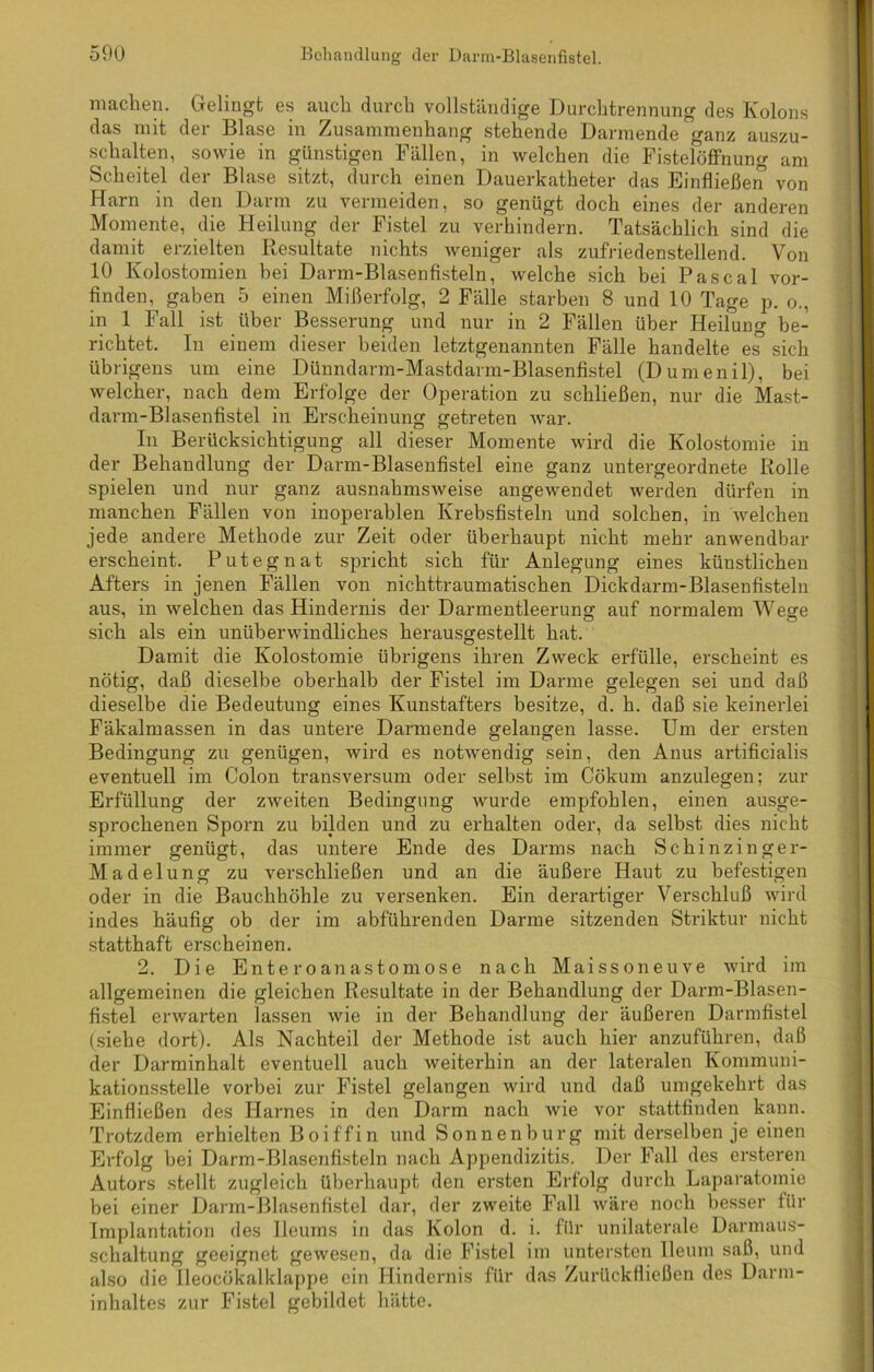 machen. Gelingt es auch durch vollständige Durchtrennung des Kolons das mit der Blase in Zusammenhang stehende Darmende ganz auszu- schalten, sowie in günstigen Fällen, in welchen die Fistelöffnung am Scheitel der Blase sitzt, durch einen Dauerkatheter das Einfließen von Harn in den Darm zu vermeiden, so genügt doch eines der anderen Momente, die Heilung der Fistel zu verhindern. Tatsächlich sind die damit erzielten Resultate nichts weniger als zufriedenstellend. Von 10 Kolostomien bei Darm-Blasenfisteln, welche sich bei Pascal vor- finden, gaben 5 einen Mißerfolg, 2 Fälle starben 8 und 10 Tage p. o., in 1 Fall ist über Besserung und nur in 2 Fällen über Heilung be- richtet. In einem dieser beiden letztgenannten Fälle handelte es sich übrigens um eine Dünndarm-Mastdarm-Blasenfistel (Dumenil), bei welcher, nach dem Erfolge der Operation zu schließen, nur die Mast- darm-Blasenfistel in Erscheinung getreten Avar. In Berücksichtigung all dieser Momente wird die Kolostomie in der Behandlung der Darm-Blasenfistel eine ganz untergeordnete Rolle spielen und nur ganz ausnahmsAveise angewendet werden dürfen in manchen Fällen von inoperablen Krebsfisteln und solchen, in Avelchen jede andere Methode zur Zeit oder überhaupt nicht mehr anwendbar erscheint. Putegnat spricht sich für Anlegung eines künstlichen Afters in jenen Fällen von nichttraumatischen Dickdarm-Blasenfisteln aus, in Avelchen das Hindernis der Darmentleerung auf normalem Wege sich als ein unüberwindliches herausgestellt hat. Damit die Kolostomie übrigens ihren Zweck erfülle, erscheint es nötig, daß dieselbe oberhalb der Fistel im Darme gelegen sei und daß dieselbe die Bedeutung eines Kunstafters besitze, d. h. daß sie keinerlei Fäkalmassen in das untere Darmende gelangen lasse. Um der ersten Bedingung zu genügen, wird es notAvendig sein, den Anus artificialis eventuell im Colon transversum oder selbst im Cökum anzulegen: zur Erfüllung der ZAveiten Bedingung wurde empfohlen, einen ausge- sprochenen Sporn zu bilden und zu erhalten oder, da selbst dies nicht immer genügt, das untere Ende des Darms nach Schinzinger- Madelung zu Arerschließen und an die äußere Haut zu befestigen oder in die Bauchhöhle zu versenken. Ein derartiger Verschluß Avird indes häufig ob der im abführenden Darme sitzenden Striktur nicht statthaft erscheinen. 2. Die Enteroanastomose nach Maissoneuve wird im allgemeinen die gleichen Resultate in der Behandlung der Darm-Blasen- fistel erwarten lassen Avie in der Behandlung der äußeren Darmfistel (siehe dort). Als Nachteil der Methode ist auch hier anzuführen, daß der Darminhalt eventuell auch Aveiterhin an der lateralen Kommuni- kationsstelle vorbei zur Fistel gelangen wird und daß umgekehrt das Einfließen des Harnes in den Darm nach Avie vor stattfinden kann. Trotzdem erhielten B o i ff i n und Sonnen bürg mit derselben je einen Erfolg bei Darm-Blasenfisteln nach Appendizitis. Der Fall des ersteren Autors stellt zugleich überhaupt den ersten Erfolg durch Laparatomie bei einer Darm-Blasenfistel dar, der zAveite Fall wäre noch besser für Implantation des Ileums in das Kolon d. i. für unilaterale Darmaus- schaltung geeignet gewesen, da die Fistel im untersten Ileum saß, und also die lleocökalklappe ein Hindernis für das Zurückfließen des Darm- inhaltes zur Fistel gebildet hätte.