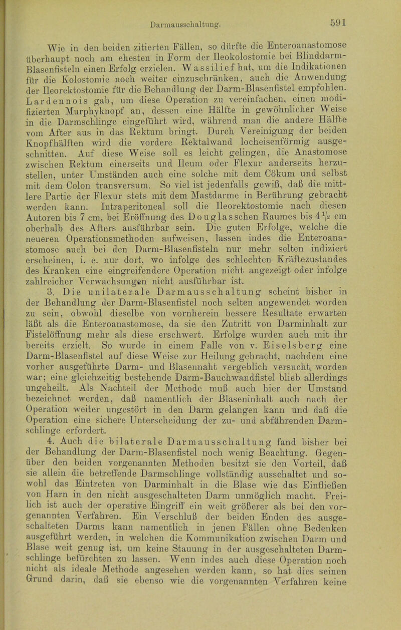 Darmaueschaltung. Wie in den beiden zitierten Fällen, so dürfte die Enteroanastomose überhaupt noch am ehesten in Form der Ileokolostomie bei Blinddarm- Blasenfisteln einen Erfolg erzielen. Wassilie£hat, um die Indikationen für die Kolostomie noch weiter einzuschränken, auch die Anwendung der Ileorektostomie für die Behandlung der Darm-Blasenfistel empfohlen. Lardennois gab, um diese Operation zu vereinfachen, einen modi- fizierten Murphyknopf an, dessen eine Hälfte in gewöhnlicher Weise in die Darmschlinge eingeführt wird, während man die andere Hälfte vom After aus in das Rektum bringt. Durch Vereinigung der beiden Knopfhälften wird die vordere Rektalwand locheisenförmig ausge- schnitten. Auf diese Weise soll es leicht gelingen, die Anastomose zwischen Rektum einerseits und Ileum oder Flexur anderseits herzu- stellen, unter Umständen auch eine solche mit dem Cökum und selbst mit dem Colon transversum. So viel ist jedenfalls gewiß, daß die mitt- lere Partie der Flexur stets mit dem Mastdarme in Berührung gebracht werden kann. Intraperitoneal soll die Ileorektostomie nach diesen Autoren bis 7 cm, bei Eröffnung des Douglasschen Raumes bis 41/-2 cm oberhalb des Afters ausführbar sein. Die guten Erfolge, welche die neueren Operationsmethoden aufweisen, lassen indes die Enteroana- stomose auch bei den Darm-Blasenfisteln nur mehr selten indiziert erscheinen, i. e. nur dort, wo infolge des schlechten Kräftezustandes des Kranken eine eingreifendere Operation nicht angezeigt oder infolge zahlreicher Verwachsungen nicht ausführbar ist. 3. Die unilaterale D ar m au s s ch altung scheint bisher in der Behandlung der Darm-Blasenfistel noch selten angewendet worden zu sein, obwohl dieselbe von vornherein bessere Resultate erwarten läßt als die Enteroanastomose, da sie den Zutritt von Darminhalt zur Fistelöffnung mehr als diese erschwert. Erfolge wurden auch mit ihr bereits erzielt. So wurde in einem Falle von v. Eiseisberg eine Darm-Blasenfistel auf diese Weise zur Heilung gebracht, nachdem eine vorher ausgeführte Darm- und Blasennaht vergeblich versucht worden war; eine gleichzeitig bestehende Darm-Bauchwandfistel blieb allerdings ungeheilt. Als Nachteil der Methode muß auch hier der Umstand bezeichnet werden, daß namentlich der Blaseninhalt auch nach der Operation weiter ungestört in den Darm gelangen kann und daß die Operation eine sichere Unterscheidung der zu- und abführenden Darm- schlinge erfordert. 4. Auch die bilaterale Darm ausschaltung fand bisher bei der Behandlung der Darm-Blasenfistel noch wenig Beachtung. Gegen- über den beiden vorgenannten Methoden besitzt sie den Vorteil, daß sie allein die betreffende Darmschlinge vollständig ausschaltet und so- wohl das Eintreten von Darminhalt in die Blase wie das Einfließen von Harn in den nicht ausgeschalteten Darm unmöglich macht. Frei- lich ist auch der operative Eingriff ein weit größerer als bei den vor- genannten Verfahren. Ein Verschluß der beiden Enden des ausge- schalteten Darms kann namentlich in jenen Fällen ohne Bedenken ausgeführt werden, in welchen die Kommunikation zwischen Darm und Blase weit genug ist, um keine Stauung in der ausgeschalteten Darm- schlinge befürchten zu lassen. Wenn indes auch diese Operation noch nicht als ideale Methode angesehen werden kann, so hat dies seinen Grund darin, daß sie ebenso wie die vorgenannten Verfahren keine