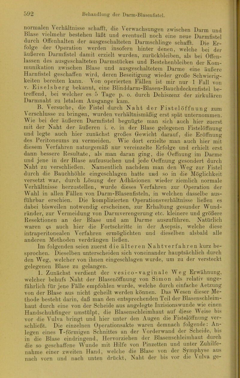 normalen Verhältnisse schafft, die Verwachsungen zwischen Darm und Blase vielmehr bestehen läßt und eventuell noch eine neue Darmfistel durch Offenhalten der ausgeschalteten Darmschlinge schafft. Die Er- folge der Operation werden insofern hinter denen, welche bei der äußeren Darmfistel damit erzielt wurden, Zurückbleiben, als bei Offen- lassen des ausgeschalteten Darmstückes und Bestehenbleiben der Kom- munikation zwischen Blase und ausgeschaltetem Darme eine äußere Harnfistel geschaffen wird, deren Beseitigung wieder große Schwierig- keiten bereiten kann. Von operierten Fällen ist mir nur 1 Fall von v. Eiseisberg bekannt, eine Blinddarm-Blasen-Bauchdeckenfistel be- treffend, bei welcher es 5 Tage p. o. durch Dehiszenz der zirkulären Darmnaht zu letalem Ausgange kam. B. Versuche, die Fistel durch Naht der Fistel Öffnung zum Verschlüsse zu bringen, wurden verhältnismäßig erst spät unternommen. Wie bei der äußeren Darmfistel begnügte man sich auch hier zuerst mit der Naht der äußeren i. e. in der Blase gelegenen Fistelöffnung und legte auch hier zunächst großes Gewicht darauf, die Eröffnung des Peritoneums zu vermeiden. Wie dort erzielte man auch hier mit diesem Verfahren naturgemäß nur vereinzelte Erfolge und erhielt erst dann bessere Resultate, als man daran ging, die Oeffnung im Darme und jene in der Blase aufzusuchen und jede Oeffnung gesondert durch Naht zu verschließen. Namentlich nachdem man den Weg zur Fistel durch die Bauchhöhle eingeschlagen hatte und so in die Möglichkeit versetzt war, durch Lösung der Adhäsionen wieder ziemlich normale Verhältnisse herzustellen, wurde dieses Verfahren zur Operation der Wahl in allen Fällen von Dann-Blasenfisteln, in welchen dasselbe aus- führbar erschien. Die komplizierten Operationsverhältnisse ließen es dabei bisweilen notwendig erscheinen, zur Erhaltung gesunder Wund- ränder, zur Vermeidung von Darmverengerung etc. kleinere und größere Resektionen an der Blase und am Darme auszuführen. Natürlich waren es auch hier die Fortschritte in der Asepsis, welche diese intraperitonealen Verfahren ermöglichten und dieselben alsbald alle anderen Methoden verdrängen ließen. Im folgenden seien zuerst die älteren Naht verfahren kurz be- sprochen. Dieselben unterscheiden sich voneinander hauptsächlich durch den Weg, welcher von ihnen eingeschlagen wurde, um zu der versteckt gelegenen Blase zu gelangen. 1. Zunächst verdient der vesico-vaginale Weg Erwähnung, welcher behufs Naht der Blasenöffhung von Simon als relativ unge- fährlich für jene Fälle empfohlen wurde, welche durch einfache Aetzung von der Blase aus nicht geheilt werden können. Das Wesen dieser Me- thode besteht darin, daß man den entsprechenden Teil der Blasenschleim- haut durch eine von der Scheide aus angelegte Inzisionswunde wie einen Handschuhfinger umstülpt, die Blasenschleimhaut auf diese Weise bis vor die Vulva bringt und hier unter den Augen die Fistelöffnung ver- schließt. Die einzelnen Operationsakte waren demnach folgende: An- legen eines T-förmigen Schnittes an der Vorderwand der Scheide, bis in die Blase eindringend, Hervorziehen der Blasenschleimhaut durch die so geschaffene Wunde mit Hilfe von Pinzetten und unter Zuhilfe- nahme einer zweiten Hand, welche die Blase von der Symphyse aus nach vorn und nach unten drückt, Naht der bis vor die \ ulva ge-