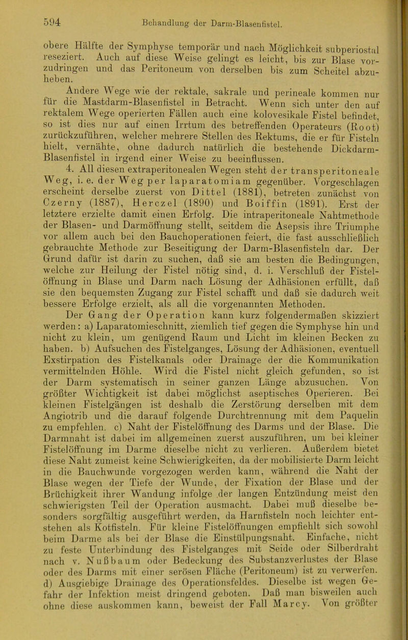 obere Hälfte der Symphyse temporär und nach Möglichkeit subperiostal reseziert. Auch auf diese Weise gelingt es leicht, bis zur Blase vor- zudringen und das Peritoneum von derselben bis zum Scheitel abzu- heben. Andere Wege wie der rektale, sakrale und perineale kommen nur für die Mastdarm-Blasenfistel in Betracht. Wenn sich unter den auf rektalem Wege operierten Fällen auch eine kolovesikale Fistel befindet, so ist dies nur auf einen Irrtum des betreffenden Operateurs (Root) zurückzuführen, welcher mehrere Stellen des Rektums, die er für Fisteln hielt, vernähte, ohne dadurch natürlich die bestehende Dickdarm- Blasenfistel in irgend einer Weise zu beeinflussen. 4. All diesen extraperitonealen Wegen steht der transperitoneale Weg, i. e. der Weg per laparatomiam gegenüber. Vorgeschlagen erscheint derselbe zuerst von Dittel (1881), betreten zunächst von Czerny (1887), Herczel (1890) und Boiffin (1891). Erst der letztere erzielte damit einen Erfolg. Die intraperitoneale Nahtmethode der Blasen- und Darmöffnung stellt, seitdem die Asepsis ihre Triumphe vor allem auch bei den Bauchoperationen feiert, die fast ausschließlich gebrauchte Methode zur Beseitigung der Darm-Blasenfisteln dar. Der Grund dafür ist darin zu suchen, daß sie am besten die Bedingungen, welche zur Heilung der Fistel nötig sind, d. i. Verschluß der Fistel- öffnung in Blase und Darm nach Lösung der Adhäsionen erfüllt, daß sie den bequemsten Zugang zur Fistel schafft und daß sie dadurch weit bessere Erfolge erzielt, als all die vorgenannten Methoden. Der Gang der Operation kann kurz folgendermaßen skizziert werden: a) Laparatomieschnitt, ziemlich tief gegen die Symphyse hin und nicht zu klein, um genügend Raum und Licht im kleinen Becken zu haben, b) Aufsuchen des Fistelganges, Lösung der Adhäsionen, eventuell Exstirpation des Fistelkanals oder Drainage der die Kommunikation vermittelnden Höhle. Wird die Fistel nicht gleich gefunden, so ist der Darm systematisch in seiner ganzen Länge abzusuchen. Von größter Wichtigkeit ist dabei möglichst aseptisches Operieren. Bei kleinen Fistelgängen ist deshalb die Zerstörung derselben mit dem Angiotrib und die darauf folgende Durchtrennung mit dem Paquelin zu empfehlen, c) Naht der Fistelöffnung des Darms und der Blase. Die Darmnaht ist dabei im allgemeinen zuerst auszuführen, um bei kleiner Fistelöffnung im Darme dieselbe nicht zu verlieren. Außerdem bietet diese Nabt zumeist keine Schwierigkeiten, da der mobilisierte Darm leicht in die Bauchwunde vorgezogen werden kann, während die Naht der Blase wegen der Tiefe der Wunde, der Fixation der Blase und der Brüchigkeit ihrer Wandung infolge der langen Entzündung meist den schwierigsten Teil der Operation ausmacht. Dabei muß dieselbe be- sonders sorgfältig ausgeführt werden, da Harnfisteln noch leichter ent- stehen als Kotfisteln. Für kleine Fistelöffnungen empfiehlt sich sowohl beim Darme als bei der Blase die Einstülpungsnaht. Einfache, nicht zu feste Unterbindung des Fistelganges mit Seide oder Silberdraht nach v. Nußbaum oder Bedeckung des Substanzverlustes der Blase oder des Darms mit einer serösen Fläche (Peritoneum) ist zu verwerfen, d) Ausgiebige Drainage des Operationsfeldes. Dieselbe ist wegen Ge- fahr der Infektion meist dringend geboten. Daß man bisweilen auch ohne diese auskommen kann, beweist der Fall Marcy. Von größter