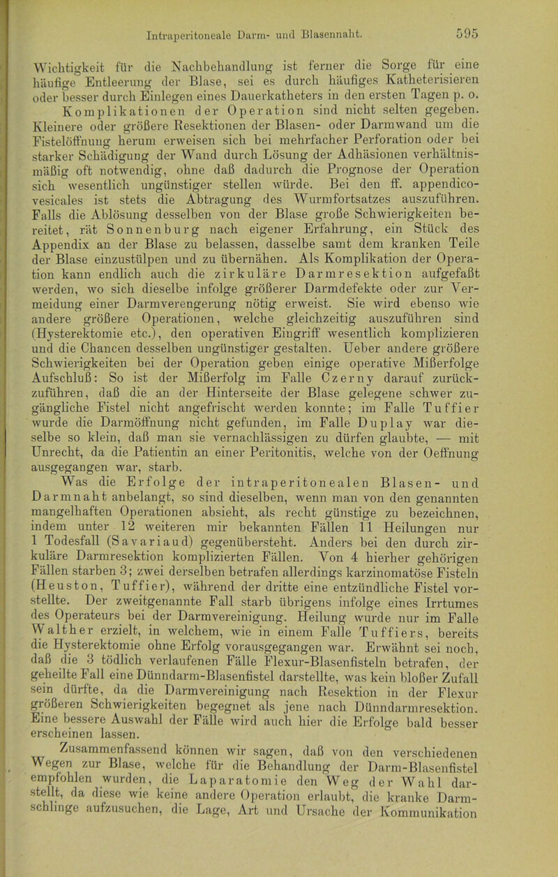 Wichtigkeit für die Nachbehandlung ist ferner die Sorge für eine häufige Entleerung der Blase, sei es durch häufiges Katheterisieren oder besser durch Einlegen eines Dauerkatheters in den ersten Tagen p. o. Komplikationen der Operation sind nicht selten gegeben. Kleinere oder größere Resektionen der Blasen- oder Darmwand um die Fistelöffnung herum erweisen sich bei mehrfacher Perforation oder hei starker Schädigung der Wand durch Lösung der Adhäsionen verhältnis- mäßig oft notwendig, ohne daß dadurch die Prognose der Operation sich wesentlich ungünstiger stellen würde. Bei den ff. appendico- vesicales ist stets die Abtragung des Wurmfortsatzes auszuführen. Falls die Ablösung desselben von der Blase große Schwierigkeiten be- reitet, rät Sonnen bürg nach eigener Erfahrung, ein Stück des Appendix an der Blase zu belassen, dasselbe samt dem kranken Teile der Blase einzustülpen und zu übernähen. Als Komplikation der Opera- tion kann endlich auch die zirkuläre Darmresektion aufgefaßt werden, wo sich dieselbe infolge größerer Darmdefekte oder zur Ver- meidung einer Darmverengerung nötig erweist. Sie wird ebenso wie andere größere Operationen, welche gleichzeitig auszuführen sind (Hysterektomie etc.), den operativen Eingriff wesentlich komplizieren und die Chancen desselben ungünstiger gestalten. lieber andere größere Schwierigkeiten bei der Operation geben einige operative Mißerfolge Aufschluß: So ist der Mißerfolg im Falle Czerny darauf zurück- zuführen, daß die an der Hinterseite der Blase gelegene schwer zu- gängliche Fistel nicht angefrischt werden konnte; im Falle Tuffier wurde die Darmöffnung nicht gefunden, im Falle Duplay war die- selbe so klein, daß man sie vernachlässigen zu dürfen glaubte, — mit Unrecht, da die Patientin an einer Peritonitis, welche von der Oeffnung ausgegangen war, starb. Was die Erfolge der intraperitonealen Blasen- und Darmnaht anbelangt, so sind dieselben, wenn man von den genannten mangelhaften Operationen absieht, als recht günstige zu bezeichnen, indem unter 12 weiteren mir bekannten Fällen 11 Heilungen nur 1 Todesfall (Savariaud) gegenübersteht. Anders bei den durch zir- kuläre Darmresektion komplizierten Fällen. Von 4 hierher gehörigen Fällen starben 3; zwei derselben betrafen allerdings karzinomatöse Fisteln (Heuston, Tuffier), während der dritte eine entzündliche Fistel ver- stellte. Der zweitgenannte Fall starb übrigens infolge eines Irrtumes des Operateurs bei der Darmvereinigung. Heilung wurde nur im Falle Walther erzielt, in welchem, wie in einem Falle Tuffiers, bereits die Hysterektomie ohne Erfolg vorausgegangen war. Erwähnt sei noch, daß die 3 tödlich verlaufenen Fälle Flexur-Blasenfisteln betrafen, der geheilte Fall eine Dünndarm-Blasenfistel darstellte, was kein bloßer Zufall sein dürfte, da die Darmvereinigung nach Resektion in der Flexur größeren Schwierigkeiten begegnet als jene nach Dünndarmresektion. Eine bessere Auswahl der Fälle wird auch hier die Erfolge bald besser erscheinen lassen. Zusammenfassend können wir sagen, daß von den verschiedenen Wegen zur Blase, welche für die Behandlung der Darm-Blasenfistel empfohlen wurden, die Laparatomie den Weg der Wahl dar- stellt, da diese wie keine andere Operation erlaubt, die kranke Darm- sc i inge aufzusuchen, die Lage, Art und Ursache der Kommunikation