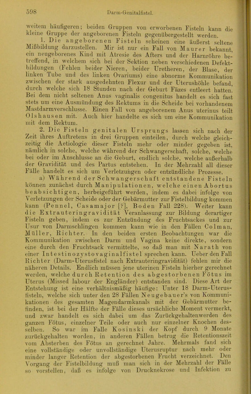 weitem häufigeren; beiden Gruppen von erworbenen Fisteln kann die kleine Gruppe der angeborenen Fisteln gegenübergestellt werden. 1. Die angeborenen Fisteln scheinen eine äußerst seltene Mißbildung darzustellen. Mir ist nur ein Fall von Maurer bekannt, ein neugeboienes Kind mit Atresie des Afters und der Harnröhre be- treffend, in welchem sich bei der Sektion neben verschiedenen Defekt- bildungen (Fehlen beider Nieren, beider Uretheren, der Blase, der linken Tube und des linken Ovariums) eine abnorme Kommunikation zwischen der stark ausgedehnten Flexnr und der Uterushöhle befand, durch welche sich 18 Stunden nach der Geburt Fäzes entleert hatten! Bei dem nicht seltenen Anus vaginalis congenitus handelt es sich fast stets um eine Ausmündung des Rektums in die Scheide bei vorhandenem Mastdarmverschlusse. Einen Fall von angeborenem Anus uterinus teilt Dishausen mit. Auch hier handelte es sich um eine Kommunikation mit dem Rektum. 2. Die Fisteln genitalen Ursprungs lassen sich nach der Zeit ihres Auftretens in drei Gruppen einteilen, durch welche gleich- zeitig die Aetiologie dieser Fisteln mehr oder minder gegeben ist, nämlich in solche, welche während der Schwangerschaft, solche, welche bei oder im Anschlüsse an die Geburt, endlich solche, welche außerhalb der Gravidität und des Partus entstehen. In der Mehrzahl all dieser Fälle handelt es sich um Verletzungen oder entzündliche Prozesse. a) Während der Schwangerschaft entstandene Fisteln können zunächst durch Manipulationen, welche einen Abortus beabsichtigen, herbeigeführt werden, indem es dabei infolge von Verletzungen der Scheide oder der Gebärmutter zur Fistelbildung kommen kann (Pennel, Casamajor [P], Boden Fall 228). Weiter kann die Extrauteringravidität Veranlassung zur Bildung derartiger Fisteln geben, indem es zur Entzündung des Fruchtsackes und zur Usur von Darmschlingen kommen kann wie in den Fällen Colman, Müller, Richter. In den beiden ersten Beobachtungen war die Kommunikation zwischen Darm und Vagina keine direkte, sondern eine durch den Fruchtsack vermittelte, so daß man mit Narath von einer Intestin ozystovaginalfistel sprechen kann. Ueber den F all Richter (Darm-Uterusfistel nach Extrauteringravidität) fehlen mir die näheren Details. Endlich müssen jene uterinen Fisteln hierher gerechnet werden, welche durch Retention des abgestorbenen Fötus im Uterus (Missed labour der Engländer) entstanden sind. Diese Art der Entstehung ist eine verhältnismäßig häufige: Unter 18 Darm-Uterus- fisteln, welche sich unter den 28 Fällen Neugebauer’s von Kommuni- kationen des gesamten Magendarmkanals mit der Gebärmutter be- finden, ist bei der Hälfte der Fälle dieses ursächliche Moment vermerkt, und zwar handelt es sich dabei um das Zurückgehaltenwerden des ganzen Fötus, einzelner Teile oder auch nur einzelner Knochen des- selben. So war im Falle Kosinski der Kopf durch 9 Monate zurückgehalten worden, in anderen Fällen betrug die Retentionszeit vom Absterben des Fötus an gerechnet Jahre. Mehrmals fand sich eine vollständige oder unvollständige Uterusruptur nach mehr oder minder langer Retention der abgestorbenen Frucht verzeichnet. Den Vorgang der Fistelbildung muß man sich in der Mehrzahl der Fälle so vorstellen, daß es infolge von Drucknekrose und Infektion zu