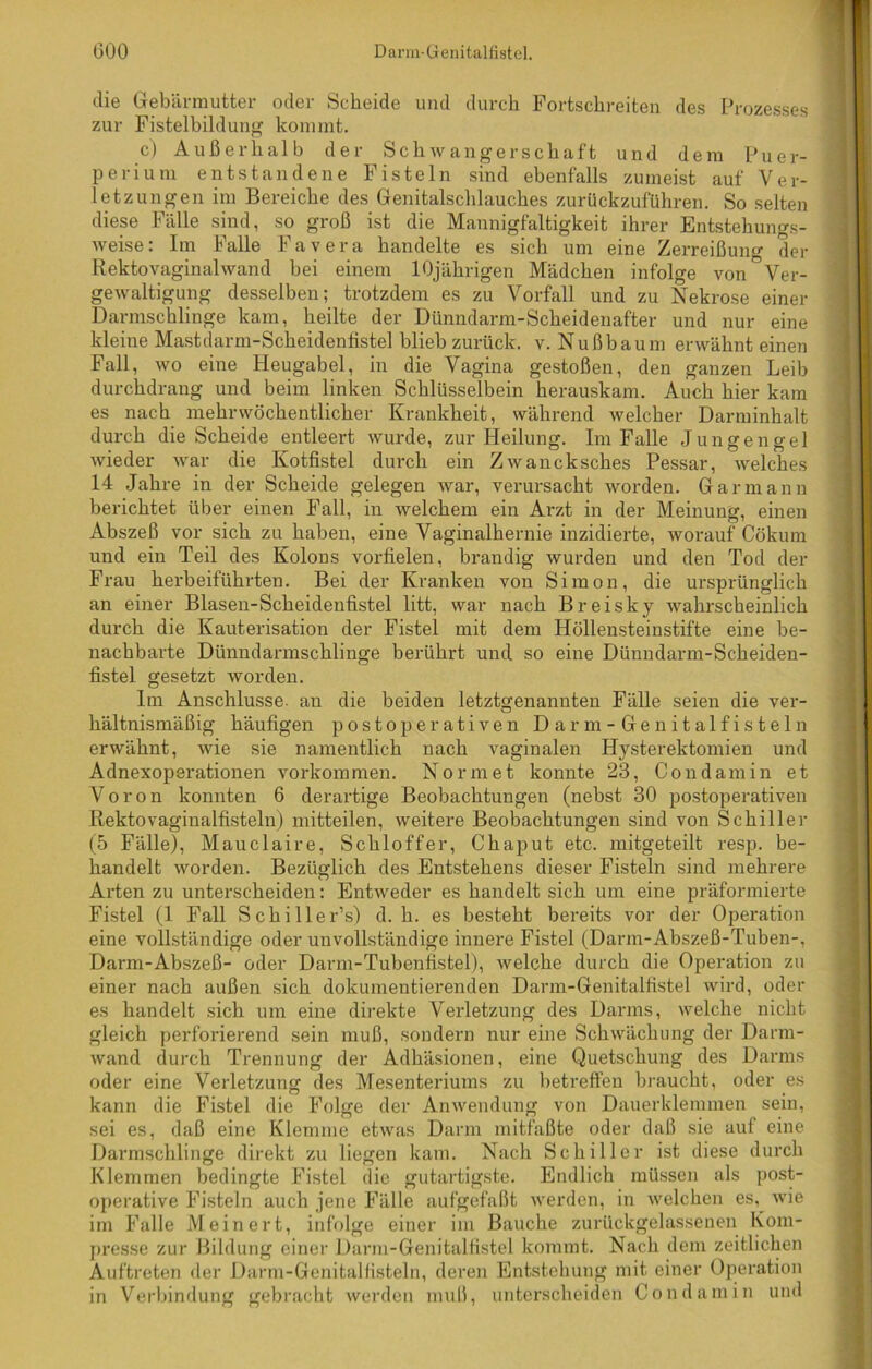 die Gebärmutter oder Scheide und durch Fortschreiten des Prozesses zur Fistelbildung kommt. c) Außerhalb der Schwangerschaft und dem Puer- perium entstandene Fisteln sind ebenfalls zumeist auf Ver- letzungen im Bereiche des Genitalschlauches zurückzuführen. So selten diese Fälle sind, so groß ist die Mannigfaltigkeit ihrer Entstehungs- weise: Im Falle Favera handelte es sich um eine Zerreißung der Rektovaginalwand bei einem 10jährigen Mädchen infolge von Ver- gewaltigung desselben; trotzdem es zu Vorfall und zu Nekrose einer Darmschlinge kam, heilte der Dünndarm-Scheidenafter und nur eine kleiue Mastdarm-Scheidenfistel blieb zurück, v. Nußbaum erwähnt einen Fall, wo eine Heugabel, in die Vagina gestoßen, den ganzen Leib durchdrang und beim linken Schlüsselbein herauskam. Auch hier kam es nach mehrwöchentlicher Krankheit, während welcher Darminhalt durch die Scheide entleert wurde, zur Heilung. Im Falle Jungengel wieder war die Kotfistel durch ein Zwancksches Pessar, welches 14 Jahre in der Scheide gelegen war, verursacht worden. Gar mann berichtet über einen Fall, in welchem ein Arzt in der Meinung, einen Abszeß vor sich zu haben, eine Vaginalhernie inzidierte, worauf Cökum und ein Teil des Kolons vorfielen, brandig wurden und den Tod der Frau herbeiführten. Bei der Kranken von Simon, die ursprünglich an einer Blasen-Scheideufistel litt, war nach Breisky wahrscheinlich durch die Kauterisation der Fistel mit dem Höllensteinstifte eine be- nachbarte Dünndarmschlinge berührt und so eine Dünndarm-Scheiden- fistel gesetzt worden. Im Anschlüsse, an die beiden letztgenannten Fälle seien die ver- hältnismäßig häufigen postoperativen Darm-Genitalfisteln erwähnt, wie sie namentlich nach vaginalen Hysterektomien und Adnexoperationen Vorkommen. Normet konnte 23, Cond am in et Voron konnten 6 derartige Beobachtungen (nebst 30 postoperativen Rektovaginalfisteln) mitteilen, weitere Beobachtungen sind von Schiller (5 Fälle), Mauclaire, Schloffer, Chaput etc. mitgeteilt resp. be- handelt worden. Bezüglich des Entstehens dieser Fisteln sind mehrere Arten zu unterscheiden: Entweder es handelt sich um eine präfonnierte Fistel (1 Fall Schiller’») d. h. es besteht bereits vor der Operation eine vollständige oder unvollständige innere Fistel (Darm-Abszeß-Tuben-, Darm-Abszeß- oder Darm-Tubenfistel), welche durch die Operation zu einer nach außen sich dokumentierenden Darm-Genitalfistel wird, oder es handelt sich um eine direkte Verletzung des Darms, welche nicht gleich perforierend sein muß, sondern nur eine Schwächung der Darm- wand durch Trennung der Adhäsionen, eine Quetschung des Darms oder eine Verletzung des Mesenteriums zu betreffen braucht, oder es kann die Fistel die Folge der Anwendung von Dauerklemmen sein, sei es, daß eine Klemme etwas Darm mitfaßte oder daß sie auf eine Darmschlinge direkt zu liegen kam. Nach Schiller ist diese durch Klemmen bedingte Fistel die gutartigste. Endlich müssen als post- operative Fisteln auch jene Fälle aufgefaßt werden, in welchen es,^ wie im Falle Mein er t, infolge einer im Bauche zurückgelassenen Kom- presse zur Bildung einer Darm-Genitalfistel kommt. Nach dem zeitlichen Auftreten der Darm-Genitalfisteln, deren Entstehung mit einer Operation in Verbindung gebracht werden muß, unterscheiden Condamin und