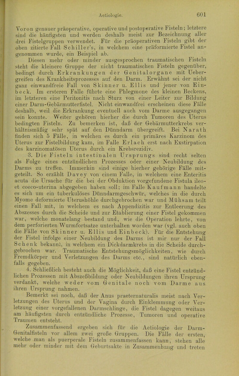 Voron genauer präoperative, operative und postoperative Fisteln; letztere sind die häufigsten und werden deshalb meist zur Bezeichnung aller drei Fistelgruppen verwendet. Für die präoperativen Fisteln gibt der oben zitierte Fall Schiller’s, in welchem eine präformierte Fistel an- genommen wurde, ein Beispiel ab. Diesen mehr oder minder ausgesprochen traumatischen Fisteln steht die kleinere Gruppe der nicht traumatischen Fisteln gegenüber, bedingt durch Erkrankungen der Genital organe mit Ueber- greifen des Krankheitsprozesses auf den Darm. Erwähnt sei der nicht ganz einwandfreie Fall von Skinner u. Ellis und jener von Ein- beck. Im ersteren Falle führte eine Phlegmone des kleinen Beckens, im letzteren eine Peritonitis nach Sturz von einer Leiter zur Bildung einer Darm-Gebärmutterfistel. Nicht einwandfrei erscheinen diese Fälle deshalb, weil die Erkrankung eventuell auch vom Darme ausgegangen sein konnte. Weiter gehören hierher die durch Tumoren des Uterus bedingten Fisteln. Zu bemerken ist, daß der Gebärmutterkrebs ver- hältnismäßig sehr spät auf den Dünndarm übergreift. Bei Naratk finden sich 5 Fälle, in welchen es durch ein primäres Karzinom des Uterus zur Fistelbildung kam, im Falle Erlach erst nach Exstirpation des karzinomatösen Uterus durch ein Krebsrezidiv. 3. Die Fisteln intestinalen Ursprungs sind recht selten als Folge eines entzündlichen Prozesses oder einer Neubildung des Darms zu treffen. Immerhin sind einige hierher gehörige Fälle mit- geteilt. So erzählt Davey von einem Falle, in welchem eine Enteritis acuta die Ursache für die bei der Obduktion Vorgefundene Fistula ileo- et coeco-uterina abgegeben haben soll; im Falle Kauf mann handelte es sich um ein tuberkulöses Dünndarmgeschwür, welches in die durch Myome deformierte Uterushöhle durchgebrochen war und Mühsam teilt einen Fall mit, in welchem es nach Appendizitis zur Entleerung des Abszesses durch die Scheide und zur Etablierung einer Fistel gekommen war, welche monatelang bestand und, wie die Operation lehrte, von dem perforierten Wurmfortsätze unterhalten worden war (vgl. auch oben die Fälle von Skinner u. Ellis und Einbeck). Für die Entstehung der Fistel infolge einer Neubildung des Darms ist mir nur der Fall Schenk bekannt, in welchem ein Dickdarmkrebs in die Scheide durch- gebrochen war. Traumatische Entstehungsmöglichkeiten, wie durch Fremdkörper und Verletzungen des Darms etc., sind natürlich eben- falls gegeben. 4. Schließlich besteht auch die Möglichkeit, daß eine Fistel entzünd- lichen Prozessen mit Abszeßbildung oder Neubildungen ihren Ursprung verdankt, welche weder vom Genitale noch vom Darme aus ihren Ursprung nahmen. Bemerkt sei noch, daß der Anus praeternaturalis meist nach Ver- letzungen des Uterus und der Vagina durch Einklemmung oder Ver- letzung einer vorgefallenen Darmschlinge, die Fistel dagegen weitaus am häufigsten durch entzündliche Prozesse, Tumoren und operative Traumen entsteht. Zusammenfassend ergeben sich für die Aetiologie der Darm- Genitalfisteln vor allem zwei große Gruppen. Die Fälle der ersten, welche man als puerperale Fisteln zusammenfassen kann, stehen alle mehr oder minder mit dem Geburtsakte in Zusammenhang und treten