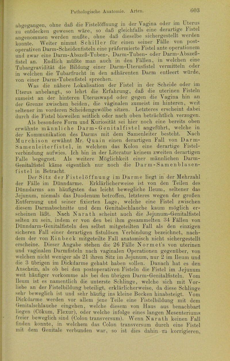 G03 abgegangen, ohne daß die Fisteiöffnung in der Vagina oder im Uterus zu”entdecken gewesen wäre, so daß gleichfalls eine derartige F istel angenommen werden mußte, ohne daß dieselbe sichergestellt werden konnte. Weiter nimmt Schiller für einen seiner Fälle von post- operativen Darm-Scheidenßsteln eine präformierte Fistel ante operationem und zwar eine Darm-Abszeß-Tuben-, Darm-Tuben- oder Darm-Abszeß- fistel an. Endlich müßte man auch in den Fällen, in welchen eine Tubargravidität die Bildung einer Darm-Uterusfistel vermitteln oder in welchen die Tubarfrucht in den adhärenten Darm entleert würde, von einer Darm-Tubenfistel sprechen. Was die nähere Lokalisation der Fistel in der Scheide oder im Uterus anbelangt, so lehrt die Erfahrung, daß die uterinen Fisteln zumeist an der hinteren Uteruswand oder gegen die Vagina hin an der Grenze zwischen beiden, die vaginalen zumeist im hinteren, weit seltener im vorderen Scheidengewölbe sitzen. Letzteres erscheint dabei durch die Fistel bisweilen seitlich oder nach oben beträchtlich verzogen. Als besondere Form und Kuriosität sei hier noch eine bereits oben erwähnte männliche Darm-Genitalfistel angeführt, welche in der Kommunikation des Darms mit dem Samenleiter besteht. Nach Murchison erwähnt Mr. Quain einen derartigen Fall von Darm- Samenleiterfistel, in welchem das Kolon eine derartige Fistel- verbindung aufwies. Ich bin in der Literatur keinem zweiten derartigen Falle begegnet. Als weitere Möglichkeit einer männlichen Darm- Genitalfistel käme eigentlich nur noch die Darm-Samenblasen- fistel in Betracht. Der Sitz der Fistel Öffnung im Darme liegt in der Mehrzahl der Fälle im Dünndarme. Erklärlicherweise ist von den Teilen des Dünndarms am häufigsten das leicht bewegliche Ileum, seltener das Jejunum, niemals das Duodenum betroffen, letzteres wegen der großen Entfernung und seiner fixierten Lage, welche eine Fistel zwischen diesem Darmabschnitte und dem Genitalschlauche kaum möglich er- scheinen läßt. Nach Narath scheint auch die Jejunum-Genitalfistel selten zu sein, indem er von den bei ihm gesammelten 34 Fällen von Dünndarm-Genitalfisteln den selbst mitgeteilten Fall als den einzigen sicheren Fall einer derartigen fistulösen Verbindung bezeichnet, nach- dem der von Einbeck mitgeteilte Fall anatomisch nicht sichergestellt erscheine. Dieser Angabe stehen die 26 Fälle Normet’s von uterinen und vaginalen Darmfisteln nach vaginalen Operationen gegenüber, von welchen nicht weniger als 21 ihren Sitz im Jejunum, nur 2 im Ileum und die 3 übrigen im Dickdarme gehabt haben sollen. Danach hat es den Anschein, als ob bei den postoperativen Fisteln die Fistel im Jejunum weit häufiger vorkomme als bei den übrigen Darm-Genitalfisteln. Vom Ileum ist es namentlich die unterste Schlinge, welche sich mit Vor- liebe an der Fistelbildung beteiligt, erklärlicherweise, da diese Schlinge sehr beweglich ist und sehr häufig ins kleine Becken hinabsteigt. Vom Dickdarme werden vor allem jene Teile eine Fistelbildung mit dem Genitalschlauche eingehen, welche diesem von Haus aus benachbart liegen (Cökum, Flexur), oder welche infolge eines langen Mesenteriums freier beweglich sind (Colon transversum). Wenn Narath keinen Fall finden konnte, in welchem das Colon transversum durch eine Fistel mit dem Genitale verbunden war, so ist dies dahin zu korrigieren,