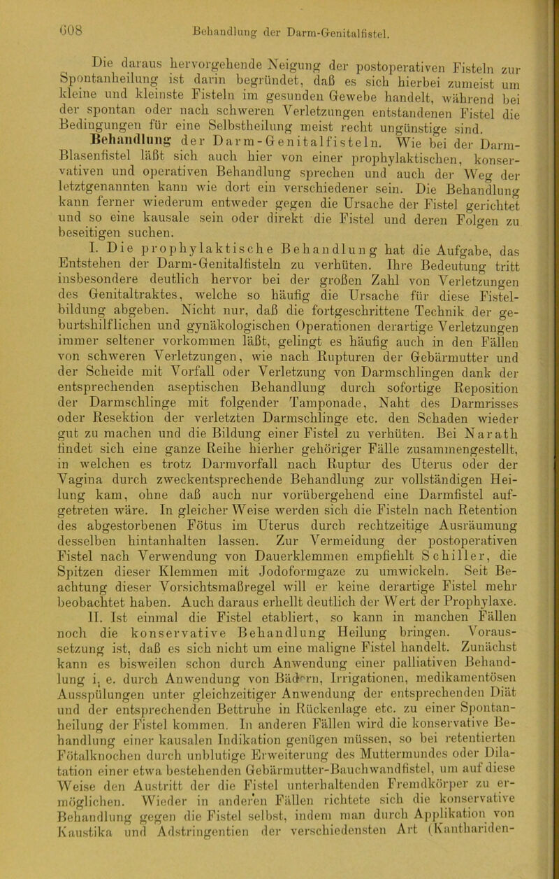 Die daraus her Vorgehen de Neigung der postoperativen Fisteln zur Spontanheilung ist darin begründet, daß es sich hierbei zumeist um kleine und kleinste Fisteln im gesunden Gewebe handelt, während bei der spontan oder nach schweren Verletzungen entstandenen Fistel die Bedingungen für eine Selbstheilung meist recht ungünstige sind. Behandlung der Darm-Genital fisteln. Wie bei der Darm- Blasenfistel hißt sich auch hier von einer prophylaktischen, konser- vativen und operativen Behandlung sprechen und auch der Weg der letztgenannten kann wie dort ein verschiedener sein. Die Behandlung kann ferner wiederum entweder gegen die Ursache der Fistel gerichtet und so eine kausale sein oder direkt die Fistel und deren Folgen zu beseitigen suchen. I. Die prophylaktische Behandlung hat die Aufgabe, das Entstehen der Darm-Genital tistein zu verhüten. Ihre Bedeutung tritt insbesondere deutlich hervor bei der großen Zahl von Verletzungen des Genitaltraktes, welche so häufig die Ursache für diese Fistel- bildung abgeben. Nicht nur, daß die fortgeschrittene Technik der ge- burtshilflichen und gynäkologischen Operationen derartige Verletzungen immer seltener Vorkommen läßt, gelingt es häufig auch in den Fällen von schweren Verletzungen, wie nach Rupturen der Gebärmutter und der Scheide mit Vorfall oder Verletzung von Darmschlingen dank der entsprechenden aseptischen Behandlung durch sofortige Reposition der Darmschlinge mit folgender Tamponade, Naht des Darmrisses oder Resektion der verletzten Dannschlinge etc. den Schaden wieder gut zu machen und die Bildung einer Fistel zu verhüten. Bei Narath findet sich eine ganze Reihe hierher gehöriger Fälle zusammengestellt, in welchen es trotz Darmvorfall nach Ruptur des Uterus oder der Vagina durch zweckentsprechende Behandlung zur vollständigen Hei- lung kam, ohne daß auch nur vorübergehend eine Darmfistel auf- getreten wäre. In gleicherweise werden sich die Fisteln nach Retention des abgestorbenen Fötus im Uterus durch rechtzeitige Ausräumung desselben hintanhalten lassen. Zur Vermeidung der postoperativen Fistel nach Verwendung von Dauerklemmen empfiehlt Schiller, die Spitzen dieser Klemmen mit Jodoformgaze zu umwickeln. Seit Be- achtung dieser Vorsichtsmaßregel will er keine derartige Fistel mehr beobachtet haben. Auch daraus erhellt deutlich der Wert der Prophylaxe. II. Ist einmal die Fistel etabliert, so kann in manchen Fällen noch die konservative Behandlung Heilung bringen. Voraus- setzung ist, daß es sich nicht um eine maligne Fistel handelt. Zunächst kann es bisweilen schon durch Anwendung einer palliativen Behand- lung i. e. durch Anwendung von Bädern, Irrigationen, medikamentösen Ausspülungen unter gleichzeitiger Anwendung der entsprechenden Diät und der entsprechenden Bettruhe in Rückenlage etc. zu einer Spontan- heilung der Fistel kommen. In anderen Fällen wird die konservative Be- handlung einer kausalen Indikation genügen müssen, so bei retentierten Fötalknochen durch unblutige Erweiterung des Muttermundes oder Dila- tation einer etwa bestehenden Gebärmutter-Bauch wandfistel, um auf diese Weise den Austritt der die Fistel unterhaltenden Fremdkörper zu er- möglichen. Wieder in anderen Fällen richtete sich die konservative Behandlung gegen die Fistel selbst, indem man durch Applikation von Kaustika und Adstringentien der verschiedensten Art (Kanthariden-