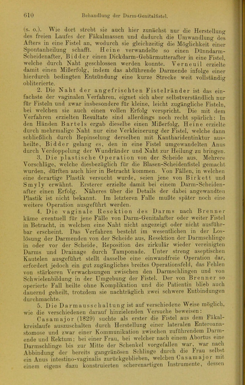 (s. o.). Wie dort strebt sie auch hier zunächst nur die Herstellung des freien Laufes der Fäkalmassen und dadurch die Umwandlung des Afters in eine Fistel an, wodurch sie gleichzeitig die Möglichkeit ^einer Spontanheilung schafft. Heine verwandelte so einen Dünndarm- Scheidenafter, Bidder einen Dickdarm-Gebärmutterafter in eine Fistel, welche durch Naht geschlossen werden konnte. Verneuil erzielte damit einen Mißerfolg, indem das abführende Darmende infolge einer hierdurch bedingten Entzündung eine kurze Strecke weit vollständig ohliterierte. 2. Die Naht der angefrischten Fistelränder ist das ein- fachste der vaginalen Verfahren, eignet sich aber selbstverständlich nur für Fisteln und zwar insbesondere für kleine, leicht zugängliche Fisteln, bei welchen sie auch einen vollen Erfolg verspricht. Die mit dem Verfahren erzielten Resultate sind allerdings noch recht spärlich: In den Händen Bartels ergab dieselbe einen Mißerfolg, Heine erzielte durch mehrmalige Naht nur eine Verkleinerung der Fistel, welche dann schließlich durch Bepinselung derselben mit Kantharidentinktur aus- heilte, Bidder gelang es, den in eine Fistel umgewandelten Anus durch Verdoppelung der Wundränder und Naht zur Heilung zu bringen. 3. Die plastische Operation von der Scheide aus. Mehrere Vorschläge, welche diesbezüglich für die Blasen-Scheidenfistel gemacht wurden, dürften auch hier in Betracht kommen. Von Fällen, in welchen eine derartige Plastik versucht wurde, seien jene von Birkett und Smyly erwähnt. Ersterer erzielte damit bei einem Darm-Scheiden- after einen Erfolg. Näheres über die Details der dabei angewandten Plastik ist nicht bekannt. Im letzteren Falle mußte später noch eine weitere Operation ausgeführt werden. 4. Die vaginale Resektion des Darms nach Brenner käme eventuell für jene Fälle von Darm-Genitalafter oder weiter Fistel in Betracht, in welchen eine Naht nicht angezeigt oder nicht ausführ- bar erscheint. Das Verfahren besteht im Avesentlichen in der Los- lösung der Darmenden von der Scheide aus, Resektion der Darmschlinge in oder vor der Scheide, Reposition des zirkulär wieder vereinigten Darms und Drainage durch Tamponade. Unter streng aseptischen Kautelen ausgeführt stellt dasselbe eine einwandfreie Operation dar, erfordert jedoch ein gut zugängliches breites Operationsfeld, das Fehlen von stärkeren Verwachsungen zwischen den Darmschlingen und von Schwielenbildung in der Umgebung der Fistel. Der von Brenner so operierte Fall heilte ohne Komplikation und die Patientin blieb auch dauernd geheilt, trotzdem sie nachträglich zAvei schwere Entbindungen durchmachte. 5. Die Darmausschaltung ist auf verschiedene Weise möglich, wie die verschiedenen darauf hinzielenden Versuche beweisen: Casamajor (1829) suchte als erster die Fistel aus dem Fäkal- kreislaufe auszuschalten durch Herstellung einer lateralen Enteroana- stomose und zwar einer Kommunikation zwischen zuführendem Darm- ende und Rektum; bei einer Frau, bei welcher nach einem Abortus eine Darmschlinge bis zur Mitte der Schenkel vorgefallen Avar.^ Avar nach Abbindung der bereits gangränösen Schlinge durch die I rau selbst ein Anus intestino-vaginalis zurückgeblieben, Avelchen Casamajor mit einem eigens dazu konstruierten scherenartigen Instrumente, dessen