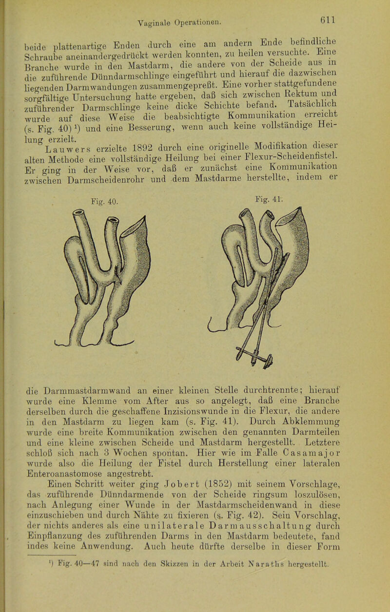 zuium euutji . • i x wurde auf diese Weise die beabsichtigte Kommunikation erreicht (s. Fig. 40)J) und eine Besserung, wenn auch keine vollständige Hei- lung erzielt. . . „ ,. r Lauwers erzielte 1892 durch eine originelle Modifikation diesei alten Methode eine vollständige Heilung bei einer Flexur-Scheidenfistel. Er ging in dor Weis6 vor, daß er zunächst eine Kommunikation zwischen Darmscheidenrohr und dem Mastdarme herstellte, indem ei die Darmmastdarmwand an einer kleinen Stelle durchtrennte; hierauf wurde eine Klemme vom After aus so angelegt, daß eine Branche derselben durch die geschaffene Inzisionswunde in die Flexur, die andere in den Mastdarm zu liegen kam (s. Fig. 41). Durch Abklemmung wurde eine breite Kommunikation zwischen den genannten Darmteilen und eine kleine zwischen Scheide und Mastdarm hergestellt. Letztere schloß sich nach 3 Wochen spontan. Hier wie im Falle Casamajor wurde also die Heilung der Fistel durch Herstellung einer lateralen Enteroanastomose angestrebt. Einen Schritt weiter ging Job er t (1852) mit seinem Vorschläge, das zuführende Dünndarmende von der Scheide ringsum loszulösen, nach Anlegung einer Wunde in der Mastdarmscheidenwand in diese einzuschieben und durch Nähte zu fixieren (s. Fig. 42). Seiu Vorschlag, der nichts anderes als eine unilaterale Darmausschaltung durch Einpflanzung des zuführenden Darms in den Mastdarm bedeutete, fand indes keine Anwendung. Auch heute dürfte derselbe in dieser Form *) Fig. 40—47 sind nach den Skizzen in der Arbeit Naratlis hergestellt. Fig. 40. Fig. 41.