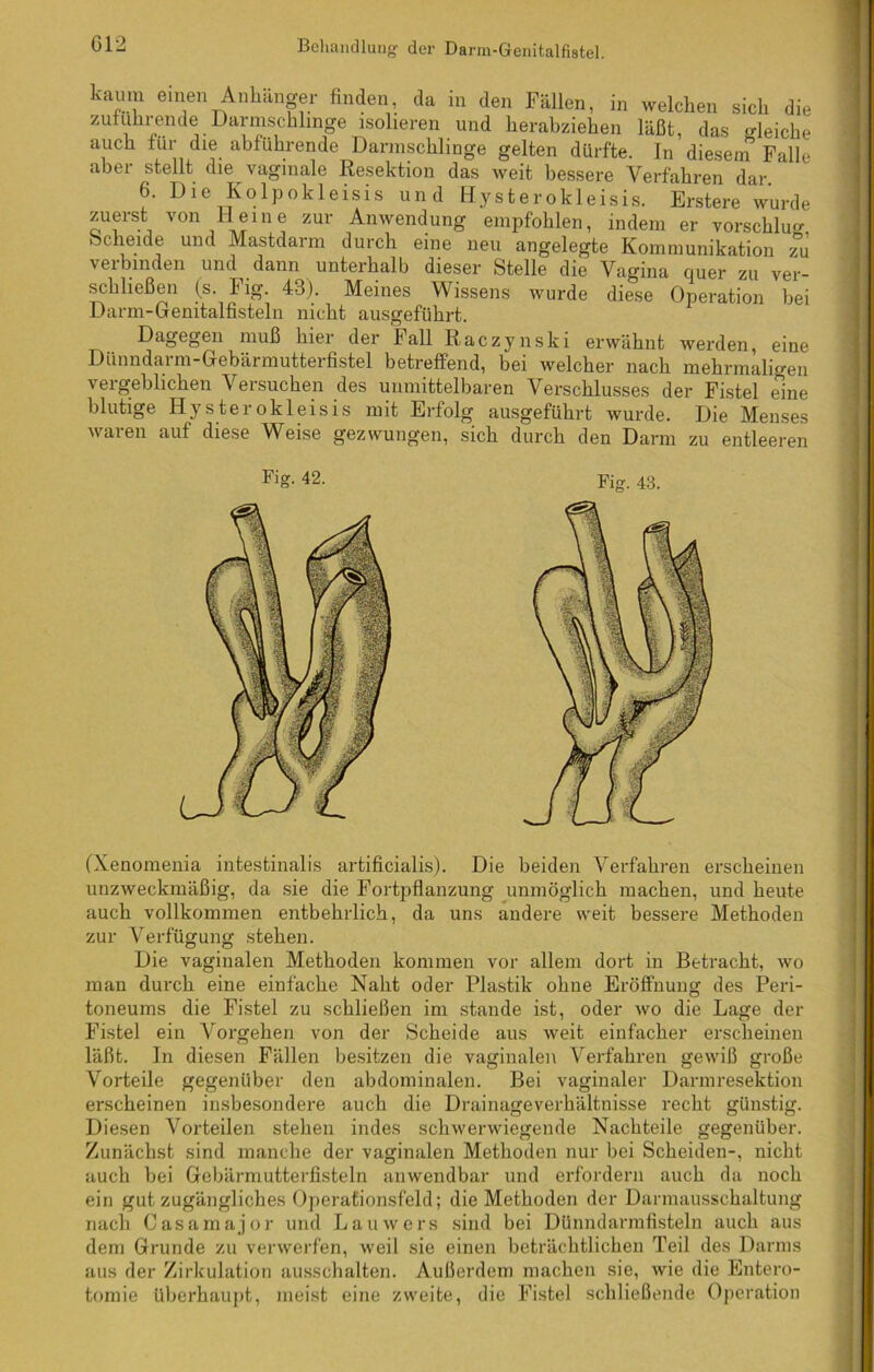 kaum einen Anhänger finden da in den Fällen, in welchen sich die zuiumende Darmschlmge isolieren und herabziehen läßt, das «deiche auch für die abführende Darinschlinge gelten dürfte. In diesem Falle aber stellt die vaginale Resektion das weit bessere Verfahren dar 6. Die Kolpokleisis und Hysterokleisis. Erstere wurde zuerst von Heine zur Anwendung empfohlen, indem er vorschlu«- beneide und Mastdarm durch eine neu angelegte Kommunikation zu \ ei binden und dann unterhalb dieser Stelle die Vagina quer zu ver- schließen (s. Fig. 43). Meines Wissens wurde diese Operation hei Darm-Gemtalfisteln nicht ausgeführt. Dagegen muß hiei dei Fall Raczynski erwähnt werden, eine Dünndarm-Gebärmutterfistel betreffend, bei welcher nach mehrmaligen vergeblichen Versuchen des unmittelbaren Verschlusses der Fistel eine blutige Hysterokleisis mit Erfolg ausgeführt wurde. Die Menses waren auf diese Weise gezwungen, sich durch den Darm zu entleeren Fig- 42. Fig. 43. (Xenomenia intestinalis artificialis). Die beiden Verfahren erscheinen unzweckmäßig, da sie die Fortpflanzung unmöglich machen, und heute auch vollkommen entbehrlich, da uns andere weit bessere Methoden zur Verfügung stehen. Die vaginalen Methoden kommen vor allem dort in Betracht, wo man durch eine einfache Naht oder Plastik ohne Eröffnung des Peri- toneums die Fistel zu schließen im stände ist, oder wo die Lage der Fistel ein Vorgehen von der Scheide aus weit einfacher erscheinen läßt. In diesen Fällen besitzen die vaginalen Verfahren gewiß große Vorteile gegenüber den abdominalen. Bei vaginaler Darmresektion erscheinen insbesondere auch die Drainageverhältnisse recht günstig. Diesen Vorteilen stehen indes schwerwiegende Nachteile gegenüber. Zunächst sind manche der vaginalen Methoden nur bei Scheiden-, nicht auch bei Gebärmutterfisteln anwendbar und erfordern auch da noch ein gut zugängliches Operationsfeld; die Methoden der Darmausschaltung nach Casarnajor und Lauwers sind bei Dünndarmfisteln auch aus dem Grunde zu verwerfen, weil sie einen beträchtlichen Teil des Darms aus der Zirkulation ausschalten. Außerdem machen sie, wie die Entero- tomie überhaupt, meist eine zweite, die Fistel schließende Operation