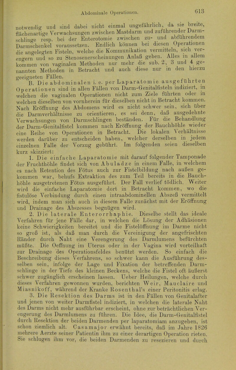 notwendig und sind dabei nicht einmal ungefährlich da sie breite, flächenartige Verwachsungen zwischen Mastdarm und zuführender Darm- schlinge resp. bei der Enterotomie zwischen zu- und abführendem Darmschenkel voraussetzen. Endlich können bei diesen Operationen die angelegten Fisteln, welche die Kommunikation vermitteln, sich vei- entern und so zu Stenosenerscheinungen Anlaß gehen. Alles in allem kommen von vaginalen Methoden nur mehr die sub. 2, 3 und 4 ge- nannten Methoden in Betracht und auch diese nur in den hierzu geeigneten Fällen. B. Die abdominalen i. e. per Laparatomie ausgef ührten Operationen sind in allen Fällen von Darm-Genitalfisteln indiziert, in welchen die vaginalen Operationen nicht zum Ziele führten oder in welchen dieselben von vornherein für dieselben nicht in Betracht kommen. Nach Eröffnung des Abdomens wird es nicht schwer sein, sich über die Darmverhältnisse zu orientieren, es sei denn, daß ausgedehnte Verwachsungen von Darmschlingen beständen. Für die Behandlung der Darm-Genitalfistel kommen nach Eröffnung der Bauchhöhle wieder eine Reihe von Operationen in Betracht. Die lokalen V erhältnisse werden darüber zu entscheiden haben, welcher derselben in jedem einzelnen Falle der Vorzug gebührt. Im folgenden seien dieselben kurz skizziert: 1. Die einfache Laparatomie mit darauf folgender Tamponade der Fruchthöhle findet sich von Abuladze in einem Falle, in welchem es nach Retention des Fötus auch zur Fistelbildung nach außen ge- kommen war, behufs Extraktion des zum Teil bereits in die Bauch- höhle ausgetretenen Fötus ausgeführt. Der Fall verlief tödlich. Weiter wird die einfache Laparatomie dort in Betracht kommen, wo die fistulöse Verbindung durch einen intraabdominellen Abszeß vermittelt wird, indem man sich auch in diesem Falle zunächst mit der Eröffnung und Drainage des Abszesses begnügen wird. 2. Die laterale Enterorrhaphie. Dieselbe stellt das ideale Verfahren für jene Fälle dar, in welchen die Lösung der Adhäsionen keine Schwierigkeiten bereitet und die Fistelöffnung im Darme nicht so groß ist, als daß man durch die Vereinigung der angefrischten Ränder durch Naht eine Verengerung des Darmlumens befürchten müßte. Die Oeffnung im Uterus oder in der Vagina wird vorteilhaft zur Drainage des Operationsfeldes benützt werden. So einfach die Beschreibung dieses Verfahrens, so schwer kann die Ausführung des- selben sein, infolge der Lage und Fixation der betreffenden Darm- schlinge in der Tiefe des kleinen Beckens, welche die Fistel oft äußerst schwer zugänglich erscheinen lassen. Ueber Heilungen, welche durch dieses Verfahren gewonnen wurden, berichten Weir, Mauclaire und Miasnikoff, während der Kranke Rosentkal’s einer Peritonitis erlag. 3. Die Resektion des Darms ist in den Fällen von Genitalafter und jenen von weiter Darmfistel indiziert, in welchen die laterale Naht des Darms nicht mehr ausführbar erscheint, ohne zur beträchtlichen Ver- engerung des Darmlumens zu führen. Die Idee, die Darm-Genitalfistel durch Resektion der beiden Darmenden per laparatomiam anzugehen, ist schon ziemlich alt. Casamajor erwähnt bereits, daß im Jahre 1826 mehrere Aerzte seiner Patientin ihm zu einer derartigen Operation rieten. Sie schlugen ihm vor, die beiden Darmenden zu resezieren und durch