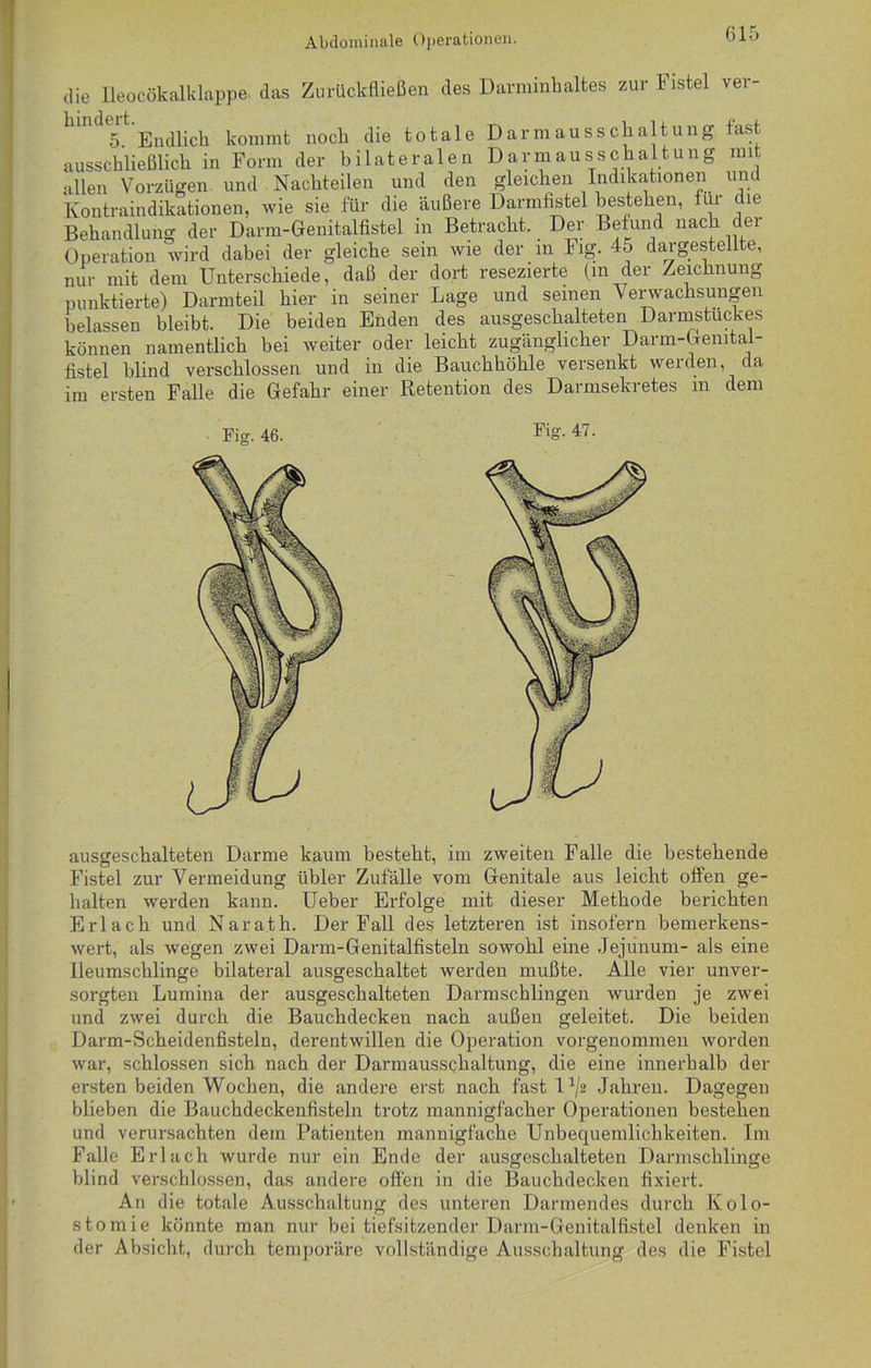 die Ileocökalklappe das Zurückfließen des Darminhaltes zur lnstel ver- tändelt Endlich kommt noch die totale Dar maus Schaltung last ausschließlich in Form der bilateralen Darmausschaltung mit allen Vorzügen und Nachteilen und den gleichen Indikationen und Kontraindikationen, wie sie für die äußere Darmfistel bestehen, für c le Behandlung der Darm-Genitalfistel in Betracht. Der Befund nach der Operation wird dabei der gleiche sein wie der in log. 45 dargestellte, nur mit dem Unterschiede, daß der dort resezierte (m der Zeichnung punktierte) Darmteil hier in seiner Lage und seinen Verwachsungen belassen bleibt. Die beiden Enden des ausgeschalteten Darmstuckes können namentlich bei weiter oder leicht zugänglicher Darm-Gemtal- fistel blind verschlossen und in die Bauchhöhle versenkt werden, da im ersten Falle die Gefahr einer Retention des Darmsekretes m dem ausgeschalteten Darme kaum besteht, im zweiten Falle die bestehende Fistel zur Vermeidung übler Zufälle vom Genitale aus leicht offen ge- halten werden kann. Ueber Erfolge mit dieser Methode berichten Erlach und Narath. Der Fall des letzteren ist insofern bemerkens- wert, als wegen zwei Darm-Genitalfisteln sowohl eine Jejunum- als eine lleumschlinge bilateral ausgeschaltet werden mußte. Alle vier unver- sorgten Lumina der ausgeschalteten Darmschlingen wurden je zwei und zwei durch die Bauchdecken nach außen geleitet. Die beiden Darm-Scheidenfisteln, derentwillen die Operation vorgenommen worden war, schlossen sich nach der Darmausschaltung, die eine innerhalb der ersten beiden Wochen, die andere erst nach fast 1 ^2 Jahren. Dagegen blieben die Bauchdeckenfisteln trotz mannigfacher Operationen bestehen und verursachten dem Patienten mannigfache Unbequemlichkeiten. Im Falle Erlach wurde nur ein Ende der ausgeschalteten Darmschlinge blind verschlossen, das andere offen in die Bauchdecken fixiert. An die totale Ausschaltung des unteren Darmendes durch Kolo- stomie könnte man nur bei tiefsitzender.Darm-Genitalfistel denken in der Absicht, durch temporäre vollständige Ausschaltung des die Fistel
