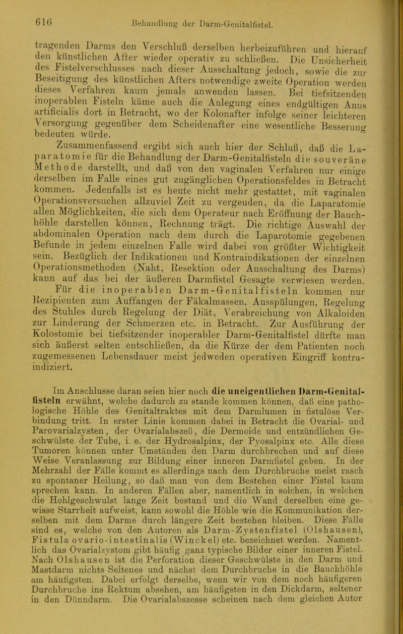 tragenden Darms den Verschluß derselben herbeizuführen und hierauf den künstlichen After wieder operativ zu schließen. Die Unsicherheit des Fistelverschlusses nach dieser Ausschaltung jedoch, sowie die zur Beseitigung des künstlichen Afters notwendige zweite Operation werden dieses Verfahren kaum jemals anwenden lassen. Bei tiefsitzenden inoperablen Fisteln käme auch die Anlegung eines endgültigen Anus aitificialis doit in Betracht, wo der Kolonafter infolge seiner leichteren Versorgung gegenüber dem Scheidenafter eine wesentliche Besserung bedeuten würde. Zusammenfassend ergibt sich auch hier der Schluß, daß die La- paratomie für die Behandlung der Darm-Genitalfisteln die souveräne Methode darstellt, und daß von den vaginalen Verfahren nur einige derselben im Falle eines gut zugänglichen Operationsfeldes in Betracht kommen. Jedenfalls ist es heute nicht mehr gestattet, mit vaginalen Operationsversuchen allzuviel Zeit zu vergeuden, da die Laparatomie allen Möglichkeiten, die sich dem Operateur nach Eröffnung der Bauch- höhle darstellen können, Rechnung trägt. Die richtige Auswahl der abdominalen Operation nach dem durch die Laparotomie gegebenen Befunde in jedem einzelnen Falle wird dabei von größter Wichtigkeit sein. Bezüglich der Indikationen und Kontraindikationen der einzelnen Operationsmethoden (Naht, Resektion oder Ausschaltung des Darms) kann auf das bei der äußeren Darmfistel Gesagte verwiesen werden. Für die inoperablen Darm-Genitalfisteln kommen nur Rezipienten zum Auffangen der Fäkalmassen, Ausspülungen, Regelung des Stuhles durch Regelung der Diät, Verabreichung von Alkaloiden zur Linderung der Schmerzen etc. in Betracht. Zur Ausführung der Kolostomie bei tiefsitzender inoperabler Darm-Genitalfistel dürfte man sich äußerst selten entschließen, da die Kürze der dem Patienten noch zugemessenen Lebensdauer meist jedweden operativen Eingriff kontra- indiziert. Im Anschlüsse daran seien hier noch die uneigeiitlichen Darm-Genital- listeln erwähnt, welche dadurch zu stände kommen können, daß eine patho- logische Höhle des Genitaltraktes mit dem Darmlumen in fistulöse Ver- bindung tritt. In erster Linie kommen dabei in Betracht die Ovarial- und Parovarialzysten, der Ovarialabszeß, die Dermoide und entzündlichen Ge- schwülste der Tube, i. e. der Hydrosalpinx, der Pyosalpinx etc. Alle diese Tumoren können unter Umständen den Darm durchbrechen und auf diese Weise Veranlassung zur Bildung einer inneren Darmfistel geben. In der Mehrzahl der Fälle kommt es allerdings nach dem Durchbruche meist rasch zu spontaner Heilung, so daß man von dem Bestehen einer Fistel kaum sprechen kann. In anderen Fällen aber, namentlich in solchen, in welchen die Hohlgeschwulst lange Zeit bestand und die Wand derselben eine ge- wisse Starrheit aufweist, kann sowohl die Höhle wie die Kommunikation der- selben mit dem Darme durch längere Zeit bestehen bleiben. Diese Fälle sind es, welche von den Autoren als Darm-Zystenfistel (Olshausen), Fistula ovario-intestinalis (Winckel) etc. bezeichnet werden. Nament- lich das Ovarialzystom gibt häufig ganz typische Bilder einer inneren Fistel. Nach Olshausen ist die Perforation dieser Geschwülste in den Darm und Mastdarm nichts Seltenes und nächst dem Durchbruche in die Bauchhöhle am häufigsten. Dabei erfolgt derselbe, wenn wir von dem noch häufigeren Durchbruche ins Rektum absehen, am häufigsten in den Dickdarm, seltener in den Dünndarm. Die Ovarialabszesse scheinen nach dem gleichen Autor