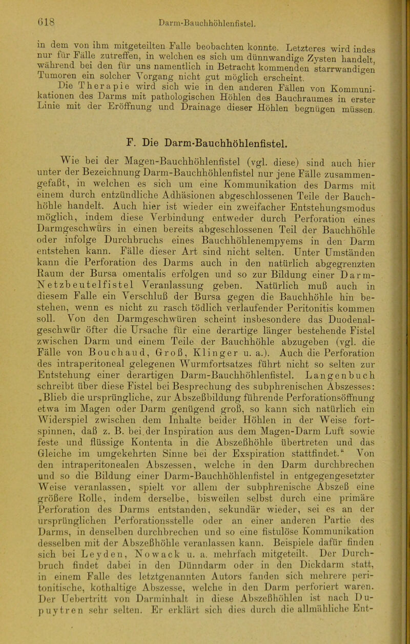(318 Darm-Bauchhöhlenfistel. m dem von ihm mitgeteilten Palle beobachten konnte. Letzteres wird indes nur für Fälle zutreffen, in welchen es sich um dünnwandige Zysten handelt während bei den für uns namentlich in Betracht kommenden starrwandigen Tumoren ein solcher Vorgang nicht gut möglich erscheint. Die Therapie wird sich wie in den anderen Fällen von Kommuni- kationen des Darms mit pathologischen Höhlen des Bauchraumes in erster Linie mit der Eröffnung und Drainage dieser Höhlen begnügen müssen. F. Die Darm-Bauchhöhlenfistel. Wie bei der Magen-Bauchhöhlenfistel (vgl. diese) sind auch hier unter der Bezeichnung Darm-Bauchhöhlenfistel nur jene Fälle zusammen- gefaßt, in welchen es sich um eine Kommunikation des Darms mit einem durch entzündliche Adhäsionen abgeschlossenen Teile der Bauch- höhle handelt. Auch hier ist wieder ein zweifacher Entstehungsmodus möglich, indem diese Verbindung entweder durch Perforation eines Darmgeschwürs in einen bereits abgeschlossenen Teil der Bauchhöhle oder infolge Durchbruchs eines Bauchhöhlenempyems in den Darm entstehen kann. Fälle dieser Art sind nicht selten. Unter Umständen kann die Perforation des Darms auch in den natürlich abgegrenzten Raum der Bursa omentalis erfolgen und so zur Bildung einer Darm- Netzbeutelfistel Veranlassung geben. Natürlich muß auch in diesem Falle ein Verschluß der Bursa gegen die Bauchhöhle hin be- stehen, wenn es nicht zu rasch tödlich verlaufender Peritonitis kommen soll. Von den Darmgeschwüren scheint insbesondere das Duodenal- geschwür öfter die Ursache für eine derartige länger bestehende Fistel zwischen Darm und einem Teile der Bauchhöhle abzugeben (vgl. die Fälle von Bouchaud, Groß, Klinger u. a.). Auch die Perforation des intraperitoneal gelegenen Wurmfortsatzes führt nicht so selten zur Entstehung einer derartigen Darm-Bauchhöhlenfistel. Langenbuch schreibt über diese Fistel bei Besprechung des subphrenischen Abszesses: „Blieb die ursprüngliche, zur Abszeßbildung führende Perforationsöffnung etwa im Magen oder Darm genügend groß, so kann sich natürlich ein Widerspiel zwischen dem Inhalte beider Höhlen in der Weise fort- spinnen, daß z. B. bei der Inspiration aus dem Magen-Darm Luft sowie feste und flüssige Kontenta in die Abszeßhöhle übertreten und das Gleiche im umgekehrten Sinne bei der Exspiration stattfindet.“ Von den intraperitonealen Abszessen, welche in den Darm durchbrechen und so die Bildung einer Darm-Bauchhöhlenfistel in entgegengesetzter Weise veranlassen, spielt vor allem der subphrenische Abszeß eine größere Rolle, indem derselbe, bisweilen selbst durch eine primäre Perforation des Darms entstanden, sekundär wieder, sei es an der ursprünglichen Perforationsstelle oder an einer anderen Partie des Darms, in denselben durchbrechen und so eine fistulöse Kommunikation desselben mit der Abszeßhöhle veranlassen kann. Beispiele dafür finden sich bei Leyden, Nowack u. a. mehrfach mitgeteilt. Der Durch- bruch findet dabei in den Dünndarm oder in den Dickdarm statt, in einem Falle des letztgenannten Autors fanden sich mehrere peri- tonitische, kothaltige Abszesse, welche in den Darm perforiert waren. Der Uebertritt von Darminhalt in diese Abszeßhöhlen ist nach Du- puytren sehr selten. Er erklärt sich dies durch die allmähliche Ent-