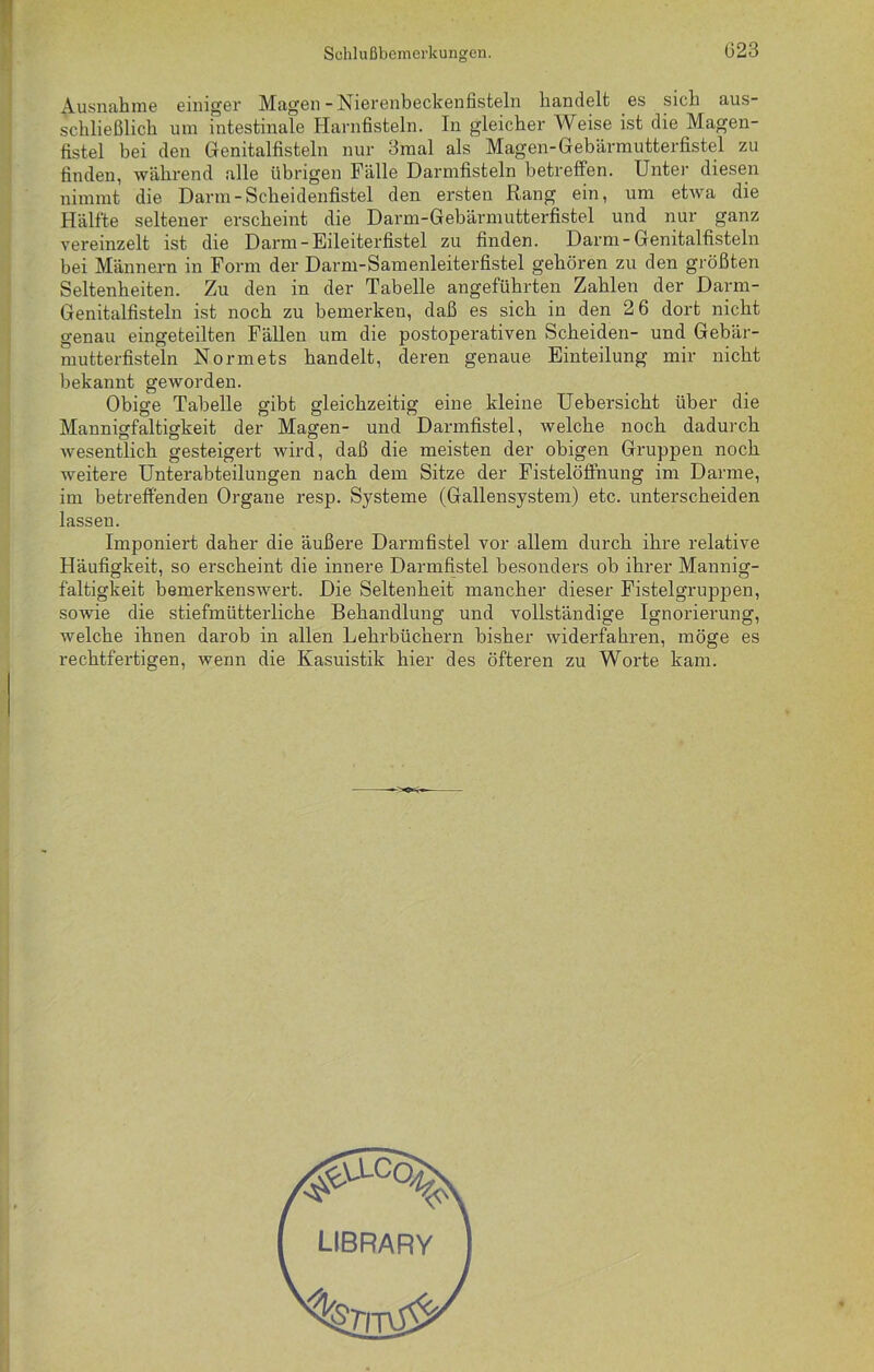 Ausnahme einiger Magen-Nierenbeckeniisteln handelt es sich aus- schließlich um intestinale Harnfisteln. In gleicher Weise ist die Magen- fistel bei den Genitalfisteln nur 3mal als Magen-Gebärmutterfistel zu finden, während alle übrigen Fälle Darmfisteln betreffen. Unter diesen nimmt die Darm-Scheidenfistel den ersten Rang ein, um etwa die Hälfte seltener erscheint die Darm-Gebärmutterfistel und nur ganz vereinzelt ist die Darm-Eileiterfistel zu finden. Darm-Genitalfisteln bei Männern in Form der Darm-Samenleiterfistel gehören zu den größten Seltenheiten. Zu den in der Tabelle angeführten Zahlen der Darm- Genitalfisteln ist noch zu bemerken, daß es sich in den 2 6 dort nicht genau eingeteilten Fällen um die postoperativen Scheiden- und Gebär- mutterfisteln Normets handelt, deren genaue Einteilung mir nicht bekannt geworden. Obige Tabelle gibt gleichzeitig eine kleine Uebersicht über die Mannigfaltigkeit der Magen- und Darmfistel, welche noch dadurch wesentlich gesteigert wird, daß die meisten der obigen Gruppen noch weitere Unterabteilungen nach dem Sitze der Fistelöffnung im Darme, im betreffenden Organe resp. Systeme (Gallensystem) etc. unterscheiden lasseu. Imponiert daher die äußere Darmfistel vor allem durch ihre relative Häufigkeit, so erscheint die innere Darmfistel besonders ob ihrer Mannig- faltigkeit bemerkenswert. Die Seltenheit mancher dieser Fistelgruppen, sowie die stiefmütterliche Behandlung und vollständige Ignorierung, welche ihnen darob in allen Lehrbüchern bisher widerfahren, möge es rechtfertigen, wenn die Kasuistik hier des öfteren zu Worte kam. LIBRARY