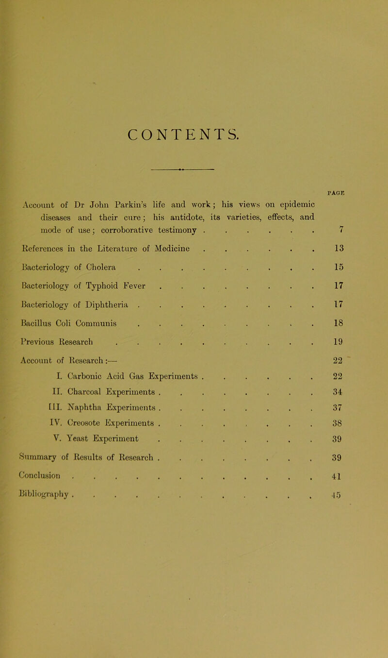 CONTENTS. PAGE Account of Dr John Parkin’s life and work; his views on epidemic diseases and their cure; his antidote, its varieties, effects, and mode of use; corroborative testimony ...... 7 References in the Literature of Medicine . . . . . . 13 Bacteriology of Cholera ......... 15 Bacteriology of Typhoid Fever . . . . . . . . 17 Bacteriology of Diphtheria ......... 17 Bacillus Coli Communis . . . . . . . . 18 Previous Research .......... 19 Account of Research:— 22 I. Carbonic Acid Gas Experiments ...... 22 II. Charcoal Experiments ........ 34 [II. Naphtha Experiments ........ 37 IV. Creosote Experiments ........ 38 V. Yeast Experiment . . . . . . . . 39 Summary of Results of Research ........ 39 Conclusion ............ 41 Bibliography ............ -1.5