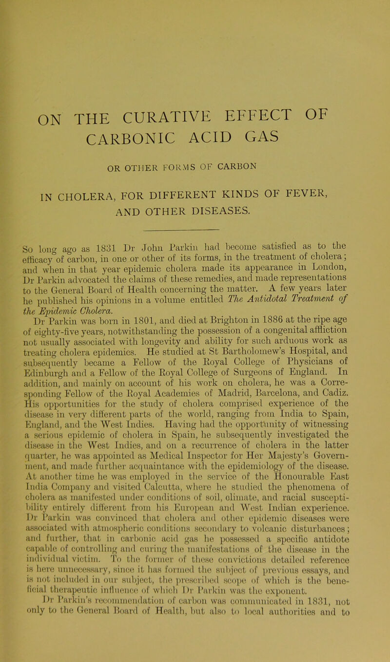 CARBONIC ACID GAS OR OTHER FORMS OF CARBON IN CHOLERA, FOR DIFFERENT KINDS OF FEVER, AND OTHER DISEASES. So long ago as 1831 Dr John Parkin had iDecome satisfied as to the etticacy of carbon, in one or other of its forms, in the treatment of cholera, and when in that year epidemic cholera made its appearance in London, Dr Parkm advocated the claims of these remedies, and made representations to the General Board of Health concerning the matter. A few years later he published his opinions in a volume entitled Th& Antidotal Tveatnient of the Epidemic Cholera. Dr Parkm was born in 1801, and died at Brighton in 1886 at the ripe age of eighty-five years, notwithstanding the possession of a congenital affliction not usually associated with longevity and ability for such arduous work as treating cholera epidemics. He studied at St Bartholomew’s Hospital, and subsecpiently became a Fellow of the Royal College of Physicians of Edinburgh and a Fellow of the Royal College of Surgeons of England. In addition, and mainly on account of his work on cholera, he was a Corre- sponding Fellow of the Royal Academies of Madrid, Barcelona, and Cadiz. His opportunities for tlie study of cholera comprised experience of the disease in very different parts of the world, ranging from India to Spain, England, and the West Indies. Having had the opportunity of witnessing a serious epidemic of cholera in Spain, he subsequently investigated the disease in the West Indies, and on a recurrence of cliolera in the latter quarter, he was appointed as Medical Inspector for Her Majesty’s Govern- ment, and made further acquaintance with the epidemiology of the disease. At another time lie was employed in the service of the Honourable East India Company and visited Calcutta, wliere he studied the phenomena of cholera as manifested under conditions of soil, climate, and racial suscepti- bility entirely different from his European and West Indian experience. Dr Parkin was convinced that cliolera and otlier epidemic diseases were associated with atmosplieric conditions secondary to volcanic disturbances; and further, tliat in carbonic acid gas he possessed a specific antidote capable of controlling and curing the manifestations of the disease in the individual victim. 'Fo the former of these convictions detailed reference is here unnecessary, since it has Formed the snhject of previous essays, and is not included in our suliject, the ])rescrilied .scope of which is the bene- ficial therapeutic influence of which Dr Parkin was the exponent. Dr Parkin’s recommendation of carbon was communicated in 1831, not only to the General Board of Health, hut also to local authorities and to