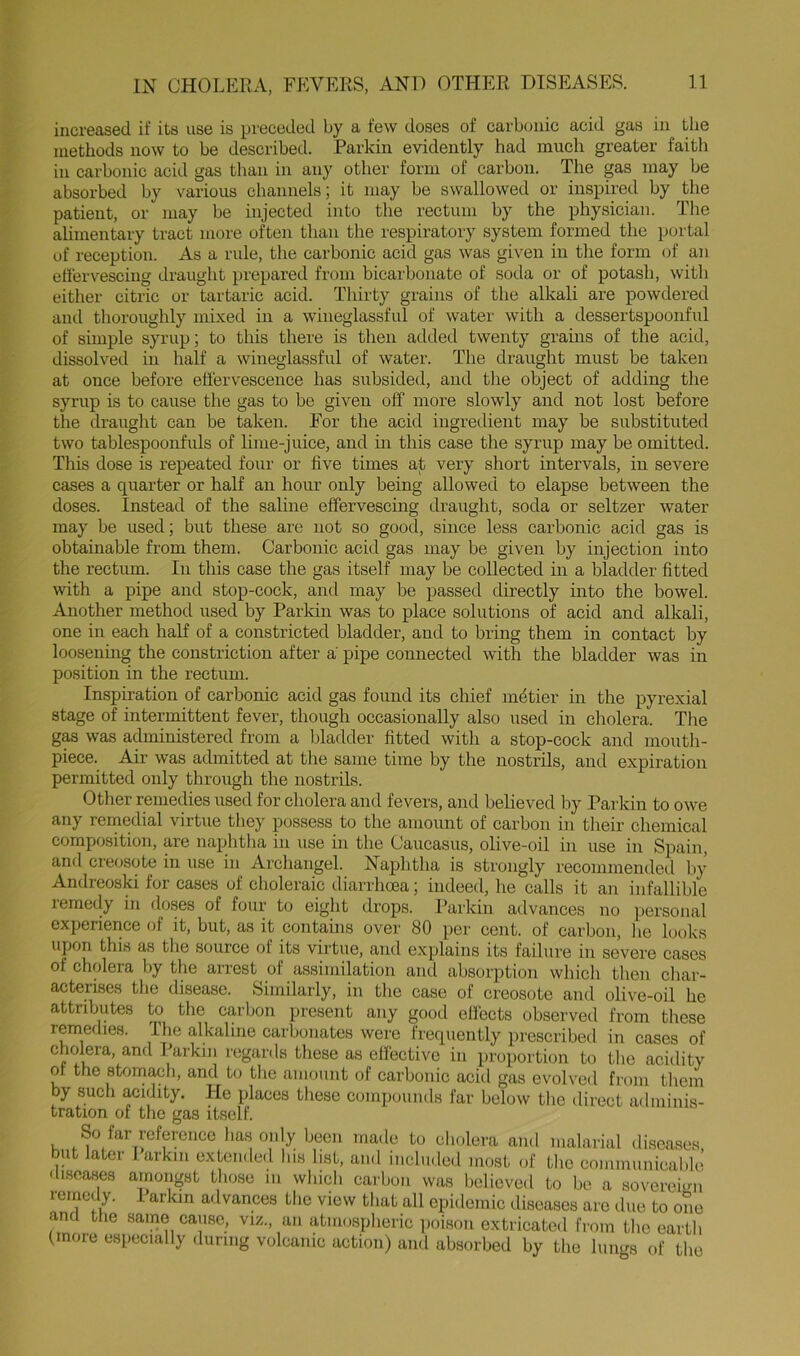 increased if its use is preceded by a few doses of carbonic acid gas in tlie methods now to be described. Parkin evidently had much greater faith in carbonic acid gas tlmn in any other form of carbon. The gas may be absorbed by various channels; it may be swallowed or inspired by the patient, or may be injected into the rectum by the physician. The alimentary tract more often than the respiratory system formed the portal of reception. As a rule, the carbonic acid gas was given in the form of an eflervescing draught prepared from bicarbonate of soda or of potash, with either citrie or tartarie acid. Thirty grains of tlie alkali are powdered and thoroughly mixed in a wineglassful of water with a dessertspoonful of simple syrup; to this there is then added twenty grains of the acid, dissolved in half a wineglassful of water. The draught must be taken at once before effervescence has subsided, and the object of adding the syrup is to cause the gas to be given off more slowly and not lost before tlie draught can be taken. For the acid ingredient may be substituted two tablespoonfuls of lime-juice, and in this case the syrup may be omitted. This dose is repeated four or five times at very short intervals, in severe cases a quarter or half an hour only being allowed to elapse between the doses. Instead of the saline effervescing draught, soda or seltzer water may be used; but these are not so good, since less carbonic acid gas is obtainable from them. Carbonic acid gas may be given by injection into the rectum. In this case the gas itself may be collected m a bladder fitted with a pipe and stop-cock, and may be passed directly into the bowel. Another method used by Parkin was to place solutions of acid and alkali, one in each half of a constricted bladder, and to bring them in contact by loosening the constriction after a pipe connected with the bladder was in position in the rectum. Inspiration of carbonic acid gas found its chief metier in the pyrexial stage of intermittent fever, though occasionally also used in cholera. The gM was administered from a bladder fitted with a stop-cock and mouth- piece. Air was admitted at the same time by the nostrils, and expiration permitted only through the nostrils. Other remedies used for cholera and fevers, and believed by Parkin to owe any remedial virtue they possess to the amount of carbon in their chemical composition, are naphtha in use in the Caucasus, olive-oil in use in Spain, and creosote in iise in Archangel. Naphtha is strongly recommendei,! by Andreoski for cases of choleraic diarrhoea; indeed, lie calls it an infallible lemedy in doses of four to eight drops. Parkin advances no personal experience of it, but, as it contains over 80 per cent, of carbon, he looks upon this as the source of its virtue, and explains its failure in severe cases of cholera by the arrest of assimilation and absorption which tlien char- acterises the disease. Similarly, in the case of creosote and olive-oil he attributes to tlie carbon present any good eflects observed from these reinedies. Tlie alkaline carbonates were frequently prescribed in cases of cholera and Parkin regards these as efiective in proportion to the acidity or the stomach, and to the amount of carbonic acid gas evolved from them by such acidity. He places these compounds far below the direct adminis- tration of the gas itself. So far reference has only been made to cholera and malarial diseases but later larkm extended his list, and included most of the communicable liscases amongst those in which carbon was believed to be a sovereign